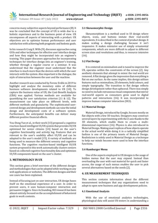 International Research Journal of Engineering and Technology (IRJET) e-ISSN: 2395-0056
Volume: 09 Issue: 07 | July 2022 www.irjet.net p-ISSN: 2395-0072
© 2022, IRJET | Impact Factor value: 7.529 | ISO 9001:2008 Certified Journal | Page 2316
concerns many subjective aspectsbeyondperformance[8].It
was be concluded that the concept of UX is wide due to a
holistic experience and to the business point of view. UX
encompasses all aspects of interacting with a product. UX
objectives are to optimize human performance and user
satisfaction withachievingbothpragmaticandhedonicgoals.
In his research Craig E. Wills [9], discusses approaches using
GUIs and other techniques for effective user interface design
and how they might be incorporated into an engineer’s
training. This paper discusses approaches for incorporating
techniques for interface design into an engineer’s training,
whether through a regular course or a seminar. It was
understood that the engineer must understand that the
interface is much more than the devices with which the user
interacts with the system. Also important is the dialogue, the
style of interaction between the user and the machine.
Another research was conducted by Ferenc Erdős in 2019 to
highlight and analyse the monetary sides of different
business software developments related to UX [10]. To
capture the business value of UX, the Cost-Benefit Analysis
(CBA) was applied. Various methods are available for
quantifying the user satisfaction criterion [11 & 12]. The
measurement can take place on different levels, with
different methods and granularity. The sophisticated user-
centred design anddevelopmentmethodscanraisetheinitial
design and development costs of a software system.
Furthermore, the anticipated benefits can deliver many
different positive financial effects.
You-Dong Yun et al., in their work [13] proposed a cognitive
reaction-based intelligent UI/UX systemthatprovidesUI/UX
optimized for senior citizens [14] based on the user's
cognitive functionality and activity log. Features that are
relevant to the user’s usability affect UI/UX and can be
adapted to the user’s model [15]. A variety of methods are
being used to measure the different sensory and cognitive
functions. The cognitive reaction-based intelligent UI/UX
system proposed in this work automatically clusters seniors
based on collectedcognitive functionalitydataandoptimizes
UI/UX components based on the user's cluster.
3. METHODOLOGY IN UX
This section gives a brief overview of the different designs
and methodologies thatcanbeadoptedwhileworkingonany
web applications or websites. The different designsandtheir
use cases has been explained.
Instead of focusing just on user interaction, UX design bases
itself on the emotional experience of a user. In order to
prevent users, it uses human-computer interaction and
persuasive triggers. Since its founding,HCIresearchhasbeen
almost entirely focused on the accomplishmentofbehavioral
goals in work contexts.
3.1 Skeuomorphic Design
Skeuomorphism is a method used in UI design where
objects, icons, and buttons imitate their real-world
equivalents. It is described in the contextofproductdesign.It
makes scaling a design challenging because it isn't
responsive. It makes extensive use of simply ornamental
components, which are more difficult to adjust to different
screen sizes and resolutions and thus, is resource intensive
[16].
3.2 Flat Design
It is centered on minimalism and is tuned to improve the
UX, operates within the constraints of the screen [2]. Any
aesthetic elements that attempt to mimic the real world are
removed. A flat design givestheimpressionthateverythingis
flat on one surface. As the name implies, this design utilizes
features such as minimalism, 2D elements, bold colours, and
simple typography. The transition to flat design reflects
design development rather than upheaval. There wassimply
no need to include extraneousvisualcomponentsthatmirror
real-world aspects as consumers grew used to digital
patterns and interactions [16]. It was incorporated to
improve human computer interaction (HCI).
3.3 Material Design
Material Design, introduced by Google, focuses mostly on
flat objects with a few 3D touches. Designers may construct
several layers by experimenting with the Z-axis thankstothe
3D elements, which enable them to create a multi-
dimensional experience [16]. Physics is also introduced in
Material Design. Makingexactreplicasofhowobjectsoperate
in the actual world while doing it in a radically simplified
fashion is one of the primary tenets of Material Design.
Realisticism is solely used in Material Design as a technique
to help our minds become more used to how the interface
functions.
3.4 Hamburger Menu
One of the aspects employed in UX designs is the usage of
hidden menus that the user may expand. Instead than
overloading the user with vast material for quick and faster
access, the usage of such menus enables the user to pick
several alternatives based on the needs [2].
4. UX MEASUREMENT TECHNIQUES
This section contains information about the different
measurement techniques that any organizations need to
adopt to open new business and app development policies.
4.1 Emotional Analysis
With the use of emotional analytics technologies,
physiological data will assist UX testers in understanding a
 