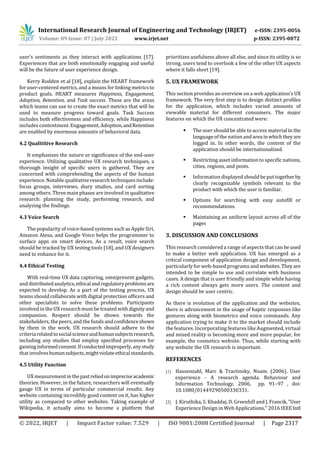 International Research Journal of Engineering and Technology (IRJET) e-ISSN: 2395-0056
Volume: 09 Issue: 07 | July 2022 www.irjet.net p-ISSN: 2395-0072
© 2022, IRJET | Impact Factor value: 7.529 | ISO 9001:2008 Certified Journal | Page 2317
user's sentiments as they interact with applications [17].
Experiences that are both emotionally engaging and useful
will be the future of user experience design.
Kerry Rodden et al [18], explain the HEART framework
for user-centered metrics, and a means for linking metrics to
product goals. HEART measures Happiness, Engagement,
Adoption, Retention, and Task success. These are the areas
which teams can use to create the exact metrics that will be
used to measure progress toward goals. Task Success
includes both effectiveness and efficiency, while Happiness
includes contentment. Engagement, Adoption,andRetention
are enabled by enormous amounts of behavioral data.
4.2 Qualititive Research
It emphasizes the nature or significance of the end-user
experience. Utilizing qualitative UX research techniques, a
thorough insight of specific users is gathered. They are
concerned with comprehending the aspects of the human
experience. Notable qualitative research techniques include:
focus groups, interviews, diary studies, and card sorting
among others. Three main phases are involved in qualitative
research: planning the study, performing research, and
analyzing the findings.
4.3 Voice Search
The popularity of voice-based systems such as Apple Siri,
Amazon Alexa, and Google Voice helps the programmer to
surface apps on smart devices. As a result, voice search
should be tracked by UX testing tools [18], and UX designers
need to enhance for it.
4.4 Ethical Testing
With real-time UX data capturing, omnipresent gadgets,
anddistributedanalytics,ethicalandregulatoryproblemsare
expected to develop. As a part of the testing process, UX
teams should collaborate with digital protection officers and
other specialists to solve these problems. Participants
involved in the UX researchmust be treated with dignity and
compassion. Respect should be shown towards the
stakeholders, the peers,and the funds andconfidenceshown
by them in the work. UX research should adhere to the
criteriarelatedtosocialscienceandhumansubjectsresearch,
including any studies that employ specified processes for
gaining informedconsent.Ifconductedimproperly,anystudy
that involveshumansubjects,mightviolateethicalstandards.
4.5 Utility Function
UX measurement in thepastreliedonimpreciseacademic
theories. However, in the future, researchers will eventually
gauge UX in terms of particular commercial results. Any
website containing incredibly good content on it, has higher
utility as compared to other websites. Taking example of
Wikipedia, it actually aims to become a platform that
prioritizes usefulness above all else, and since its utility is so
strong, users tend to overlook a few of the other UX aspects
where it falls short [19].
5. UX FRAMEWORK
This section provides an overview on a web application's UX
framework. The very first step is to design distinct profiles
for the application, which includes varied amounts of
viewable material for different consumers. The major
features on which the UX concentrated were:
 The user should be able to access material in the
language of the nationand areainwhichtheyare
logged in. In other words, the content of the
application should be internationalized.
 Restricting asset information to specific nations,
cities, regions, and posts.
 Information displayed should be put togetherby
clearly recognizable symbols relevant to the
product with which the user is familiar.
 Options for searching with easy autofill or
recommendations.
 Maintaining an uniform layout across all of the
pages
3. DISCUSSION AND CONCLUSIONS
This research considered a range of aspects that can be used
to make a better web application. UX has emerged as a
critical component of application design and development,
particularly for web-based programs and websites.They are
intended to be simple to use and correlate with business
cases. A design that is user friendly and simple while having
a rich content always gets more users. The content and
design should be user centric.
As there is evolution of the application and the websites,
there is advancement in the usage of haptic responses like
gestures along with biometrics and voice commands. Any
application trying to make it to the market should include
the features. Incorporating features like Augmented, virtual
and mixed reality is becoming more and more popular, for
example, the cosmetics website. Thus, while starting with
any website the UX research is important.
REFERENCES
[1] Hassenzahl, Marc & Tractinsky, Noam. (2006). User
experience - A research agenda. Behaviour and
Information Technology, 2006, pp. 91–97 , doi:
10.1080/01449290500330331.
[2] J. Kiruthika, S. Khaddaj, D. Greenhill and J. Francik,"User
Experience Design in Web Applications," 2016 IEEE Intl
 
