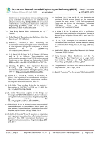 International Research Journal of Engineering and Technology (IRJET) e-ISSN: 2395-0056
Volume: 09 Issue: 07 | July 2022 www.irjet.net p-ISSN: 2395-0072
© 2022, IRJET | Impact Factor value: 7.529 | ISO 9001:2008 Certified Journal | Page 2318
Conference on Computational Science and Engineering
(CSE) and IEEE Intl Conference on Embedded and
Ubiquitous Computing (EUC) and 15th Intl Symposium
on Distributed Computing andApplicationsforBusiness
Engineering (DCABES), 2016, pp. 642-646, doi:
10.1109/CSE-EUC-DCABES.2016.253.
[3] “How Many People have smartphones in 2022?”,
Orbello.
[4] Mehul Nautiyal, “Revolutionizing the Future of the User
Experience”, 2019. [Online]
[5] Bittner.V.J, Zondervan,R. 2015. Motivating and
achievement-eliciting pop-ups in online environments:
A user experience perspective. Computers in Human
Behavior. Vol 50. pp(449-455).
doi:10.1016/j.chb.2015.04.015.
[6] N. H. Basri, N. L. M. Noor, W. A. W. Adnan, F. M. Saman
and A. H. A. Baharin, "Conceptualizing and
understanding user experience," 20164thInternational
Conference on User Science and Engineering (i-USEr),
2016, pp. 81-84, doi: 10.1109/IUSER.2016.7857938.
[7] Glanznig, M. (2012). User Experience Research:
Modelling and Describing the Subjective.
InterdisciplinaryDescriptionofComplexSystems,10(3),
235–247. http://doi.org/10.7906/indecs.10.3.3
[8] Scapin, D. L., Senach, B., Trousse, B. and Pallot, M.
(2012). User experience: Buzzword or new paradigm?
ACHI 2012 - 5th International Conference on Advances
in Computer-Human Interactions, 336–341.
[9] C. E. Wills, "User interface design for the engineer,"
Proceedings of ELECTRO '94, 1994, pp. 415-419, doi:
10.1109/ELECTR.1994.472682.
[10] F. Erdős, "Economical Aspects of UX Design and
Development,"201910thIEEEInternational Conference
on Cognitive Infocommunications (CogInfoCom), 2019,
pp. 211-214, doi:
10.1109/CogInfoCom47531.2019.9089992.
[11] M. Pauline, P. Aruna, B. Shadaksharappa,“Comparisonof
available Methods to Estimate Effort, Performance and
Cost with the ProposedMethod,”InternationalJournal of
Engineering Inventions 2(9), pp: 55-68, 2013.
[12] B. Szabó, K. Hercegfi, “Research questionsonintegrating
user experience approaches into software development
processes” 8th IEEE International Conference on
Cognitive Infocommunications (CogInfoCom), pp. 243-
246, 2017.
[13] You-Dong Yun, C. Lee and H. -S. Lim, "Designing an
intelligent UI/UX system based on the cognitive
response for smart senior," 2016 2nd International
Conference on Science in Information Technology
(ICSITech), 2016, pp. 281-284, doi:
10.1109/ICSITech.2016.7852648.
[14] B. K Lee, S. H Kim, “A study on UX/UI of healthcare-
based application contents for activeseniors,”Journal of
Korean Society of Design Culture, vol. 21, no. 4, pp. 433–
445, 2015.
[15] J. E Lee, “UI/UX strategies for a user-centric website:
Focused on cyber university,” Journal of Korean Society
of Communication Design, vol. 25, no. 0, pp. 213–222,
2015.
[16] Nick Babich “Flat vs. Material vs. Skeuomorphic Design
Examples”, 2020. [Online]
[17] Kerry Rodden, Hilary Hutchinson, and Xin Fu,
“Measuring the User Experience on a Large Scale:
User-Centered Metrics for Web Applications”,
Proceedings of CHI 2010, ACM Press, 2010.
[18] George Lawton, “The future of UX research:Measurethe
unquantifiable” , TechTarget, 2020.
[19] Patrick Thornton, “The five areas of UX”,Medium,2019.
 