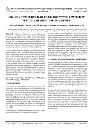 © 2022, IRJET | Impact Factor value: 7.529 | ISO 9001:2008 Certified Journal | Page 244
HIGHWAY DIVIDER BASED AIR FILTRATION SYSTEM POWERED BY
VERTICALAXIS WIND TURBINE- A REVIEW
Sushanth Nayak1, Charan2, Ruthvik A Bangera3, Sumanth S Devadiga4, Madhusudhan B5
1,2,3,4,5 Department of Mechanical Engineering, Mangalore Institute of Technology & Engineering, Karnataka, India
---------------------------------------------------------------------***-------------------------------------------------------------------
Abstract - When the vehicle passes on the highways it
generates a considerable amount of air due to its speed. The
air tangentially strikes on the blades of the vertical axis
turbine, and it makes a rotation of the rotary engine in just
one direction. The generator is connected to the shaft of the
vertical axis wind turbinetogenerateelectricity. Theelectrical
output of vertical axis turbine is stored in a battery. This
stored energy which can be further used for air filtration.
The most vulnerable global challenges faced today are global
warming and its effect on climate with deteriorating air
quality. Air pollution is increasing inflicting heating, rise in
water level, modification in seasonal patterns, downfall
pattern, extreme summer and winter temperatures, droughts,
and floods, etc. Along with various endemic and epidemic
diseases. The condition of air quality in India is poor. As many
as 54% of Indians live in cities not meeting NAAQS standard
son fine particulate matter and none of the cities meeting
WHO standards. The whole world, as well as Asian nation, is
disturbed concerning the degradation of air quality that
affects each type of life material. So, the aim is to design a
system which can control the air pollution by using the energy
generated by itself.
Key Words: Vertical Axis Wind Turbine, HEPA Filter,
Renewable energy, Air Pollution
1. INTRODUCTION
In a daily life, the demand for the electricity is way over the
assembly of power. one among the main issueseversincethe
natural resources are aimingto end in someunspecifiedtime
in the future. The fuel major role in production heating, a
greenhouse emission, etc. Currently 68percent of the
electrical energy produced by the thermal power plant and
remaining 22 percent included hydropower plant, nuclear
power plant, gas power plant and as we realized the fossil
fuels finished in one day. Wind energy is maximum on the
highway due to the speed of the vehicle. The motivation of
this project contributes to the global trend toward clean
energy [1].
Air pollution is a difficult issue to deal with, which spans
across multiple sources from vehicular emission,
resuspended dust, industrial plumes, construction material,
waste burning, domestic heating, and cooking. In addition to
these reasons, there are various seasonal sources like,
burning of agricultural waste,duststormsorsandstormsand
sea-salts [6]. Air pollution causes global warming andresults
in climate change. Climate change is one of the biggest global
challenges faced by humankind and has received
considerable global attention from scientists and media. The
excessive dependence on fossil fuels (oil, coal, and gas) to
fulfil the growing energy needs increases the emission of
pollutants into the atmosphere. Approximately 1.1 billion
people breathe unhealthy air and are responsible for 7
million deaths every year globally [7,8].
1.1 Impulse Savonius Vertical Axis Wind Turbine
The highlighting feature of this turbine is its simpler design.
A Finish engineer Savonius introduced the Savonius rotorin
the 1920s. He has reformed the designofFlattener’srotor by
dividing a cylinder into half, along its central axis and
relocating the two semi-cylindrical surfaces sideways. This
shape is recognized as “S” when viewed from top. These
types of rotors may be of two, three or higher bladed
systems and can be used in single-or multi-staged
arrangements. The rule is predicated on the distinction of
the drag force between the convexo-convex and therefore
the depressed components of the rotor blades after they
rotate around a vertical shaft. This is chosen because of its
simple construction and self-starting capacity at low wind
speed [1].
Vertical axis wind turbines offer several advantages over
traditional horizontal-axis wind turbines (Horizontal axis
wind turbines). They can be packed nearer along in wind
farms, permitting additional in a very given house. they're
quiet, Omni-directional, and that they manufacture lower
forces on the support structure. they are doing not need the
maximum amount wind to get power, therefore permitting
them to be nearer to the bottom wherever wind speed is
lower. By being closer to the ground they are easily
maintained and can be installed on chimneys andsimilartall
structures [2].
International Research Journal of Engineering and Technology (IRJET) e-ISSN: 2395-0056
Volume: 09 Issue: 07 | Jul 2022 www.irjet.net p-ISSN: 2395-0072
 