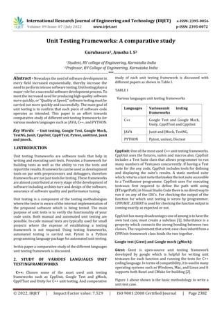 International Research Journal of Engineering and Technology (IRJET) e-ISSN: 2395-0056
Volume: 09 Issue: 07 | July 2022 www.irjet.net p-ISSN: 2395-0072
© 2022, IRJET | Impact Factor value: 7.529 | ISO 9001:2008 Certified Journal | Page 2382
Unit Testing Frameworks: A comparative study
Gurubasava1, Anusha L S2
1Student, RV college of Engineering, Karnataka India
2Professor, RV College of Engineering, Karnataka India
---------------------------------------------------------------------***---------------------------------------------------------------------
Abstract - Nowadays the needofsoftwaredevelopment in
every field increased exponentially, thereby increase the
need to perform intense softwaretesting.Unittestingplaysa
major role for a successful softwaredevelopmentprocess. To
meet the increased need forproducinghigh-qualitysoftware
more quickly, or "Quality at Speed," softwaretestingmust be
carried out more quickly and successfully. The main goal of
unit testing is to confirm that each piece of software code
operates as intended. This paper is an effort towards
comparative study of different unit testing frameworks for
various modern languages such as JAVA, C++, and PYTHON.
Key Words: – Unit testing, Google Test, Google Mock,
TestNG, Junit, CppUnit, CppUTest, Pytest, unitttest, junit
and jmock.
1.INTRODUCTION
Unit testing frameworks are software tools that help in
writing and executing unit tests. Provides a framework for
building tests as well as the ability to run the tests and
report the results. Frameworks can be used as development
tools on par with preprocessors and debuggers, therefore
frameworks are not just tools for testing. These frameworks
are almost contributed at every stage of the development of
software including architecture and design of the software,
assurance of software quality and performance tuning.
Unit testing is a component of the testing methodologies
where the tester is aware of the internal implementation of
the proposed software which is being tested. The main
purpose of unit tests is to verify the functionality of your
code units. Both manual and automated unit testing are
possible. In-code manual tests are typically used for small
projects where the expense of establishing a testing
framework is not required. Using testing frameworks,
automated testing is carried out. Pytest is a Python
programming language package for automated unit testing.
In this paper a comparative study of the different languages
unit testing framework is discussed.
2. STUDY OF VARIOUS LANGUAGES UNIT
TESTINGFRAMEWORKS
C++: Chosen some of the most used unit testing
frameworks such as CppUnit, Google Test and gMock,
CppUTest and Unity for C++ unit testing. And comparative
study of each unit testing framework is discussed with
different papers as shown in Table I.
TABLE I
Various languages unit testing frameworks
Languages Variousunit testing
frameworks
C++ Google Test and Google Mock,
Unity, CppUTest and CppUnit
JAVA Junit and JMock, TestNG,
PYTHON Pytest, unitest, Doctest
CppUnit: One of the most used C++ unit testingframeworks.
CppUnit uses the fixtures, suites and macros also. CppUnit
includes a Test Suite class that allows programmer to run
many numbers of Testcases concurrently. If having a Test
suite for the any code, CppUnit includes tools for defining
and displaying the suite’s results. A static method suite
which returns a test suite thatmakesthetestsuiteaccessible
to a TestRunner programme. CppUnit uses For executing
testcases first required to define the path with using
($TargetPath) in Visual Studio Code there is nodirectway to
run it on any of the IDE’s. For checking the output of the
function for which unit testing is wrote by programmer.
CPPUNIT_ASSERT is used for checking thefunctionoutput is
coming exactly as expected or not.
CppUnit has many disadvantages oneofamongistohave the
own test case, must create a subclass [1]. Inheritance is a
property which connects the strong bonding between two
classes. The requirement that a test-case class inheritfroma
CPPUnit-framework class binds the two together.
Google test (Gtest) and Google mock (gMock):
Gtest: Gtest is open-source unit testing framework
developed by google which is helpful for writing unit
testcases for each function and running the tests for C++
coding language. In terms of compatibility, it isusedinmany
operating systems such as Windows, Mac, and Linux and it
supports both Bazel and CMake for building [2].
Figure 1 above shown is the basic methodology to write a
unit test case.
 