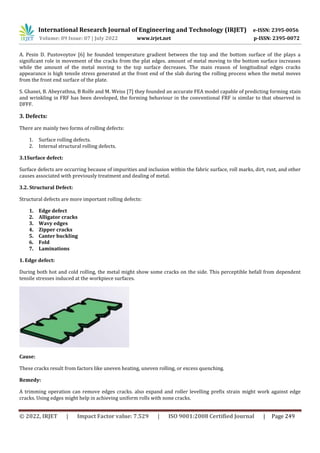 International Research Journal of Engineering and Technology (IRJET) e-ISSN: 2395-0056
Volume: 09 Issue: 07 | July 2022 www.irjet.net p-ISSN: 2395-0072
© 2022, IRJET | Impact Factor value: 7.529 | ISO 9001:2008 Certified Journal | Page 249
A. Pesin D. Pustovoytov [6] he founded temperature gradient between the top and the bottom surface of the plays a
significant role in movement of the cracks from the plat edges. amount of metal moving to the bottom surface increases
while the amount of the metal moving to the top surface decreases. The main reason of longitudinal edges cracks
appearance is high tensile stress generated at the front end of the slab during the rolling process when the metal moves
from the front end surface of the plate.
S. Ghanei, B. Abeyrathna, B Rolfe and M. Weiss [7] they founded an accurate FEA model capable of predicting forming stain
and wrinkling in FRF has been developed, the forming behaviour in the conventional FRF is similar to that observed in
DFFF.
3. Defects:
There are mainly two forms of rolling defects:
1. Surface rolling defects.
2. Internal structural rolling defects.
3.1Surface defect:
Surface defects are occurring because of impurities and inclusion within the fabric surface, roll marks, dirt, rust, and other
causes associated with previously treatment and dealing of metal.
3.2. Structural Defect:
Structural defects are more important rolling defects:
1. Edge defect
2. Alligator cracks
3. Wavy edges
4. Zipper cracks
5. Canter buckling
6. Fold
7. Laminations
1. Edge defect:
During both hot and cold rolling, the metal might show some cracks on the side. This perceptible befall from dependent
tensile stresses induced at the workpiece surfaces.
Cause:
These cracks result from factors like uneven heating, uneven rolling, or excess quenching.
Remedy:
A trimming operation can remove edges cracks. also expand and roller levelling prefix strain might work against edge
cracks. Using edges might help in achieving uniform rolls with none cracks.
 