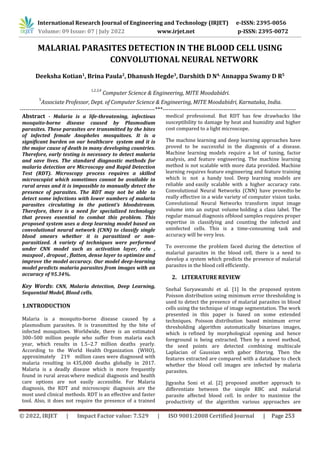 International Research Journal of Engineering and Technology (IRJET) e-ISSN: 2395-0056
Volume: 09 Issue: 07 | July 2022 www.irjet.net p-ISSN: 2395-0072
© 2022, IRJET | Impact Factor value: 7.529 | ISO 9001:2008 Certified Journal | Page 253
MALARIAL PARASITES DETECTION IN THE BLOOD CELL USING
CONVOLUTIONAL NEURAL NETWORK
Deeksha Kotian1
, Brina Paula2
, Dhanush Hegde3
, Darshith D N4,
Annappa Swamy D R5
1,2,3,4
Computer Science & Engineering, MITE Moodabidri.
5
Associate Professor, Dept. of Computer Science & Engineering, MITE Moodabidri, Karnataka, India.
---------------------------------------------------------------------***--------------------------------------------------------------------
Abstract - Malaria is a life-threatening, infectious
mosquito-borne disease caused by Plasmodium
parasites. These parasites are transmitted by the bites
of infected female Anopheles mosquitoes. It is a
significant burden on our healthcare system and it is
the major cause of death in many developing countries.
Therefore, early testing is necessary to detect malaria
and save lives. The standard diagnostic methods for
malaria detection are Microscopy and Rapid Detection
Test (RDT). Microscopy process requires a skilled
microscopist which sometimes cannot be available in
rural areas and it is impossible to manually detect the
presence of parasites. The RDT may not be able to
detect some infections with lower numbers of malaria
parasites circulating in the patient’s bloodstream.
Therefore, there is a need for specialized technology
that proves essential to combat this problem. This
proposed system uses a deep learning model based on
convolutional neural network (CNN) to classify single
blood smears whether it is parasitized or non-
parasitized. A variety of techniques were performed
under CNN model such as activation layer, relu ,
maxpool , dropout , flatten, dense layer to optimize and
improve the model accuracy. Our model deep-learning
model predicts malaria parasites from images with an
accuracy of 95.34%.
Key Words: CNN, Malaria detection, Deep Learning,
Sequential Model, Blood cells.
1.INTRODUCTION
Malaria is a mosquito-borne disease caused by a
plasmodium parasites. It is transmitted by the bite of
infected mosquitoes. Worldwide, there is an estimated
300–500 million people who suffer from malaria each
year, which results in 1.5–2.7 million deaths yearly.
According to the World Health Organization (WHO),
approximately 219 million cases were diagnosed with
malaria resulting in 435,000 deaths globally in 2017.
Malaria is a deadly disease which is more frequently
found in rural areaswhere medical diagnosis and health
care options are not easily accessible. For Malaria
diagnosis, the RDT and microscopic diagnosis are the
most used clinical methods. RDT is an effective and faster
tool. Also, it does not require the presence of a trained
medical professional. But RDT has few drawbacks like
susceptibility to damage by heat and humidity and higher
cost compared to a light microscope.
The machine learning and deep learning approaches have
proved to be successful in the diagnosis of a disease.
Machine learning models require a lot of tuning, factor
analysis, and feature engineering. The machine learning
method is not scalable with more data provided. Machine
learning requires feature engineering and feature training
which is not a handy tool. Deep learning models are
reliable and easily scalable with a higher accuracy rate.
Convolutional Neural Networks (CNN) have provedto be
really effective in a wide variety of computer vision tasks.
Convolutional Neural Networks transform input image
volume into an output volume holding a class label. The
regular manual diagnosis ofblood samples requires proper
expertise in classifying and counting the infected and
uninfected cells. This is a time-consuming task and
accuracy will be very less.
To overcome the problem faced during the detection of
malarial parasites in the blood cell, there is a need to
develop a system which predicts the presence of malarial
parasites in the blood cell efficiently.
2. LITERATURE REVIEW
Snehal Suryawanshi et al. [1] In the proposed system
Poisson distribution using minimum error thresholding is
used to detect the presence of malarial parasites in blood
cells using the technique of image segmentation. The work
presented in this paper is based on some extended
techniques. Poisson distribution based minimum error
thresholding algorithm automatically binarizes images,
which is refined by morphological opening and hence
foreground is being extracted. Then by a novel method,
the seed points are detected combining multiscale
Laplacian of Gaussian with gabor filtering. Then the
features extracted are compared with a database to check
whether the blood cell images are infected by malaria
parasites.
Jigyasha Soni et al. [2] proposed another approach to
differentiate between the simple RBC and malarial
parasite affected blood cell. In order to maximize the
productivity of the algorithm various approaches are
 