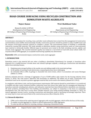 © 2022, IRJET | Impact Factor value: 7.529 | ISO 9001:2008 Certified Journal | Page 2530
ROAD COURSE SURFACING USING RECYCLED CONSTRUCTION AND
DEMOLITION WASTE AGGREGATE
1 Rajeev Kumar
Research scholar in M.Tech
Development of civil Engineering
IEC College of Engineering & Technology, Greater
Noida
2Prof. Shubhkant Yadav
Associate professor
Departments of civil Engineering
IEC College of Engineering & Technology, Greater
Noida
------------------------------------------------------------------------***--------------------------------------------------------------------
ABSTRACT
In recent years, innovations for recycling, reuse, and other waste utilization have arisen from the management of construction
and demolition waste (CDW). Environmentally friendly construction practices should be pushed to reduce landfill waste and
the amount of borrowed materials required to complete a project. The environmental impact of building is considerably
reduced by reusing CDW materials. This study attempts to determine whether using construction waste as a base pavement
layer material is technically feasible. Different types of pavement were tested in the field, including concrete, asphalt, and
ceramic waste aggregate. The recycled material's quality was tested on a real stretch of road with actual vehicle traffic. For
recycled artificial CDW aggregate, an acceptable load-bearing capability was determined.
Keywords: CDW, environmental impact, construction waste, waste aggregate
1. INTRODUCTION
Demolition waste is the material left over when a building is demolished. Plasterboard, for example, is hazardous when
disposed of in a landfill because it breaks down and releases hydrogen sulphide, a deadly gas. Construction and demolition
debris from individual homes,
1. Emptying waste storage facilities in the nearby area and adding weight to the municipal garbage.
2. As the quality of municipal trash deteriorates, composting becomes more challenging.
3. An estimated 10% to 20% of garbage is channeled into storm drains, where it accumulates and causes blockages
(Akhtar, A.; 2018).
Industry estimates forecast a shortage of aggregates of up to 55,000 million cubic metres for the housing industry (Arun
Kumar. U, 2016). The road sector's objectives will necessitate an additional 750 million m3 of water. Construction and
demolition trash can be recycled to produce aggregate material that can be used in the industry (Ahmed S.F.U. 2012).
In compliance with federal, state, and local government requirements, C&D material should be sorted before it is transferred
to landfills and other waste treatment facilities. Authorities must first ensure that safety laws for managing and disposing of
hazardous materials including lead, asbestos, and radioactive materials have been followed before demolition can commence.
All waste products, including those from building and demolition, are subject to inspection as the focus on sustainable
development rises. The only way to access these valuable minerals is by razing existing buildings (Arulrajah, A.; 2011). As
natural aggregates become scarcer, recycling construction and demolition waste is becoming increasingly important. There
are many ways to reuse and recycle them in the construction process (Bocci Edoardo, 2015).
1.1. Research objectives
1. CDWs can be enhanced by replacing natural aggregate with recycled aggregate, which will be the focus of this study.
2. To employ recycled aggregate as a whole or partial replacement for CDWs aggregates.
3. To come up with new ideas for recycling, reusing, or disposing of demolition waste.
International Research Journal of Engineering and Technology (IRJET) e-ISSN: 2395-0056
Volume: 09 Issue: 07 | July 2022 www.irjet.net p-ISSN: 2395-0072
 