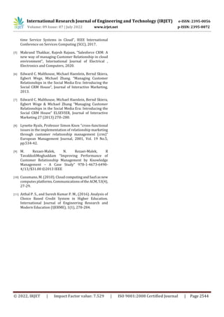International Research Journal of Engineering and Technology (IRJET) e-ISSN: 2395-0056
Volume: 09 Issue: 07 | July 2022 www.irjet.net p-ISSN: 2395-0072
© 2022, IRJET | Impact Factor value: 7.529 | ISO 9001:2008 Certified Journal | Page 2544
time Service Systems in Cloud”, IEEE International
Conference on Services Computing (SCC), 2017.
[5] Makrand Thakkar, Rajesh Rajaan, “Salesforce CRM: A
new way of managing Customer Relationship in cloud
environment”, International Journal of Electrical ,
Electronics and Computers, 2020.
[6] Edward C. Malthouse, Michael Haenlein, Bernd Skiera,
Egbert Wege, Michael Zhang. “Managing Customer
Relationships in the Social Media Era: Introducing the
Social CRM House”, Journal of Interactive Marketing,
2013.
[7] Edward C. Malthouse, Michael Haenlein, Bernd Skiera,
Egbert Wege & Michael Zhang “Managing Customer
Relationships in the Social Media Era: Introducing the
Social CRM House” ELSEVIER, Journal of Interactive
Marketing 27 (2013) 270–280.
[8] Lynette Ryals, Professor Simon Knox “cross-functional
issues in the implementation of relationship marketing
through customer relationship management (crm)”
European Management Journal, 2001, Vol. 19 No.5,
pp.534-42.
[9] M. Rezaei-Malek, N. Rezaei-Malek, R
TavakkoliMoghaddam “Improving Performance of
Customer Relationship Management by Knowledge
Management – A Case Study” 978-1-4673-6490-
4/13/$31.00 ©2013 IEEE
[10] Cusumano, M. (2010). Cloud computingandSaaSasnew
computes platforms.CommunicationsoftheACM,53(4),
27-29.
[11] Aithal P. S., and Suresh Kumar P. M., (2016). Analysis of
Choice Based Credit System in Higher Education.
International Journal of Engineering Research and
Modern Education (IJERME), 1(1), 278-284.
 