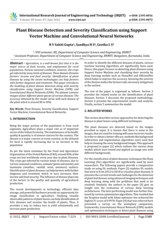 International Research Journal of Engineering and Technology (IRJET) e-ISSN: 2395-0056
Volume: 09 Issue: 07 | July 2022 www.irjet.net p-ISSN: 2395-0072
Plant Disease Detection and Severity Classification using Support
Vector Machine and Convolutional Neural Networks
R V Sahiti Gupta1, Sandhya H S2, Geetha L S3
1 ,2VIII semester, BE, Department of Computer Science and Engineering, BNMIT
3 Assistant Professor, Department of Computer Science and Engineering, BNMIT, Bangalore, Karnataka, India
---------------------------------------------------------------------***---------------------------------------------------------------------
Abstract - Agriculture, is a well-known fact that it is the
major source of food, income, and employment for rural
populations. Various seasonal conditions, however, the crops
get infected by many kinds of diseases. Thesediseasesthreaten
farmers’ income and food security. Identification of plant
diseases by using the recent technologies can help farmers
with further diagnosis and treatment. This paper introduces
the modeling of plant disease detection along with severity
classification using Support Vector Machine (SVM) and
Convolutional Neural Networks (CNN). The dataset contains
images of four different plant species of various diseases. The
accuracy obtained by this model varies with each disease of
the plant which is around 80 to 90%.
Key Words: Plant Disease, Severity Classification, Support
Vector Machine, Convolutional Neural Networks
1. INTRODUCTION
Being the major portion of the population is from rural
segments, Agriculture plays a major role as of important
sector of the Indian Economy. The maintenance of itshealth,
quality & quantity is of utmost concern for the country. The
disease is a major concern in every country, as the demand
for food is rapidly increasing due to an increase in the
population
As per the latest estimates by the Food and Agriculture
Organization of the United Nations(FAO),around40%ofthe
crops are lost worldwide every year due to plant diseases.
The crops get infected by various kinds of diseases, due to
various seasonal conditions, animate (pestsandweeds),and
inanimate (weather, rainfall, wind, moisture) matters.
Identification of plant diseases canhelpfarmerswithfurther
diagnosis and treatment which in turn increases their
income and food security. The influence of disease playsone
of the factors in the quality and quantity of agricultural
production.
The recent developments in technology, efficient data
storage, and powerful hardware provide an opportunity for
image classification in agriculture. Studying visually
observable patterns of plant leaves can help identification of
folic diseases and monitor the health of plants. Thus, it
provides a way to reduce loss in yield substantially and
increase plant production.
In order to identify the different diseases of plants, various
machine learning algorithms are significantly been used.
Hence, this paper focuses on detecting plant diseases using
Support Vector Machine and classifying their severity by
deep learning models such as DenseNet and EfficientNet
which helps to improve the accuracy. Knowing the severity
of the disease makes the farmers take necessary mitigations
at the earliest.
The rest of the paper is organized as follows: Section 2
provides the related works on the identification of plant
diseases. Section 3 discusses the proposed methodology.
Section 4 presents the experimental results and analysis.
Finally, section 5 summarizes the model.
2. RELATED WORKS
This section describes various approaches for detecting the
disease in plant leaves using different techniques.
The plant diseases are detected based on the images
provided as input. It is known that there is noise in the
images, that are used for training will causeincorrectresults.
In order to obtain a better efficacy, methodslikebackground
subtraction and segmentation algorithms were used that
help in cleaning the noisybackgroundimages.Thisapproach
is proposed in paper [1] which outlines the various deep
models which were tested and applied on image sets with
different backgrounds.
For the classification of plant diseases, techniques like Deep
Learning (DL) algorithms are significantly used by most
researchers. The following papers provide a comparative
study on using DL methods. Paper [2] explains DL models
that were in from 2012 to 2018 to visualize plant diseases.It
presents the current trends and challenges for the detection
of plant leaf disease using advanced imaging techniquesand
deep learning along with the problems that need to be
resolved. Similarly, the authors in the paper [3] give an
insight into the evaluation of various deep learning
architectures. The best-performing model was further fine-
tuned by various optimization algorithms. Thisresulted that
the Xception model with Adam optimizer has achieved the
highest F1 score of 0.9978. Paper [4] that was referred here
presented a survey on the exemplary comparison,
frameworks, Convolutional Neural Network (CNN) models
and optimization techniques to detect plant diseases using
© 2022, IRJET | Impact Factor value: 7.529 | ISO 9001:2008 Certified Journal | Page 2589
 