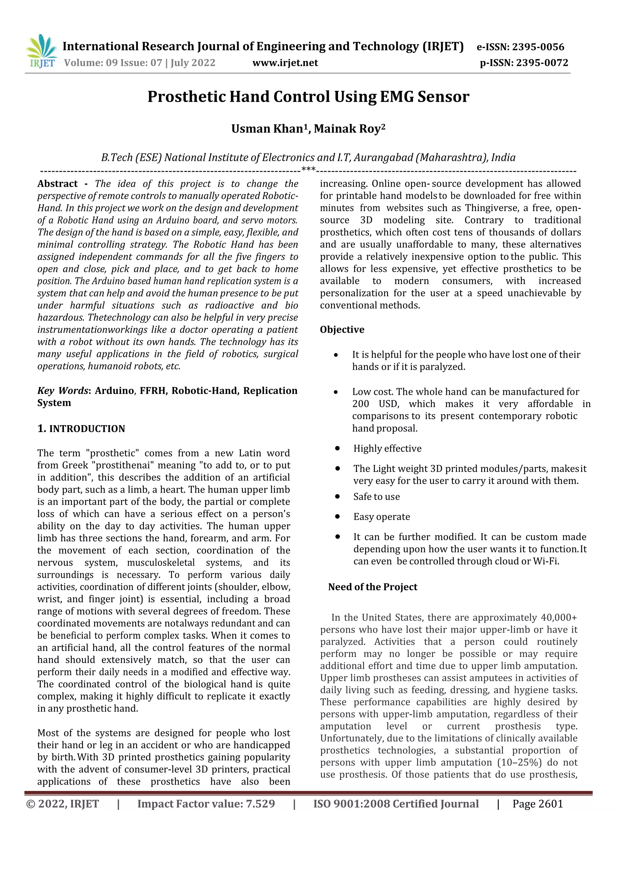 © 2022, IRJET | Impact Factor value: 7.529 | ISO 9001:2008 Certified Journal | Page 2601
Prosthetic Hand Control Using EMG Sensor
Usman Khan1, Mainak Roy2
B.Tech (ESE) National Institute of Electronics and I.T, Aurangabad (Maharashtra), India
---------------------------------------------------------------------***---------------------------------------------------------------------
Abstract - The idea of this project is to change the
perspective of remote controls to manually operated Robotic-
Hand. In this project we work on the design and development
of a Robotic Hand using an Arduino board, and servo motors.
The design of the hand is based on a simple, easy, flexible, and
minimal controlling strategy. The Robotic Hand has been
assigned independent commands for all the five fingers to
open and close, pick and place, and to get back to home
position. The Arduino based human hand replication system is a
system that can help and avoid the human presence to be put
under harmful situations such as radioactive and bio
hazardous. Thetechnology can also be helpful in very precise
instrumentationworkings like a doctor operating a patient
with a robot without its own hands. The technology has its
many useful applications in the field of robotics, surgical
operations, humanoid robots, etc.
Key Words: Arduino, FFRH, Robotic-Hand, Replication
System
1. INTRODUCTION
The term "prosthetic" comes from a new Latin word
from Greek "prostithenai" meaning "to add to, or to put
in addition", this describes the addition of an artificial
body part, such as a limb, a heart. The human upper limb
is an important part of the body, the partial or complete
loss of which can have a serious effect on a person's
ability on the day to day activities. The human upper
limb has three sections the hand, forearm, and arm. For
the movement of each section, coordination of the
nervous system, musculoskeletal systems, and its
surroundings is necessary. To perform various daily
activities, coordination of different joints (shoulder, elbow,
wrist, and finger joint) is essential, including a broad
range of motions with several degrees of freedom. These
coordinated movements are notalways redundant and can
be beneficial to perform complex tasks. When it comes to
an artificial hand, all the control features of the normal
hand should extensively match, so that the user can
perform their daily needs in a modified and effective way.
The coordinated control of the biological hand is quite
complex, making it highly difficult to replicate it exactly
in any prosthetic hand.
Most of the systems are designed for people who lost
their hand or leg in an accident or who are handicapped
by birth.With 3D printed prosthetics gaining popularity
with the advent of consumer-level 3D printers, practical
applications of these prosthetics have also been
increasing. Online open- source development has allowed
for printable hand modelsto be downloaded for free within
minutes from websites such as Thingiverse, a free, open-
source 3D modeling site. Contrary to traditional
prosthetics, which often cost tens of thousands of dollars
and are usually unaffordable to many, these alternatives
provide a relatively inexpensive option to the public. This
allows for less expensive, yet effective prosthetics to be
available to modern consumers, with increased
personalization for the user at a speed unachievable by
conventional methods.
Objective
 It is helpful for the people who have lost one of their
hands or if it is paralyzed.
 Low cost. The whole hand can be manufactured for
200 USD, which makes it very affordable in
comparisons to its present contemporary robotic
hand proposal.
 Highly effective
 The Light weight 3D printed modules/parts, makesit
very easy for the user to carry it around with them.
 Safe to use
 Easy operate
 It can be further modified. It can be custom made
depending upon how the user wants it to function.It
can even be controlled through cloud or Wi-Fi.
International Research Journal of Engineering and Technology (IRJET) e-ISSN: 2395-0056
Volume: 09 Issue: 07 | July 2022 www.irjet.net p-ISSN: 2395-0072
Need of the Project
In the United States, there are approximately 40,000+
persons who have lost their major upper-limb or have it
paralyzed. Activities that a person could routinely
perform may no longer be possible or may require
additional effort and time due to upper limb amputation.
Upper limb prostheses can assist amputees in activities of
daily living such as feeding, dressing, and hygiene tasks.
These performance capabilities are highly desired by
persons with upper-limb amputation, regardless of their
amputation level or current prosthesis type.
Unfortunately, due to the limitations of clinically available
prosthetics technologies, a substantial proportion of
persons with upper limb amputation (10–25%) do not
use prosthesis. Of those patients that do use prosthesis,
 