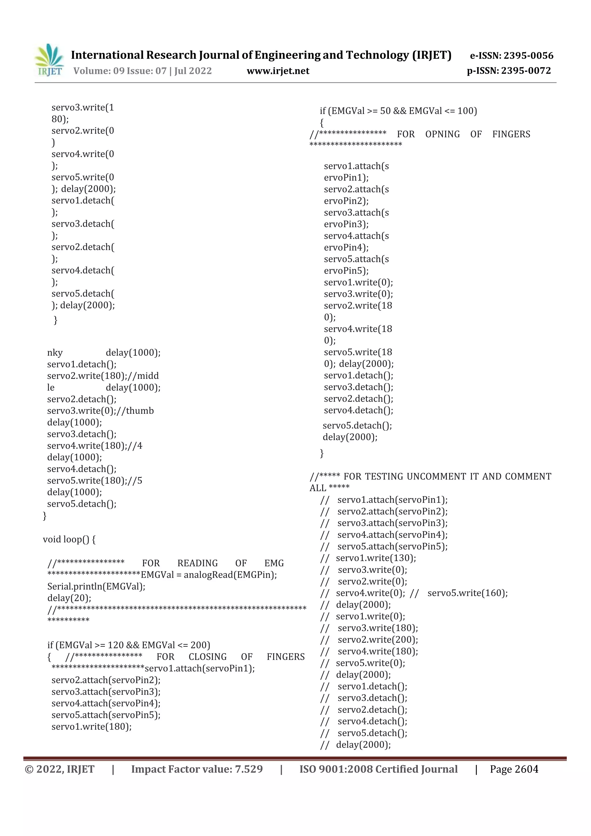 International Research Journal of Engineering and Technology (IRJET) e-ISSN: 2395-0056
p-ISSN: 2395-0072
Volume: 09 Issue: 07 | Jul 2022 www.irjet.net
servo3.write(1
80);
servo2.write(0
)
servo4.write(0
);
servo5.write(0
); delay(2000);
servo1.detach(
);
servo3.detach(
);
servo2.detach(
);
servo4.detach(
);
servo5.detach(
); delay(2000);
nky delay(1000);
servo1.detach();
servo2.write(180);//midd
le delay(1000);
servo2.detach();
servo3.write(0);//thumb
delay(1000);
servo3.detach();
servo4.write(180);//4
delay(1000);
servo4.detach();
servo5.write(180);//5
delay(1000);
servo5.detach();
}
void loop() {
//**************** FOR READING OF EMG
**********************EMGVal = analogRead(EMGPin);
Serial.println(EMGVal);
delay(20);
//***********************************************************
**********
if (EMGVal >= 120 && EMGVal <= 200)
{ //**************** FOR CLOSING OF FINGERS
**********************servo1.attach(servoPin1);
servo2.attach(servoPin2);
servo3.attach(servoPin3);
servo4.attach(servoPin4);
servo5.attach(servoPin5);
servo1.write(180);
}
if (EMGVal >= 50 && EMGVal <= 100)
{
//**************** FOR OPNING OF FINGERS
**********************
servo1.attach(s
ervoPin1);
servo2.attach(s
ervoPin2);
servo3.attach(s
ervoPin3);
servo4.attach(s
ervoPin4);
servo5.attach(s
ervoPin5);
servo1.write(0);
servo3.write(0);
servo2.write(18
0);
servo4.write(18
0);
servo5.write(18
0); delay(2000);
servo1.detach();
servo3.detach();
servo2.detach();
servo4.detach();
servo5.detach();
delay(2000);
}
//***** FOR TESTING UNCOMMENT IT AND COMMENT
ALL *****
// servo1.attach(servoPin1);
// servo2.attach(servoPin2);
// servo3.attach(servoPin3);
// servo4.attach(servoPin4);
// servo5.attach(servoPin5);
// servo1.write(130);
// servo3.write(0);
// servo2.write(0);
// servo4.write(0); // servo5.write(160);
// delay(2000);
// servo1.write(0);
// servo3.write(180);
// servo2.write(200);
// servo4.write(180);
// servo5.write(0);
// delay(2000);
// servo1.detach();
// servo3.detach();
// servo2.detach();
// servo4.detach();
// servo5.detach();
// delay(2000);
© 2022, IRJET | Impact Factor value: 7.529 | ISO 9001:2008 Certified Journal | Page 2604
 