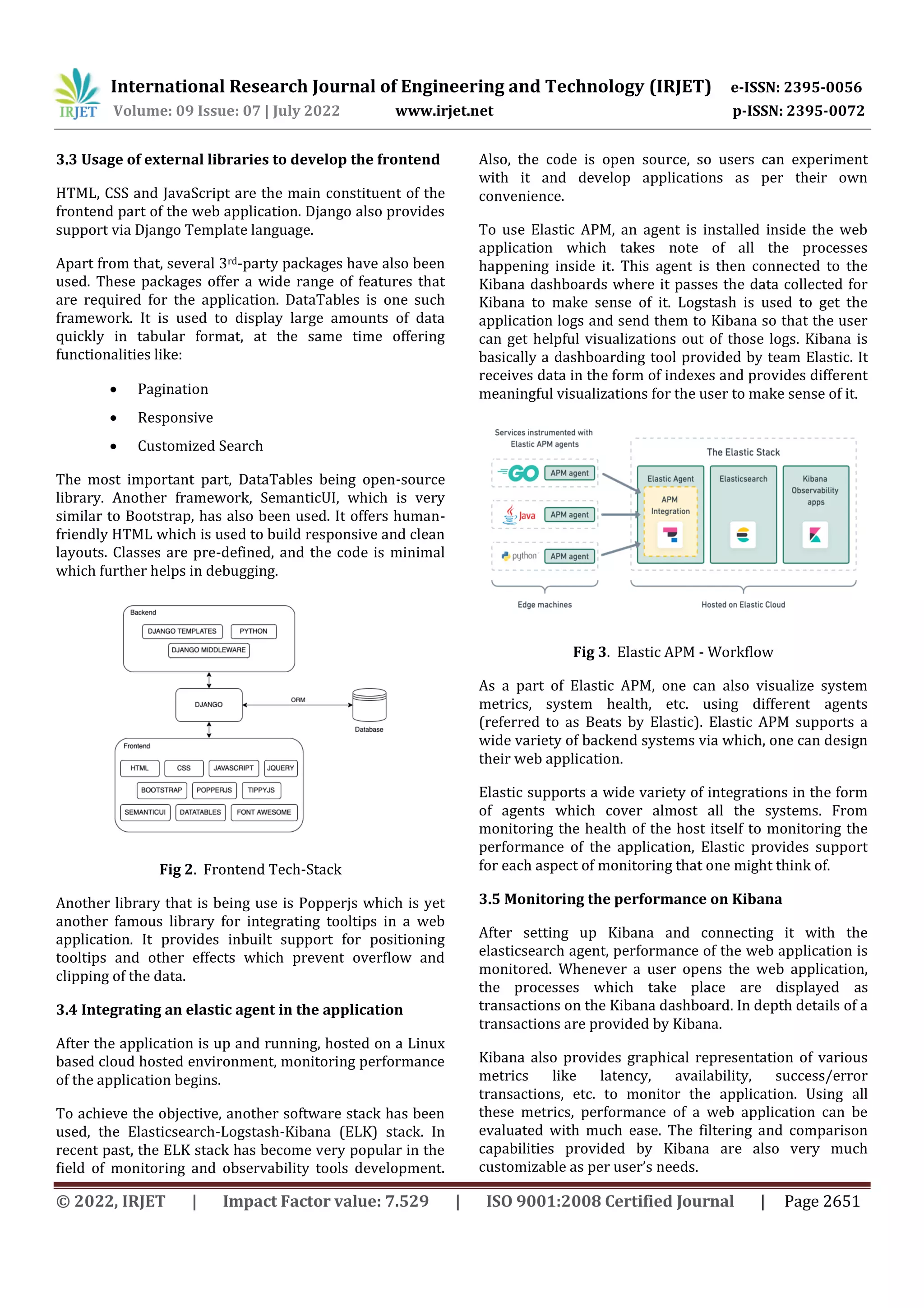 International Research Journal of Engineering and Technology (IRJET) e-ISSN: 2395-0056
Volume: 09 Issue: 07 | July 2022 www.irjet.net p-ISSN: 2395-0072
© 2022, IRJET | Impact Factor value: 7.529 | ISO 9001:2008 Certified Journal | Page 2651
3.3 Usage of external libraries to develop the frontend
HTML, CSS and JavaScript are the main constituent of the
frontend part of the web application. Django also provides
support via Django Template language.
Apart from that, several 3rd-party packages have also been
used. These packages offer a wide range of features that
are required for the application. DataTables is one such
framework. It is used to display large amounts of data
quickly in tabular format, at the same time offering
functionalities like:
 Pagination
 Responsive
 Customized Search
The most important part, DataTables being open-source
library. Another framework, SemanticUI, which is very
similar to Bootstrap, has also been used. It offers human-
friendly HTML which is used to build responsive and clean
layouts. Classes are pre-defined, and the code is minimal
which further helps in debugging.
Fig 2. Frontend Tech-Stack
Another library that is being use is Popperjs which is yet
another famous library for integrating tooltips in a web
application. It provides inbuilt support for positioning
tooltips and other effects which prevent overflow and
clipping of the data.
3.4 Integrating an elastic agent in the application
After the application is up and running, hosted on a Linux
based cloud hosted environment, monitoring performance
of the application begins.
To achieve the objective, another software stack has been
used, the Elasticsearch-Logstash-Kibana (ELK) stack. In
recent past, the ELK stack has become very popular in the
field of monitoring and observability tools development.
Also, the code is open source, so users can experiment
with it and develop applications as per their own
convenience.
To use Elastic APM, an agent is installed inside the web
application which takes note of all the processes
happening inside it. This agent is then connected to the
Kibana dashboards where it passes the data collected for
Kibana to make sense of it. Logstash is used to get the
application logs and send them to Kibana so that the user
can get helpful visualizations out of those logs. Kibana is
basically a dashboarding tool provided by team Elastic. It
receives data in the form of indexes and provides different
meaningful visualizations for the user to make sense of it.
Fig 3. Elastic APM - Workflow
As a part of Elastic APM, one can also visualize system
metrics, system health, etc. using different agents
(referred to as Beats by Elastic). Elastic APM supports a
wide variety of backend systems via which, one can design
their web application.
Elastic supports a wide variety of integrations in the form
of agents which cover almost all the systems. From
monitoring the health of the host itself to monitoring the
performance of the application, Elastic provides support
for each aspect of monitoring that one might think of.
3.5 Monitoring the performance on Kibana
After setting up Kibana and connecting it with the
elasticsearch agent, performance of the web application is
monitored. Whenever a user opens the web application,
the processes which take place are displayed as
transactions on the Kibana dashboard. In depth details of a
transactions are provided by Kibana.
Kibana also provides graphical representation of various
metrics like latency, availability, success/error
transactions, etc. to monitor the application. Using all
these metrics, performance of a web application can be
evaluated with much ease. The filtering and comparison
capabilities provided by Kibana are also very much
customizable as per user’s needs.
 