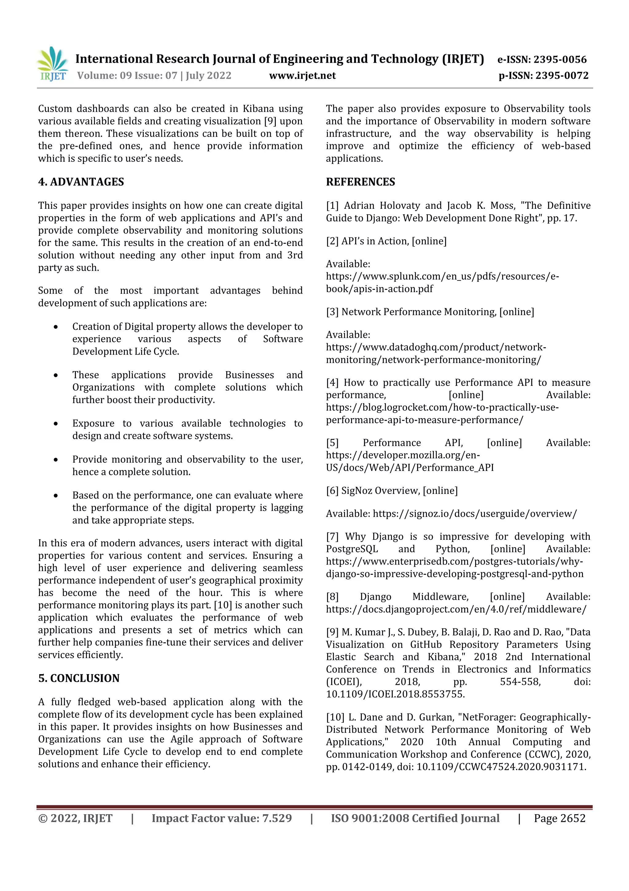 International Research Journal of Engineering and Technology (IRJET) e-ISSN: 2395-0056
Volume: 09 Issue: 07 | July 2022 www.irjet.net p-ISSN: 2395-0072
© 2022, IRJET | Impact Factor value: 7.529 | ISO 9001:2008 Certified Journal | Page 2652
Custom dashboards can also be created in Kibana using
various available fields and creating visualization [9] upon
them thereon. These visualizations can be built on top of
the pre-defined ones, and hence provide information
which is specific to user’s needs.
4. ADVANTAGES
This paper provides insights on how one can create digital
properties in the form of web applications and API’s and
provide complete observability and monitoring solutions
for the same. This results in the creation of an end-to-end
solution without needing any other input from and 3rd
party as such.
Some of the most important advantages behind
development of such applications are:
 Creation of Digital property allows the developer to
experience various aspects of Software
Development Life Cycle.
 These applications provide Businesses and
Organizations with complete solutions which
further boost their productivity.
 Exposure to various available technologies to
design and create software systems.
 Provide monitoring and observability to the user,
hence a complete solution.
 Based on the performance, one can evaluate where
the performance of the digital property is lagging
and take appropriate steps.
In this era of modern advances, users interact with digital
properties for various content and services. Ensuring a
high level of user experience and delivering seamless
performance independent of user’s geographical proximity
has become the need of the hour. This is where
performance monitoring plays its part. [10] is another such
application which evaluates the performance of web
applications and presents a set of metrics which can
further help companies fine-tune their services and deliver
services efficiently.
5. CONCLUSION
A fully fledged web-based application along with the
complete flow of its development cycle has been explained
in this paper. It provides insights on how Businesses and
Organizations can use the Agile approach of Software
Development Life Cycle to develop end to end complete
solutions and enhance their efficiency.
The paper also provides exposure to Observability tools
and the importance of Observability in modern software
infrastructure, and the way observability is helping
improve and optimize the efficiency of web-based
applications.
REFERENCES
[1] Adrian Holovaty and Jacob K. Moss, "The Definitive
Guide to Django: Web Development Done Right", pp. 17.
[2] API’s in Action, [online]
Available:
https://www.splunk.com/en_us/pdfs/resources/e-
book/apis-in-action.pdf
[3] Network Performance Monitoring, [online]
Available:
https://www.datadoghq.com/product/network-
monitoring/network-performance-monitoring/
[4] How to practically use Performance API to measure
performance, [online] Available:
https://blog.logrocket.com/how-to-practically-use-
performance-api-to-measure-performance/
[5] Performance API, [online] Available:
https://developer.mozilla.org/en-
US/docs/Web/API/Performance_API
[6] SigNoz Overview, [online]
Available: https://signoz.io/docs/userguide/overview/
[7] Why Django is so impressive for developing with
PostgreSQL and Python, [online] Available:
https://www.enterprisedb.com/postgres-tutorials/why-
django-so-impressive-developing-postgresql-and-python
[8] Django Middleware, [online] Available:
https://docs.djangoproject.com/en/4.0/ref/middleware/
[9] M. Kumar J., S. Dubey, B. Balaji, D. Rao and D. Rao, "Data
Visualization on GitHub Repository Parameters Using
Elastic Search and Kibana," 2018 2nd International
Conference on Trends in Electronics and Informatics
(ICOEI), 2018, pp. 554-558, doi:
10.1109/ICOEI.2018.8553755.
[10] L. Dane and D. Gurkan, "NetForager: Geographically-
Distributed Network Performance Monitoring of Web
Applications," 2020 10th Annual Computing and
Communication Workshop and Conference (CCWC), 2020,
pp. 0142-0149, doi: 10.1109/CCWC47524.2020.9031171.
 
