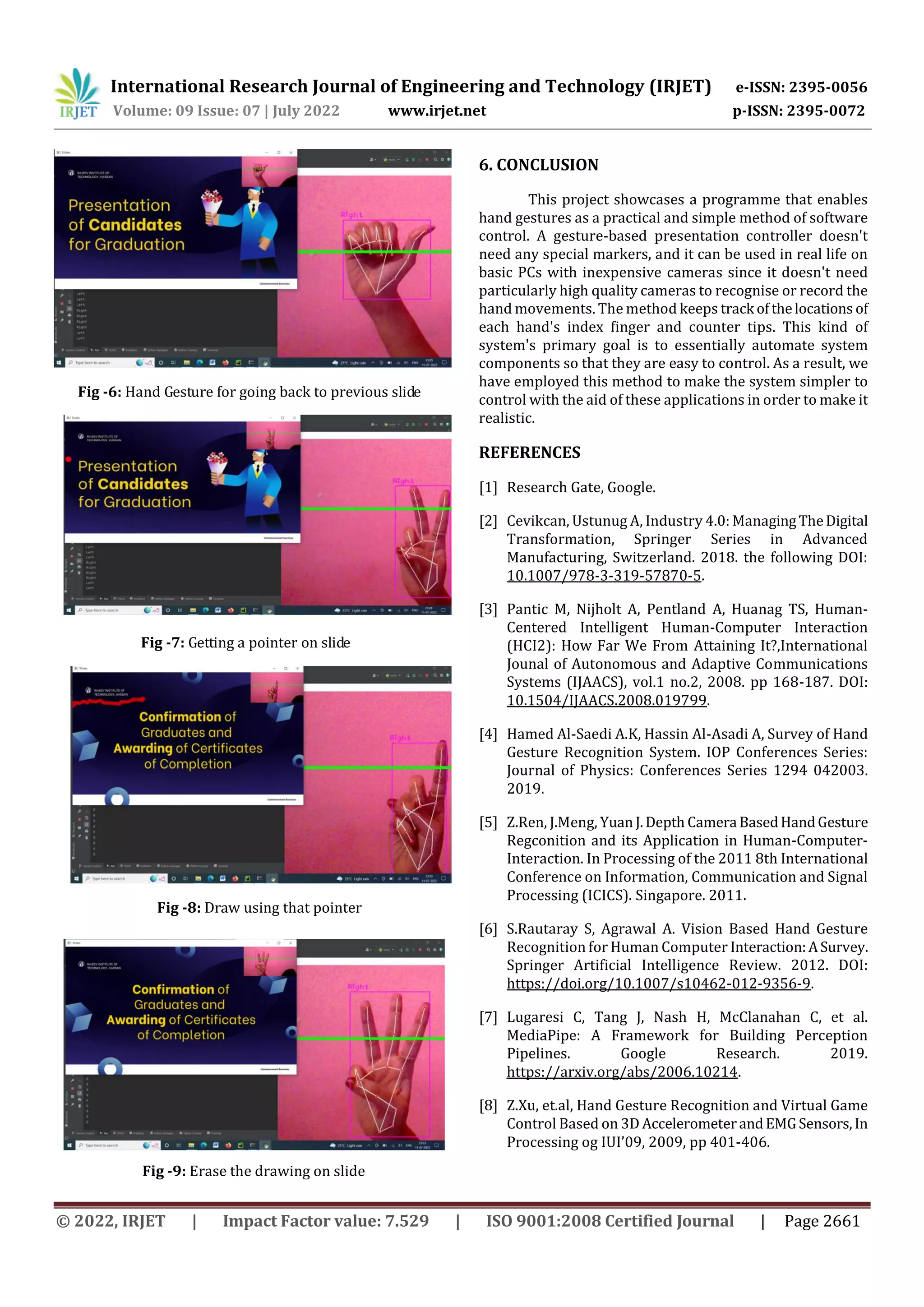 International Research Journal of Engineering and Technology (IRJET) e-ISSN: 2395-0056
Volume: 09 Issue: 07 | July 2022 www.irjet.net p-ISSN: 2395-0072
© 2022, IRJET | Impact Factor value: 7.529 | ISO 9001:2008 Certified Journal | Page 2661
Fig -6: Hand Gesture for going back to previous slide
Fig -7: Getting a pointer on slide
Fig -8: Draw using that pointer
Fig -9: Erase the drawing on slide
6. CONCLUSION
This project showcases a programme that enables
hand gestures as a practical and simple method of software
control. A gesture-based presentation controller doesn't
need any special markers, and it can be used in real life on
basic PCs with inexpensive cameras since it doesn't need
particularly high quality cameras to recognise or record the
hand movements. The method keeps track ofthelocations of
each hand's index finger and counter tips. This kind of
system's primary goal is to essentially automate system
components so that they are easy to control. As a result, we
have employed this method to make the system simpler to
control with the aid of these applications in order to make it
realistic.
REFERENCES
[1] Research Gate, Google.
[2] Cevikcan, Ustunug A, Industry 4.0: ManagingTheDigital
Transformation, Springer Series in Advanced
Manufacturing, Switzerland. 2018. the following DOI:
10.1007/978-3-319-57870-5.
[3] Pantic M, Nijholt A, Pentland A, Huanag TS, Human-
Centered Intelligent Human-Computer Interaction
(HCI2): How Far We From Attaining It?,International
Jounal of Autonomous and Adaptive Communications
Systems (IJAACS), vol.1 no.2, 2008. pp 168-187. DOI:
10.1504/IJAACS.2008.019799.
[4] Hamed Al-Saedi A.K, Hassin Al-Asadi A, Survey of Hand
Gesture Recognition System. IOP Conferences Series:
Journal of Physics: Conferences Series 1294 042003.
2019.
[5] Z.Ren, J.Meng, Yuan J.Depth Camera BasedHandGesture
Regconition and its Application in Human-Computer-
Interaction. In Processing of the 2011 8th International
Conference on Information, Communication and Signal
Processing (ICICS). Singapore. 2011.
[6] S.Rautaray S, Agrawal A. Vision Based Hand Gesture
Recognition for Human Computer Interaction:ASurvey.
Springer Artificial Intelligence Review. 2012. DOI:
https://doi.org/10.1007/s10462-012-9356-9.
[7] Lugaresi C, Tang J, Nash H, McClanahan C, et al.
MediaPipe: A Framework for Building Perception
Pipelines. Google Research. 2019.
https://arxiv.org/abs/2006.10214.
[8] Z.Xu, et.al, Hand Gesture Recognition and Virtual Game
Control Based on 3D AccelerometerandEMGSensors,In
Processing og IUI’09, 2009, pp 401-406.
 
