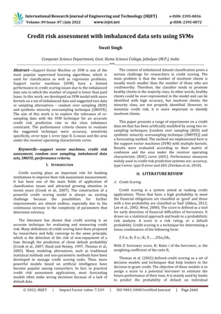 © 2022, IRJET | Impact Factor value: 7.529 | ISO 9001:2008 Certified Journal | Page 2660
Credit risk assessment with imbalanced data sets using SVMs
Swati Singh
Computer Science Department, Govt. Home Science College, Jabalpur (M.P.), India
-----------------------------------------------------------------------***---------------------------------------------------------------------
Abstract—Support Vector Machine or SVM is one of the
most popular supervised learning algorithms, which is
used for classification as well as regression problems.
Support vector machines (SVM) have a limited
performance in credit scoring issues due to the imbalanced
data sets in which the number of unpaid is lower than paid
loans. In this work, we developed an SVM model with more
kernels on a set of imbalanced data and suggested two data
re sampling alternatives - random over sampling (ROS)
and synthetic minority oversampling technique (SMOTE).
The aim of this work is to explore the relevance of re-
sampling data with the SVM technique for an accurate
credit risk prediction rate to the class imbalance
constraint. The performance criteria chosen to evaluate
the suggested technique were accuracy, sensitivity
specificity, error type I, error type II, G-mean and the area
under the receiver operating characteristic curve.
Keywords—support vector machines, credit risk
assessment, random over sampling, imbalanced data
sets, SMOTE, performance criteria.
I. INTRODUCTION
Credit scoring plays an important role for banking
institutions to improve their risk assessment measurement.
It has been one of the main fields of application of
classification issues and attracted growing attention in
recent years (Crook et al., 2007). The construction of a
powerful credit scoring model is always an exciting
challenge because the possibilities for further
improvements are almost endless, especially due to the
continuous increase in the complexity of parameters that
determine solvency.
The literature has shown that credit scoring is an
accurate technique for evaluating and measuring credit
risk. Many definitions of credit scoring have been proposed
by researchers and fully converge to the same principle,
which is the detection of the risk of non-repayment of a
loan through the prediction of client default probability
(Crook et al., 2007; Hand and Henley, 1997; Thomas et al.,
2005). Many modeling alternatives, such as traditional
statistical methods and non-parametric methods have been
developed to manage credit scoring tasks. Then, more
powerful models based on artificial intelligence have
become popular among researchers. In fact, in practical
credit risk assessment applications, most forecasting
models often make wrong decisions because of a lack of
default data.
The context of imbalanced dataset classification poses a
serious challenge for researchers in credit scoring. The
main problem is that the number of insolvent clients is
usually much smaller than the number of those who are
creditworthy. Therefore, the classifier tends to promote
healthy clients in the majority class. In other words, healthy
clients could be over-represented in the model and can be
identified with high accuracy, but insolvent clients, the
minority class, are not properly identified. However, to
minimize credit risk, it is more important to identify
insolvent clients.
This paper presents a range of experiments on a credit
data set that has been artificially modified by using two re-
sampling techniques [random over sampling (ROS) and
synthetic minority oversampling technique (SMOTE)] and
a forecasting method. The method we implemented here is
the support vector machines (SVM) with multiple kernels.
Results were evaluated according to their matrix of
confusion and the area under the receiver operating
characteristic (ROC) curve (AUC). Performance measures
widely used in credit risk prediction systems are: accuracy,
type I error, type II error and AUC (Verikas et al., 2010).
II. LITERATURE REVIEW
A. Credit Scoring
Credit scoring is a system aimed at ranking credit
applications: Those that have a high probability to meet
the financial obligations are classified as ‘good’ and those
with a low probability are classified as ‘bad’ (Akkoç, 2012;
Lee et al., 2002; West, 2000). The score is defined as a tool
for early detection of financial difficulties of borrowers. It
draws on a statistical approach and leads to a probabilistic
risk analysis. A score is a risk rating, or a default
probability. Credit scoring is a technique for determining a
linear combination of the following form:
Z α1 R1 α 2 R2 ……. αn Rn
With Z: borrower score, Ri: Ratio i of the borrower, α: the
weighting coefficient of the ratio Ri.
Thomas et al. (2002) defined credit scoring as a set of
decision models and techniques that help lenders in the
decision to grant credit. The objective of these models is to
assign a score to a potential borrower to estimate the
future performance of their loan. It is mainly used by banks
to predict the probability of default on individual
International Research Journal of Engineering and Technology (IRJET) e-ISSN: 2395-0056
Volume: 09 Issue: 07 | July 2022 www.irjet.net p-ISSN: 2395-0072
 