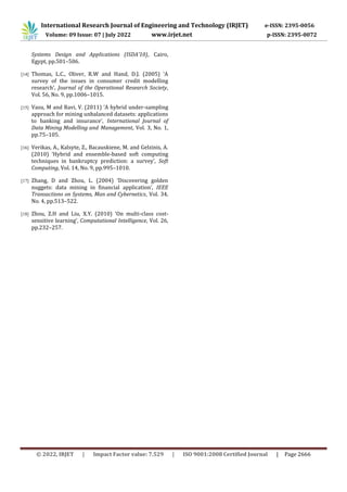 International Research Journal of Engineering and Technology (IRJET) e-ISSN: 2395-0056
Volume: 09 Issue: 07 | July 2022 www.irjet.net p-ISSN: 2395-0072
© 2022, IRJET | Impact Factor value: 7.529 | ISO 9001:2008 Certified Journal | Page 2666
Systems Design and Applications (ISDA’10), Cairo,
Egypt, pp.501–506.
[14] Thomas, L.C., Oliver, R.W and Hand, D.J. (2005) ‘A
survey of the issues in consumer credit modelling
research’, Journal of the Operational Research Society,
Vol. 56, No. 9, pp.1006–1015.
[15] Vasu, M and Ravi, V. (2011) ‘A hybrid under-sampling
approach for mining unbalanced datasets: applications
to banking and insurance’, International Journal of
Data Mining Modelling and Management, Vol. 3, No. 1,
pp.75–105.
[16] Verikas, A., Kalsyte, Z., Bacauskiene, M. and Gelzinis, A.
(2010) ‘Hybrid and ensemble-based soft computing
techniques in bankruptcy prediction: a survey’, Soft
Computing, Vol. 14, No. 9, pp.995–1010.
[17] Zhang, D and Zhou, L. (2004) ‘Discovering golden
nuggets: data mining in financial application’, IEEE
Transactions on Systems, Man and Cybernetics, Vol. 34,
No. 4, pp.513–522.
[18] Zhou, Z.H and Liu, X.Y. (2010) ‘On multi-class cost-
sensitive learning’, Computational Intelligence, Vol. 26,
pp.232–257.
 
