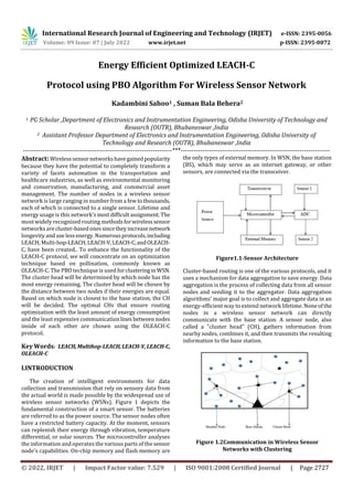 International Research Journal of Engineering and Technology (IRJET) e-ISSN: 2395-0056
Volume: 09 Issue: 07 | July 2022 www.irjet.net p-ISSN: 2395-0072
© 2022, IRJET | Impact Factor value: 7.529 | ISO 9001:2008 Certified Journal | Page 2727
Energy Efficient Optimized LEACH-C
Protocol using PBO Algorithm For Wireless Sensor Network
Kadambini Sahoo1 , Suman Bala Behera2
1 PG Scholar ,Department of Electronics and Instrumentation Engineering, Odisha University of Technology and
Research (OUTR), Bhubaneswar ,India
2 Assistant Professor Department of Electronics and Instrumentation Engineering, Odisha University of
Technology and Research (OUTR), Bhubaneswar ,India
---------------------------------------------------------------------***---------------------------------------------------------------------
Abstract: Wirelesssensornetworkshavegainedpopularity
because they have the potential to completely transform a
variety of facets automation in the transportation and
healthcare industries, as well as environmental monitoring
and conservation, manufacturing, and commercial asset
management. The number of nodes in a wireless sensor
network is large ranging in number from a fewtothousands,
each of which is connected to a single sensor. Lifetime and
energy usage is this network'smostdifficultassignment.The
most widely recognised routing methodsforwirelesssensor
networks arecluster-basedonessincetheyincreasenetwork
longevity anduselessenergy.Numerousprotocols,including
LEACH, Multi-hop-LEACH,LEACH-V,LEACH-C,andOLEACH-
C, have been created.. To enhance the functionality of the
LEACH-C protocol, we will concentrate on an optimization
technique based on pollination, commonly known as
OLEACH-C. The PBO technique is used forclusteringin WSN.
The cluster head will be determined by which node has the
most energy remaining. The cluster head will be chosen by
the distance between two nodes if their energies are equal.
Based on which node is closest to the base station, the CH
will be decided. The optimal CHs that ensure routing
optimization with the least amount of energy consumption
and the least expensive communicationlinesbetweennodes
inside of each other are chosen using the OLEACH-C
protocol.
Key Words: LEACH,Multihop-LEACH,LEACH-V,LEACH-C,
OLEACH-C
I.INTRODUCTION
The creation of intelligent environments for data
collection and transmission that rely on sensory data from
the actual world is made possible by the widespread use of
wireless sensor networks (WSNs). Figure 1 depicts the
fundamental construction of a smart sensor. The batteries
are referred to as the power source. The sensor nodes often
have a restricted battery capacity. At the moment, sensors
can replenish their energy through vibration, temperature
differential, or solar sources. The microcontroller analyses
the information and operates the various parts of the sensor
node's capabilities. On-chip memory and flash memory are
the only types of external memory. In WSN, the base station
(BS), which may serve as an internet gateway, or other
sensors, are connected via the transceiver.
Figure1.1-Sensor Architecture
Cluster-based routing is one of the various protocols, and it
uses a mechanism for data aggregation to save energy. Data
aggregation is the process of collecting data from all sensor
nodes and sending it to the aggregator. Data aggregation
algorithms' major goal is to collect and aggregate data in an
energy-efficient way to extend network lifetime. Noneofthe
nodes in a wireless sensor network can directly
communicate with the base station. A sensor node, also
called a "cluster head" (CH), gathers information from
nearby nodes, combines it, and then transmits the resulting
information to the base station.
Figure 1.2Communication in Wireless Sensor
Networks with Clustering
 