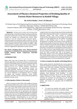 International Research Journal of Engineering and Technology (IRJET) e-ISSN: 2395-0056
Volume: 09 Issue: 07 | July 2022 www.irjet.net p-ISSN: 2395-0072
© 2022, IRJET | Impact Factor value: 7.529 | ISO 9001:2008 Certified Journal | Page 2736
Assessment of Physico-chemical Properties of Drinking Quality of
Various Water Resources in Kodoli Village.
Ms. Priti B. Phalke.1, Prof. S. M. Bhosale.2
1 PG Student, Dept. of Civil Engineering (Environmental Science & Technology), Department of Technology ,Shivaji
University , Vidyanagar, Kolhapur -416004. Maharashtra, India.
2 Assistant Professor, Dept. of Civil Engineering , Department of Technology ,Shivaji University , Vidyanagar,
Kolhapur -416004. Maharashtra, India
---------------------------------------------------------------------***---------------------------------------------------------------------
Abstract - Drinking waterquality is the mostimportant
to the human life. In this research paper assessment of various
parameters of water from various resources inkodolivillageis
carried out. Samples are collected from various water
resources in the pre monsoon & post monsoon season .
Collected samples are tasted and results are find out. The test
results of various water qualityparametersarecomparedwith
Indian Standard Coad for water quality( IS-10500 ). After
result discussion & analysis further low cost water treatment
method is suggested for upgradation of water quality .
Key Words: Drinking Water tests, Physico-chemical
properties, IS-10500.2012, Premonsoon,Postmonsoon,
Sample Stations, Result comparison, Remedial
measures.
1.INTRODUCTION
Water plays vital role in human life. It is necessary for
industry, agriculture and human existence and many other
purposes. The healthy water ecosystem is dependsuponthe
physico-chemical and biological characteristics. Due to
presence of v a r i o u s human activities , urbanization
and industrialization, the groundwater sources are
degraded gradually; therefore pure, safe, healthy and
odorless drinking water is amatter of deep concern. There
are various pollutants in groundwater due to seepages
viz. organic and inorganic pollutants, heavy metals,
pesticides, fluorides etc. Due to these pollutants problemof
pollution of water arises.
1.1 Why Quality of Water is Necessary?
Water accounts for about 70% of the weight of a human
body and about 80% of the earth’s surface is covered bytotal
water. Out of the total quantity of water present on the all
over earth, about 97% of the earth’s water resources are
locked up in the oceans and seas, this water too saline to
drink and for the direct use for agriculture and industrial
purpose andabout 2.4% is trappedingiantglaciersandpolar
icecaps. Hence not even 1% quantity of water is available for
drinking, agriculture, domestic and industrial consumption.
Due to increasing industrialization on one hand and
exploding population on the other, the demand of water
supply has been increasing inlargeamount.Butconsiderable
part of this limited quantity of water is polluted by sewage,
industrial wastes and wide verities of synthetic
chemicals.Thus, the quantity as well as quality of clean water
supply is of vital significance for the welfare of mankind.
Access to safe drinking water is key to sustainable
development of country and essential to food production,
quality human health and poverty reduction. Safe drinking
water is essential to living life anda satisfactory safe supply
must be made available to consumers. Water is therefore
becoming a crucial factor for development and the quality of
life in many countries. Good drinking water is not a luxury
but one of the most essential requirements of human life
itself. The WHO revealed that 75% of all diseases in
developing countries arise from polluted drinking water.
Thus, water quality concerns are often the most important
component formeasuring access to improvedwatersources.
Safe Drinking water is the most important for living life.
1.2 How to Analise the Quality of Drinking Water?
Water quality should be identified by the various physico-
chemical, biological parameters. Physical parameters are
Colour, Odour, pH value, Turbidity, Total Dissolved Solids
(TDS). General parameters concerning substances
undesirable in excessive Amount are Aluminium, Calcium,
Chloride, Free Residual Chlorine, Iron, Magnesium, Nitrate,
Sulphate, Total alkalinity, Total Hardness , & other
Bacteriological parameters like E-coli or thermotolerant
coliform bacteria & Total coliform bacteria tested by
referring the standard test procedures by the IS-3025
guidelines parameters can be identified. For analyzing
quality test results are compared with IS-10500.2012
guidelines.
2. OBJECTIVES
 To assess the quantity and quality of drinking
water from various sources in Kodoli village.
 To examine the levels of physico-chemical and
microbial parameters present in drinking water.
 To compare the various result parameters with
Indian Standard (IS 10500-2012) Drinking Water
guideline values.
 