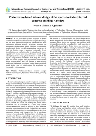International Research Journal of Engineering and Technology (IRJET) e-ISSN: 2395-0056
Volume: 09 Issue: 07 | July 2022 www.irjet.net p-ISSN: 2395-0072
© 2022, IRJET | Impact Factor value: 7.529 | ISO 9001:2008 Certified Journal | Page 2521
Performance based seismic design of the multi-storied reinforced
concrete building: A review
Pratik H. Jadhav1, A. M, Jamadar2
1P.G. Student, Dept. of Civil Engineering, Rajarambapu Institute of Technology, Islampur, Maharashtra, India.
2Assistant Professor, Dept. of Civil Engineering, Rajarambapu Institute of Technology, Islampur, Maharashtra,
India.
---------------------------------------------------------------------***---------------------------------------------------------------------
Abstract - The goal of the current project is to better
understand performance-based seismic design methodology.
We can more effectively design new structures and more
realistically evaluate existing structures assess to the
performance-based seismic design approach. Performance-
based seismic design carefully assesses how a structure is
likely to function under a possible earthquake threat.
Identification and evaluation of a structure's performance
capacity are crucial steps in performance-based design,
helping to guide the many options that must be made. In this
paper, a brief review is based on a multi-story RCC building
with non-linear analysis and performance-based seismic
design. In this project work, an attempt is made to fully
understand the method and process used in the performance-
based design and its implications for producing an
earthquake-resistant design.
Key Words: Performance-based seismic design,
Performance objective, Non-linear static analysis, Capacity,
Demand.
1. INTRODUCTION
Modern seismic designcodes allowengineerstocompute
design forces and designdisplacementsusingeitherlinearor
nonlinear analyses. Contains fourmethodsofanalysis:linear
static analysis, linear dynamic analysis, nonlinear pushover
analysis and nonlinear time-historyanalysis.Thesemethods
deal with the design and analysis of framed constructions,
primarily buildings, and bridges. For design engineers to
fully apply the two nonlinear methods,advancedmodelsand
nonlinear procedures are required. In the recent past, the
impact of urbanization is very common. In today’s
generation, the building and developmentofskyscrapers are
much needed, but when an earthquake occurs those
structures can be damaged to a very large extent.
Earthquake-resistant design of building in India is carried
out as per guidelines given in code IS1893:2002. According
to this guideline base shear is computed based on perceived
maximum seismic risk characterized by a maximum
considered an earthquake, the importance of building and
reduction in demand depending on perceived seismic
damage of the structure. The computed base shear force is
then distributed to floor levels which depend on the amount
of mass present at the storey level and its height. After that,
the building is examined under the lateral force vector,
which provides the design forces and earthquake design
moments. These forces and moments are combined with
forces and moments due to dead and live loads according to
load combinations to give design forces and moments in
structural members. A frame building's performanceduring
a seismic attack would be improved if it could beguaranteed
that plastic hinges only occur in beams and not in columns
(Beam mechanism) and that member shear strength is
greater than the shear strength corresponding to flexural
strength. This can be seen as the actual beginning of
performance-based seismic design, where the process of
design controls the building's overall performance.
Iteratively, performance-based seismic design synthesis
starts with selecting a performance objective, then develops
a preliminary design, evaluates whether the design satisfies
the performance objective, and, if necessary, redesigns and
reassesses the design until the desired performance level is
reached. As a result, before being constructed, such
structures need to be properly analyzedanddesigned.Every
year, an earthquake of about magnitude 3 strikes, leaving
thousands of people dead or injured, thousands homeless,
and reinforced concrete buildings severely damaged due to
irregularities in the structure's mass and design and
contradictory seismic responses. Different earthquakes
occur in different places and have various intensities and
magnitudes, as well as varying levels of destruction. As a
result, it is important to investigate the seismic behaviour of
RC structures for a variety of responses,including baseshear
and storey displacement. Calculating the building's seismic
response requires seismic analysis, which is a step in the
structural design process in areas where earthquakes are
common.
2. LITERATURE REVIEW
P.S. Mehare, M. Joshi [1] studied how well buildings
perform during earthquakes using performance-based
seismic design. In the current study, various sets of
reinforcement are made at various levels to study how well
buildings perform under the influence of an earthquake.
Ultimately, the bestpossible combinationofreinforcementis
given, one that is cost-effective and whose damage is
minimized to achieve the desired immediate occupancy
level. The second is to determine the building'sperformance
 