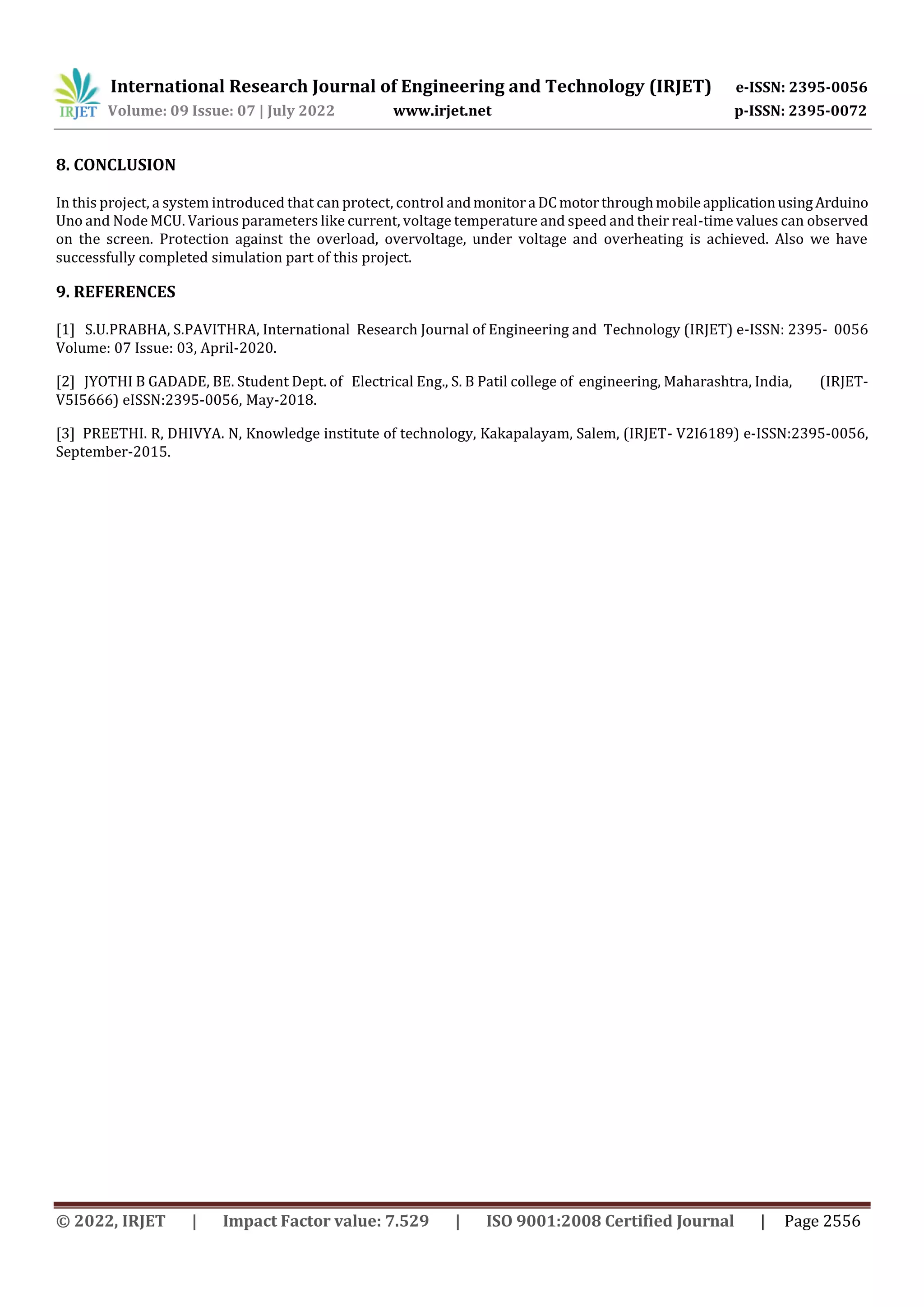 International Research Journal of Engineering and Technology (IRJET) e-ISSN: 2395-0056
Volume: 09 Issue: 07 | July 2022 www.irjet.net p-ISSN: 2395-0072
© 2022, IRJET | Impact Factor value: 7.529 | ISO 9001:2008 Certified Journal | Page 2556
8. CONCLUSION
In this project, a system introduced that can protect, control andmonitora DCmotorthroughmobileapplicationusingArduino
Uno and Node MCU. Various parameters like current, voltage temperature and speed and their real-time values can observed
on the screen. Protection against the overload, overvoltage, under voltage and overheating is achieved. Also we have
successfully completed simulation part of this project.
9. REFERENCES
[1] S.U.PRABHA, S.PAVITHRA, International Research Journal of Engineering and Technology (IRJET) e-ISSN: 2395- 0056
Volume: 07 Issue: 03, April-2020.
[2] JYOTHI B GADADE, BE. Student Dept. of Electrical Eng., S. B Patil college of engineering, Maharashtra, India, (IRJET-
V5I5666) eISSN:2395-0056, May-2018.
[3] PREETHI. R, DHIVYA. N, Knowledge institute of technology, Kakapalayam, Salem, (IRJET- V2I6189) e-ISSN:2395-0056,
September-2015.
 