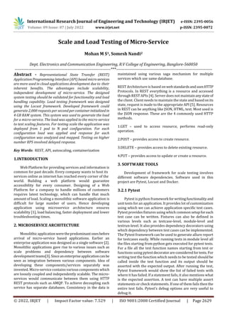International Research Journal of Engineering and Technology (IRJET) e-ISSN: 2395-0056
Volume: 09 Issue: 07 | July 2022 www.irjet.net p-ISSN: 2395-0072
© 2022, IRJET | Impact Factor value: 7.529 | ISO 9001:2008 Certified Journal | Page 2629
Scale and Load Testing of Micro-Service
Mohan M S1, Somesh Nandi2
Dept. Electronics and Communication Engineering, R.V College of Engineering, Banglore-560050
---------------------------------------------------------------------***---------------------------------------------------------------------
Abstract - Representational State Transfer (REST)
ApplicationProgrammingInterface(API)basedmicroservices
are more used in cloud applications development due to their
inherent benefits. The advantages include scalability,
independent development of micro-service. The designed
system testing should be validated for functionality and load
handling capability. Load testing framework was designed
using the Locust framework. Developed framework could
generate 2,000 requests per secondpercontainerinitializedin
4 GB RAM system. This system was used to generate the load
for a micro-service. The load was applied to the micro-service
to test scaling features. For testing scale the application was
deployed from 1 pod to N pod configuration. For each
configuration load was applied and response for each
configuration was analyzed and mapped. Testing on higher
number RPS involved delayed response.
Key Words: REST, API, autoscaling, containerization
1.INTRODUCTION
Web Platform for providing services and information is
common for past decade. Every company wants to host its
services online as internet has reached every corner of the
world. Building a web platform would guarantee
accessibility for every consumer. Designing of a Web
Platform for a company to handle millions of customers
requires latest technology, which can handle that much
amount of load. Scaling a monolithic software application is
difficult for large number of users. Hence developing
application using microservice architecture ensures
scalability [1], load balancing, faster deployment and lower
troubleshooting times.
2. MICROSERVICE ARCHITECTURE
Monolithicapplicationwerethepredominantonesbefore
arrival of micro-service based applications. Earlier an
enterprise application was designed as a single software [2].
Monolithic applications gave rise to various issues such as
scale problems and dependency between software
development teams[3].Sinceanenterpriseapplicationcanbe
seen as integration between various components. Idea of
developing these components/services separately was
invented. Micro-service contains various components which
are loosely coupled and independently scalable. The micro-
services would communicate between them using HTTP
REST protocols such as AMQP. To achieve decoupling each
service has separate databases. Consistency in the data is
maintained using various saga mechanism for multiple
services which use same database.
REST Architecture is based onwebstandardsandusesHTTP
Protocols. In REST everything is a resource and accessed
through REST APIs [4]. Server does not maintainanystate of
the client. Client needs to maintain the state and basedonits
state, request is made to the appropriate API [5]. Resources
in REST can be anything like JSON, HTML, text. Most used is
the JSON response. These are the 4 commonly used HTTP
methods.
1.GET – used to access resource, performs read-only
operation.
2.POST – provides access to create resource.
3.DELETE – provides access to delete existing resource.
4.PUT – provides access to update or create a resource.
3. SOFTWARE TOOLS
Development of framework for scale testing involves
different software dependencies. Software used in this
project are Pytest, Locust and Docker.
3.2.1 Pytest
Pytest is python framework forwritingfunctionality and
unit tests for an application. It provides lot of customization
using which we can achieve application specific test cases.
Pytest provides fixtures using which common setupforeach
test case can be written. Fixtures can also be defined in
various levels such as testcase-level, module-level and
testrun-level. It also provides dependency decorators using
which dependency between test cases can be implemented.
The Pytest framework can be used to generate allure report
for testcases easily. While running tests in module level all
the files starting from python gets executed for pytest tests.
For a file all the test function names starting from test or
functions using pytest decoratorareconsideredfortests. For
writing test the function which needs to be tested should be
called inside the test function and its output should be
asserted with the expected output. After running the test,
Pytest framework would show the list of failed tests with
where it has failed. If a statement fails, it also mentions what
is the expected assertion. A test can have multiple assert
statements or check statements. If one of them fails then the
entire test fails. Pytest’s debug options are very useful to
debug it.
 