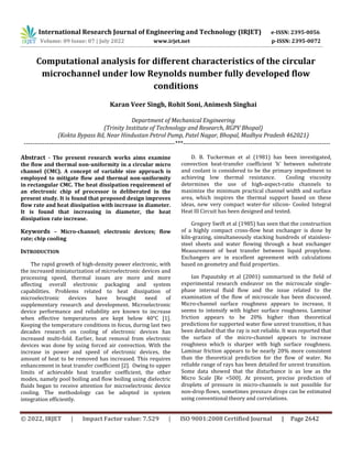 International Research Journal of Engineering and Technology (IRJET) e-ISSN: 2395-0056
Volume: 09 Issue: 07 | July 2022 www.irjet.net
© 2022, IRJET | Impact Factor value: 7.529 | ISO 9001:2008 Certified Journal | Page 2642
Computational analysis for different characteristics of the circular
microchannel under low Reynolds number fully developed flow
conditions
Karan Veer Singh, Rohit Soni, Animesh Singhai
Department of Mechanical Engineering
(Trinity Institute of Technology and Research, RGPV Bhopal)
(Kokta Bypass Rd, Near Hindustan Petrol Pump, Patel Nagar, Bhopal, Madhya Pradesh 462021)
------------------------------------------------------------------------***----------------------------------------------------------------------
Abstract - The present research works aims examine
the flow and thermal non-uniformity in a circular micro
channel (CMC). A concept of variable size approach is
employed to mitigate flow and thermal non-uniformity
in rectangular CMC. The heat dissipation requirement of
an electronic chip of processor is deliberated in the
present study. It is found that proposed design improves
flow rate and heat dissipation with increase in diameter.
It is found that increasing in diameter, the heat
dissipation rate increase.
Keywords – Micro-channel; electronic devices; flow
rate; chip cooling
INTRODUCTION
The rapid growth of high-density power electronic, with
the increased miniaturization of microelectronic devices and
processing speed, thermal issues are more and more
affecting overall electronic packaging and system
capabilities. Problems related to heat dissipation of
microelectronic devices have brought need of
supplementary research and development. Microelectronic
device performance and reliability are known to increase
when effective temperatures are kept below 40°C [1].
Keeping the temperature conditions in focus, during last two
decades research on cooling of electronic devices has
increased multi-fold. Earlier, heat removal from electronic
devices was done by using forced air convection. With the
increase in power and speed of electronic devices, the
amount of heat to be removed has increased. This requires
enhancement in heat transfer coefficient [2]. Owing to upper
limits of achievable heat transfer coefficient, the other
modes, namely pool boiling and flow boiling using dielectric
fluids began to receive attention for microelectronic device
cooling. The methodology can be adopted in system
integration efficiently.
D. B. Tuckerman et al (1981) has been investigated,
convection heat-transfer coefficient 'h' between substrate
and coolant is considered to be the primary impediment to
achieving low thermal resistance. Cooling viscosity
determines the use of high-aspect-ratio channels to
maximize the minimum practical channel width and surface
area, which inspires the thermal support based on these
ideas, new very compact water-for silicon- Cooled Integral
Heat Ill Circuit has been designed and tested.
Gregory Swift et al (1985) has seen that the construction
of a highly compact cross-flow heat exchanger is done by
kiln-grazing, simultaneously stacking hundreds of stainless-
steel sheets and water flowing through a heat exchanger
Measurement of heat transfer between liquid propylene.
Exchangers are in excellent agreement with calculations
based on geometry and fluid properties.
Ian Papautsky et al (2001) summarized in the field of
experimental research endeavor on the microscale single-
phase internal fluid flow and the issue related to the
examination of the flow of microscale has been discussed.
Micro-channel surface roughness appears to increase, it
seems to intensify with higher surface roughness. Laminar
friction appears to be 20% higher than theoretical
predictions for supported water flow unrest transition, it has
been detailed that the ray is not reliable. It was reported that
the surface of the micro-channel appears to increase
roughness which is sharper with high surface roughness.
Laminar friction appears to be nearly 20% more consistent
than the theoretical prediction for the flow of water. No
reliable range of rays has been detailed for unrest transition.
Some data showed that the disturbance is as low as the
Micro Scale [Re =500]. At present, precise prediction of
droplets of pressure in micro-channels is not possible for
non-drop flows, sometimes pressure drops can be estimated
using conventional theory and correlations.
p-ISSN: 2395-0072
 