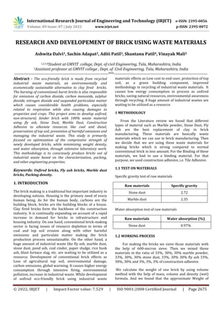International Research Journal of Engineering and Technology (IRJET) e-ISSN: 2395-0056
Volume: 09 Issue: 07 | July 2022 www.irjet.net p-ISSN: 2395-0072
© 2022, IRJET | Impact Factor value: 7.529 | ISO 9001:2008 Certified Journal | Page 2675
RESEARCH AND DEVELOPEMENT OF BRICK USING WASTE MATERIALS
Ashwita Dalvi1, Sachin Adapat2, Aditi Patil3, Shantanu Patil4, Vinayak Mali5
1,2,3,4Student at GMVIT college, Dept. of civil Engineering, Tala, Maharashtra, India
5Assistant professor at GMVIT college , Dept. of Civil Engineering, Tala, Maharashtra, India
---------------------------------------------------------------------***---------------------------------------------------------------------
Abstract - The eco-friendly brick is made from recycled
industrial waste materials, an environmentally and
economically sustainable alternative to clay fired bricks.
The burning of conventional burnt bricks is also responsible
for emissions of carbon dioxide, carbon monoxide, sulphur
dioxide, nitrogen dioxide and suspended particulate matter
which causes considerable health problems, especially
related to respiration while also causing damages to
properties and crops. This project aims to develop unfired,
non-structural, binder brick with 100% waste material
using fly ash, Stone Dust, Marble Dust, Construction
Adhesive to alleviate resources like coal and diesel,
preservation of top soil, prevention of harmful emissions and
managing the industrial waste. This study is primarily
focused on optimization of the compressive strength of
newly developed bricks, while minimizing weight density,
and water absorption, through extensive laboratory work.
This methodology is to consciously produce bricks out of
industrial waste based on the characterization, packing,
and other engineering properties.
Keywords: Unfired bricks, Fly ash bricks, Marble dust
bricks, Packing density.
1. INTRODUCTION
The brick making is a traditional but important industry in
developing nations. Housing is the primary need of every
human being. As for the human body, carbons are the
building block, bricks are the building blocks of a house.
Clay fired bricks form the backbone of the construction
industry. It is continually expanding on account of a rapid
increase in demand for bricks in infrastructure and
housing industry. On one hand, conventional brick-making
sector is facing issues of resource depletion in terms of
coal and top soil erosion along with other harmful
emissions and particulate matter making the brick
production process unsustainable. On the other hand, a
huge amount of industrial waste like fly ash, marble dust,
stone dust, pond ash, coal cinder, paper sludge, rice husk
ash, blast furnace slag, etc. are waiting to be utilized as a
resource. Development of conventional brick effects as
Loss of agricultural top soil, environmental damage,
carbon emissions, global warming. It causes higher energy
consumption through intensive firing, environmental
pollution, increase in industrial waste. While development
of unfired eco-friendly brick using industrial waste
materials effects as Low cost to end-user, protection of top
soil, as a green building component, improved
methodology in recycling of industrial waste materials. It
causes low energy consumption in process as unfired
bricks, saving natural resources, environmental awareness
through recycling. A huge amount of industrial wastes are
waiting to be utilized as a resource.
1 METHODOLOGY
From the Literature review we found that different
types of material such as Marble powder, Stone Dust, Fly
Ash are the best replacement of clay in brick
manufacturing. These materials are basically waste
materials which we can use in brick manufacturing. Then
we decide that we are using these waste materials for
making bricks which is strong compared to normal
conventional brick in less amount. For the Binding of these
materials, we had to use a binding material. For that
purpose, we used construction adhesive, i.e. Tile Adhesive.
1.1 TEST ON MATERIALS
Specific gravity test of raw materials
Raw materials Specific gravity
Stone dust 2.72
Marble dust 2.35
Water absorption test of raw materials
Raw materials Water absorption (%)
Stone dust 0.97%
1.2 WORKING PROCESS
For making the bricks we sieve those materials with
the help of 600-micron sieve. Then we mixed those
materials in the ratio of 33%, 30%, 30% marble powder,
33%, 30%, 30% stone dust, 33%, 30% 30% fly ash 33%,
30%, 30% and 3%, 3%, 3% of construction adhesive.
We calculate the weight of one brick by using volume
method with the help of mass, volume and density (wet)
formula. And we found that the approximate Weight of
 