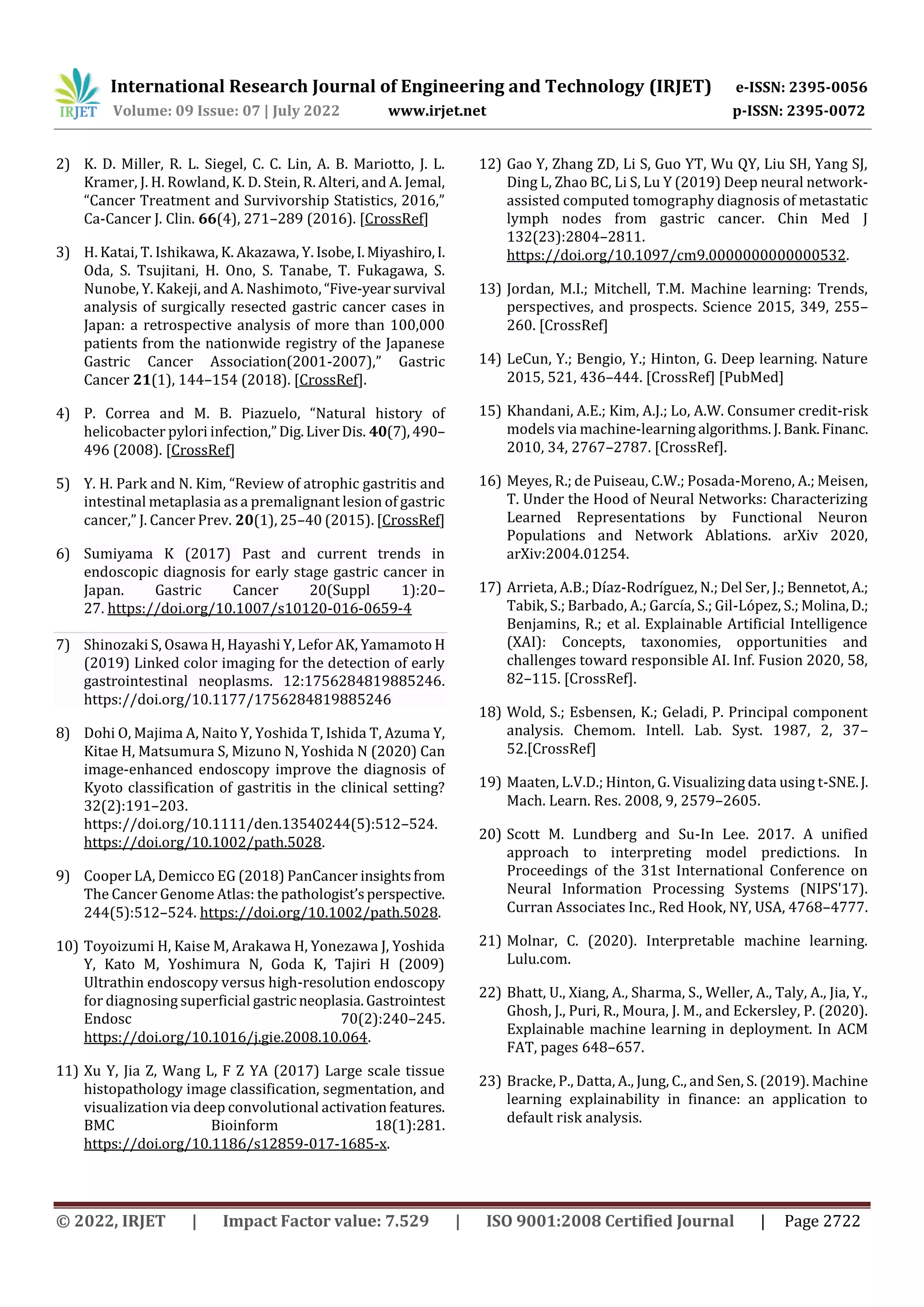 International Research Journal of Engineering and Technology (IRJET) e-ISSN: 2395-0056
Volume: 09 Issue: 07 | July 2022 www.irjet.net p-ISSN: 2395-0072
© 2022, IRJET | Impact Factor value: 7.529 | ISO 9001:2008 Certified Journal | Page 2722
2) K. D. Miller, R. L. Siegel, C. C. Lin, A. B. Mariotto, J. L.
Kramer, J. H. Rowland, K. D. Stein, R. Alteri, and A. Jemal,
“Cancer Treatment and Survivorship Statistics, 2016,”
Ca-Cancer J. Clin. 66(4), 271–289 (2016). [CrossRef]
3) H. Katai, T. Ishikawa, K. Akazawa, Y. Isobe,I.Miyashiro,I.
Oda, S. Tsujitani, H. Ono, S. Tanabe, T. Fukagawa, S.
Nunobe, Y. Kakeji, and A. Nashimoto, “Five-yearsurvival
analysis of surgically resected gastric cancer cases in
Japan: a retrospective analysis of more than 100,000
patients from the nationwide registry of the Japanese
Gastric Cancer Association(2001-2007),” Gastric
Cancer 21(1), 144–154 (2018). [CrossRef].
4) P. Correa and M. B. Piazuelo, “Natural history of
helicobacter pylori infection,”Dig.LiverDis. 40(7),490–
496 (2008). [CrossRef]
5) Y. H. Park and N. Kim, “Review of atrophic gastritis and
intestinal metaplasia as a premalignant lesion of gastric
cancer,” J. Cancer Prev. 20(1), 25–40 (2015). [CrossRef]
6) Sumiyama K (2017) Past and current trends in
endoscopic diagnosis for early stage gastric cancer in
Japan. Gastric Cancer 20(Suppl 1):20–
27. https://doi.org/10.1007/s10120-016-0659-4
7) Shinozaki S, Osawa H, Hayashi Y, Lefor AK, Yamamoto H
(2019) Linked color imaging for the detection of early
gastrointestinal neoplasms. 12:1756284819885246.
https://doi.org/10.1177/1756284819885246
8) Dohi O, Majima A, Naito Y, Yoshida T, Ishida T, Azuma Y,
Kitae H, Matsumura S, Mizuno N, Yoshida N (2020) Can
image-enhanced endoscopy improve the diagnosis of
Kyoto classification of gastritis in the clinical setting?
32(2):191–203.
https://doi.org/10.1111/den.13540244(5):512–524.
https://doi.org/10.1002/path.5028.
9) Cooper LA, Demicco EG (2018) PanCancer insightsfrom
The Cancer Genome Atlas: the pathologist’sperspective.
244(5):512–524. https://doi.org/10.1002/path.5028.
10) Toyoizumi H, Kaise M, Arakawa H, Yonezawa J, Yoshida
Y, Kato M, Yoshimura N, Goda K, Tajiri H (2009)
Ultrathin endoscopy versus high-resolution endoscopy
for diagnosing superficial gastric neoplasia.Gastrointest
Endosc 70(2):240–245.
https://doi.org/10.1016/j.gie.2008.10.064.
11) Xu Y, Jia Z, Wang L, F Z YA (2017) Large scale tissue
histopathology image classification, segmentation, and
visualization via deep convolutional activationfeatures.
BMC Bioinform 18(1):281.
https://doi.org/10.1186/s12859-017-1685-x.
12) Gao Y, Zhang ZD, Li S, Guo YT, Wu QY, Liu SH, Yang SJ,
Ding L, Zhao BC, Li S, Lu Y (2019) Deep neural network-
assisted computed tomography diagnosis of metastatic
lymph nodes from gastric cancer. Chin Med J
132(23):2804–2811.
https://doi.org/10.1097/cm9.0000000000000532.
13) Jordan, M.I.; Mitchell, T.M. Machine learning: Trends,
perspectives, and prospects. Science 2015, 349, 255–
260. [CrossRef]
14) LeCun, Y.; Bengio, Y.; Hinton, G. Deep learning. Nature
2015, 521, 436–444. [CrossRef] [PubMed]
15) Khandani, A.E.; Kim, A.J.; Lo, A.W. Consumer credit-risk
models via machine-learning algorithms.J.Bank.Financ.
2010, 34, 2767–2787. [CrossRef].
16) Meyes, R.; de Puiseau, C.W.; Posada-Moreno, A.; Meisen,
T. Under the Hood of Neural Networks: Characterizing
Learned Representations by Functional Neuron
Populations and Network Ablations. arXiv 2020,
arXiv:2004.01254.
17) Arrieta, A.B.; Díaz-Rodríguez, N.; Del Ser, J.; Bennetot,A.;
Tabik, S.; Barbado, A.; García, S.; Gil-López, S.; Molina,D.;
Benjamins, R.; et al. Explainable Artificial Intelligence
(XAI): Concepts, taxonomies, opportunities and
challenges toward responsible AI. Inf. Fusion 2020, 58,
82–115. [CrossRef].
18) Wold, S.; Esbensen, K.; Geladi, P. Principal component
analysis. Chemom. Intell. Lab. Syst. 1987, 2, 37–
52.[CrossRef]
19) Maaten, L.V.D.; Hinton, G. Visualizing data using t-SNE.J.
Mach. Learn. Res. 2008, 9, 2579–2605.
20) Scott M. Lundberg and Su-In Lee. 2017. A unified
approach to interpreting model predictions. In
Proceedings of the 31st International Conference on
Neural Information Processing Systems (NIPS'17).
Curran Associates Inc., Red Hook, NY, USA, 4768–4777.
21) Molnar, C. (2020). Interpretable machine learning.
Lulu.com.
22) Bhatt, U., Xiang, A., Sharma, S., Weller, A., Taly, A., Jia, Y.,
Ghosh, J., Puri, R., Moura, J. M., and Eckersley, P. (2020).
Explainable machine learning in deployment. In ACM
FAT, pages 648–657.
23) Bracke, P., Datta, A., Jung, C., and Sen, S. (2019). Machine
learning explainability in finance: an application to
default risk analysis.
 