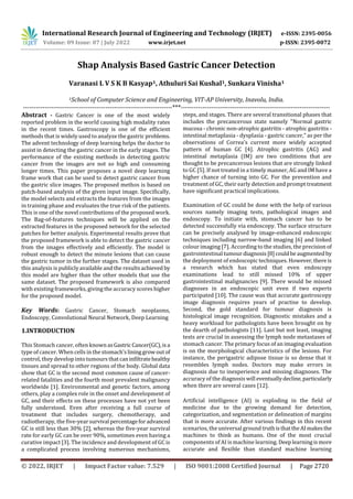 International Research Journal of Engineering and Technology (IRJET) e-ISSN: 2395-0056
Volume: 09 Issue: 07 | July 2022 www.irjet.net p-ISSN: 2395-0072
© 2022, IRJET | Impact Factor value: 7.529 | ISO 9001:2008 Certified Journal | Page 2720
Shap Analysis Based Gastric Cancer Detection
Varanasi L V S K B Kasyap1, Athuluri Sai Kushal1, Sunkara Vinisha1
1School of Computer Science and Engineering, VIT-AP University, Inavolu, India.
---------------------------------------------------------------------***---------------------------------------------------------------------
Abstract - Gastric Cancer is one of the most widely
reported problem in the world causing high modality rates
in the recent times. Gastroscopy is one of the efficient
methods that is widely used to analyze the gastric problems.
The advent technology of deep learning helps the doctor to
assist in detecting the gastric cancer in the early stages. The
performance of the existing methods in detecting gastric
cancer from the images are not so high and consuming
longer times. This paper proposes a novel deep learning
frame work that can be used to detect gastric cancer from
the gastric slice images. The proposed methos is based on
patch-based analysis of the given input image. Specifically,
the model selects and extracts the features from the images
in training phase and evaluates the true risk of the patients.
This is one of the novel contributions of the proposed work.
The Bag-of-features techniques will be applied on the
extracted features in the proposed network for the selected
patches for better analysis. Experimental results prove that
the proposed framework is able to detect the gastric cancer
from the images effectively and efficiently. The model is
robust enough to detect the minute lesions that can cause
the gastric tumor in the further stages. The dataset used in
this analysis is publicly available and the resultsachieved by
this model are higher than the other models that use the
same dataset. The proposed framework is also compared
with existing frameworks, giving the accuracy scores higher
for the proposed model.
Key Words: Gastric Cancer, Stomach neoplasms,
Endoscopy, Convolutional Neural Network, Deep Learning
1.INTRODUCTION
This Stomach cancer, often knownasGastric Cancer(GC),isa
type of cancer. When cells in the stomach'slininggrowoutof
control, they develop into tumours thatcaninfiltratehealthy
tissues and spread to other regions of the body. Global data
show that GC is the second most common cause of cancer-
related fatalities and the fourth most prevalent malignancy
worldwide [1]. Environmental and genetic factors, among
others, play a complex role in the onset and development of
GC, and their effects on these processes have not yet been
fully understood. Even after receiving a full course of
treatment that includes surgery, chemotherapy, and
radiotherapy, the five-yearsurvival percentageforadvanced
GC is still less than 30% [2], whereas the five-year survival
rate for early GC can be over 90%, sometimes even having a
curative impact [3]. The incidence and development of GC is
a complicated process involving numerous mechanisms,
steps, and stages. There are several transitional phases that
includes the precancerous state namely "Normal gastric
mucosa - chronic non-atrophic gastritis - atrophic gastritis -
intestinal metaplasia - dysplasia - gastric cancer," as per the
observations of Correa's current more widely accepted
pattern of human GC [4]. Atrophic gastritis (AG) and
intestinal metaplasia (IM) are two conditions that are
thought to be precancerous lesions that are strongly linked
to GC [5]. If not treated in a timely manner, AG and IM have a
higher chance of turning into GC. For the prevention and
treatment of GC, their early detection and prompt treatment
have significant practical implications.
Examination of GC could be done with the help of various
sources namely imaging tests, pathological images and
endoscopy. To initiate with, stomach cancer has to be
detected successfully via endoscopy. The surface structure
can be precisely analysed by image-enhanced endoscopic
techniques including narrow-band imaging [6] and linked
colour imaging [7]. According to the studies, the precision of
gastrointestinal tumourdiagnosis[8]couldbeaugmentedby
the deployment of endoscopic techniques. However,there is
a research which has stated that even endoscopy
examinations lead to still missed 10% of upper
gastrointestinal malignancies [9]. There would be missed
diagnoses in an endoscopic unit even if two experts
participated [10]. The cause was that accurate gastroscopy
image diagnosis requires years of practise to develop.
Second, the gold standard for tumour diagnosis is
histological image recognition. Diagnostic mistakes and a
heavy workload for pathologists have been brought on by
the dearth of pathologists [11]. Last but not least, imaging
tests are crucial in assessing the lymph node metastases of
stomach cancer. The primary focus of an imaging evaluation
is on the morphological characteristics of the lesions. For
instance, the perigastric adipose tissue is so dense that it
resembles lymph nodes. Doctors may make errors in
diagnosis due to inexperience and missing diagnoses. The
accuracy of the diagnosis will eventuallydecline,particularly
when there are several cases [12].
Artificial intelligence (AI) is exploding in the field of
medicine due to the growing demand for detection,
categorization, and segmentation or delineation of margins
that is more accurate. After various findings in this recent
scenarios, the universal ground truthisthattheAImakesthe
machines to think as humans. One of the most crucial
components of AI is machine learning. Deeplearningismore
accurate and flexible than standard machine learning
 