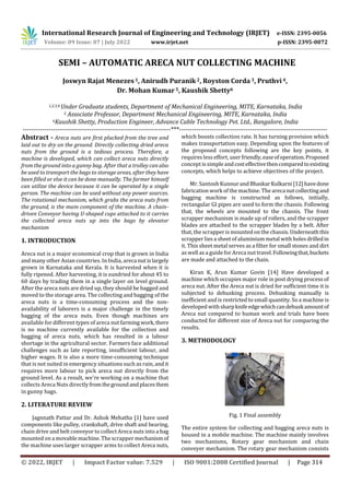 International Research Journal of Engineering and Technology (IRJET) e-ISSN: 2395-0056
Volume: 09 Issue: 07 | July 2022 www.irjet.net p-ISSN: 2395-0072
© 2022, IRJET | Impact Factor value: 7.529 | ISO 9001:2008 Certified Journal | Page 314
SEMI – AUTOMATIC ARECA NUT COLLECTING MACHINE
Joswyn Rajat Menezes1, Anirudh Puranik 2, Royston Corda 3, Pruthvi4,
Dr. Mohan Kumar 5, Kaushik Shetty6
1,2,3,4 Under Graduate students, Department of Mechanical Engineering, MITE, Karnataka, India
5 Associate Professor, Department Mechanical Engineering, MITE, Karnataka, India
6Kaushik Shetty, Production Engineer, Advance Cable Technology Pvt. Ltd., Bangalore, India
---------------------------------------------------------------------***---------------------------------------------------------------------
Abstract - Areca nuts are first plucked from the tree and
laid out to dry on the ground. Directly collecting dried areca
nuts from the ground is a tedious process. Therefore, a
machine is developed, which can collect areca nuts directly
from the ground into a gunny bag. After that a trolley can also
be used to transport the bags to storage areas, after they have
been filled or else it can be done manually. The farmer himself
can utilize the device because it can be operated by a single
person. The machine can be used without any power sources.
The rotational mechanism, which grabs the areca nuts from
the ground, is the main component of the machine. A chain-
driven Conveyor having U-shaped cups attached to it carries
the collected areca nuts up into the bags by elevator
mechanism
1. INTRODUCTION
Areca nut is a major economical crop that is grown in India
and many other Asian countries. In India, areca nutislargely
grown in Karnataka and Kerala. It is harvested when it is
fully ripened. After harvesting, it is sundried for about 45 to
60 days by trading them in a single layer on level ground.
After the areca nuts are dried up, they should be bagged and
moved to the storage area. The collecting and bagging of the
areca nuts is a time-consuming process and the non-
availability of laborers is a major challenge in the timely
bagging of the areca nuts. Even though machines are
available for different types of areca nut farming work,there
is no machine currently available for the collection and
bagging of areca nuts, which has resulted in a labour
shortage in the agricultural sector. Farmers face additional
challenges such as late reporting, insufficient labour, and
higher wages. It is also a more time-consuming technique
that is not suited in emergency situations such as rain, andit
requires more labour to pick areca nut directly from the
ground level. As a result, we're working on a machine that
collects Areca Nuts directlyfromthegroundandplacesthem
in gunny bags.
2. LITERATURE REVIEW
Jagnnath Pattar and Dr. Ashok Mehatha [1] have used
components like pulley, crankshaft, drive shaft and bearing,
chain drive and belt conveyor to collect Areca nuts into a bag
mounted on a movable machine. The scrapper mechanismof
the machine uses larger scrapper arms to collect Areca nuts,
which boosts collection rate. It has turning provision which
makes transportation easy. Depending upon the features of
the proposed concepts following are the key points, it
requires less effort, user friendly,easeofoperation.Proposed
concept is simple andcosteffectivethencomparedtoexisting
concepts, which helps to achieve objectives of the project.
Mr. Santosh Kunnur andBhaskarKulkarni[12]havedone
fabrication work of the machine. The arecanutcollectingand
bagging machine is constructed as follows, initially,
rectangular GI pipes are used to form the chassis. Following
that, the wheels are mounted to the chassis. The front
scrapper mechanism is made up of rollers, and the scrapper
blades are attached to the scrapper blades by a belt. After
that, the scrapper is mountedon the chassis.Underneaththis
scrapper lies a sheet of aluminium metal with holes drilledin
it. This sheet metal serves as a filter for small stones and dirt
as well as a guideforAreca nut travel.Followingthat,buckets
are made and attached to the chain.
Kiran K, Arun Kumar Govin [14] Have developed a
machine which occupies major role in post drying process of
areca nut. After the Areca nut is dried for sufficient time it is
subjected to dehusking process. Dehusking manually is
inefficient and is restricted to small quantity. So a machine is
developed withsharpknifeedgewhichcandehuskamountof
Areca nut compared to human work and trials have been
conducted for different size of Areca nut for comparing the
results.
3. METHODOLOGY
Fig. 1 Final assembly
The entire system for collecting and bagging areca nuts is
housed in a mobile machine. The machine mainly involves
two mechanisms, Rotary gear mechanism and chain
conveyer mechanism. The rotary gear mechanism consists
 