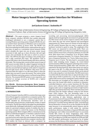 International Research Journal of Engineering and Technology (IRJET) e-ISSN: 2395-0056
Volume: 09 Issue: 07 | July 2022 www.irjet.net p-ISSN: 2395-0072
© 2022, IRJET | Impact Factor value: 7.529 | ISO 9001:2008 Certified Journal | Page 2728
Motor Imagery based Brain Computer Interface for Windows
Operating System
Joel Jackson Gomez1, Sushmitha N2
1Student, Dept. of Information Science & Engineering, RV College of Engineering, Bangalore, India
2Assistant Professor, Dept. of Information Science & Engineering, RV College of Engineering, Bangalore, India
---------------------------------------------------------------------***---------------------------------------------------------------------
Abstract - This paper proposes a motor imagery based
brain computer interface (MI-BCI) that enables physically
challenged individuals to use a computer system that is
running Windows operating system. Usingthe MI-BCI, theuser
can perform basic operations on Windows such as movement
of mouse and execution of mouse clicks. The MI-BCI uses
Electroencephalogram (EEG) waves, capturedfromtheuserin
real time, as input to a convolution neural network (CNN),
which classifies the input into one of seven events: mouse
movement in left, right up or down direction, left and right
mouse click and finally the idle state in which no action is
taken. The CNN has five layers including a max pooling layer
and a fully connected (FC) layer. The hardware used to
capture EEG data is the 8 channel Enobio EEG device with dry
electrodes. The training data consists of beta waves (a type of
EEG wave) recorded while the subject imagined moving the
right arm in one of the four directions; right, left up and down
and also executed left and right eye winks which is mapped to
left and right mouse clicks in Windows. EEG waves are also
captured while the subject is in a idle state (That is, when the
subject does not want to move the mouse). The control of the
mouse in Windows operating system is achieved using Python
libraries. The proposed MI-BCI system is very responsive, and
achieved an average accuracy of 92.85% and a highest
accuracy of 97.14%.
Key Words: Electroencephalogram, Motor Imagery,
Brain Computer Interface, ConvolutionNeural Network,
Beta waves
1. INTRODUCTION
A Brain Computer Interface (BCI) isa systemthatmapssome
form of brain signal to commands on acomputersystem.The
main goal of BCI is to replace or restore useful function to
people disabled by neuromuscular disorders such as
amyotrophiclateral sclerosis,cerebralpalsy,stroke,orspinal
cord injury. The BCI described in thispaperwasdevelopedto
assist physically challenged individuals in performing basic
tasks on a personal computer system. It enables the user to
use motor imagery to control the mouse on the Windows
operating system. Motor imagery (MI) isa mental processby
which an individual imagines or simulates a physical action.
MI activates similar brain areas as the corresponding
executed actionand retains the sametemporalcharacteristic
[12]. A motor imagery-based brain-computer interface (MI-
BCI) enables the brain to interact with a computer by
recording and processing electroencephalograph (EEG)
signals madeby imagining the movement ofaparticularlimb
[1]. EEG waves can be used as input to control a BCI system
even when the user has severe physical and neurological
impairments [2]. These waves are chosen to be the input to
the BCI system because they are easy to capture and the
hardware involved is quick to setup. The amplitude of the
EEG waves are measured in microvolts (mV). There are
various types of EEG waves that occur at different frequency
bands. Gamma waves have a frequency between 25 and 140
hertz, Beta waves have a frequency 14 to 30 hertz, Alpha
waves have a frequency between 7 to 13 hertz, Theta waves
have a frequency between 4 to 7 hertz, Delta waves have a
frequency up to 4 hertz. The beta band is associated with
motor tasks including motor imagery. An event-related
synchronization (ERS) during motor planning and an event-
related desynchronization (ERD) after task execution are
reported in the beta band [3]. Hence beta waves are used as
the input to the BCI. To collect the data, the Enobio 8 EEG
device was used. It contains 8 channels which can be placed
on the scalp using dry or wet electrodes.TheEEGwaveswere
recorded with dry electrodes that are placed directly on the
scalp and are held in position by a cap. Dry electrodes can
captureEEG waves just by comingintocontactwiththescalp.
The electrodes are arranged on the subject’s scalp so that
they cover the frontal lobe which is involved in voluntary,
controlled behavior such as motor functions [4]. The beta
waves were collected while the subject performed motor
imagery tasks such as imagining movement of right hand in
right,left, upand down direction.Theserawbetawaveswere
extracted from the Enobio software using its Lab Stream
Layer (LSL) feature. The Lab Streaming Layer is an
opensource middleware which allows real time streaming
and receiving of data between applications over a
Transmission Control Protocol (TCP) network. The collected
data is analyzed using MATLAB to find patterns among the
brainwaves recorded during different tasks. Convolutional
Neural Networks is chosen to act as the classifier for the BCI
input because it can automatically extract features and its
quick performance makes it well suited for real-time
predictions.Reference [5]utilizesa5layeredCNNwithamax
pooling layer and a fully connected (FC) layer to accurately
classify EEG waves of motor imagination tasks. when
compared to Recurrent NeuralNetworks(RNN)suchasLong
Short Term Memory (LSTM) and a hybrid of LSTM and CNN,
the CNN model’s performance was found to be of similar
accuracy, but the latency of the model was much less. Hence
 
