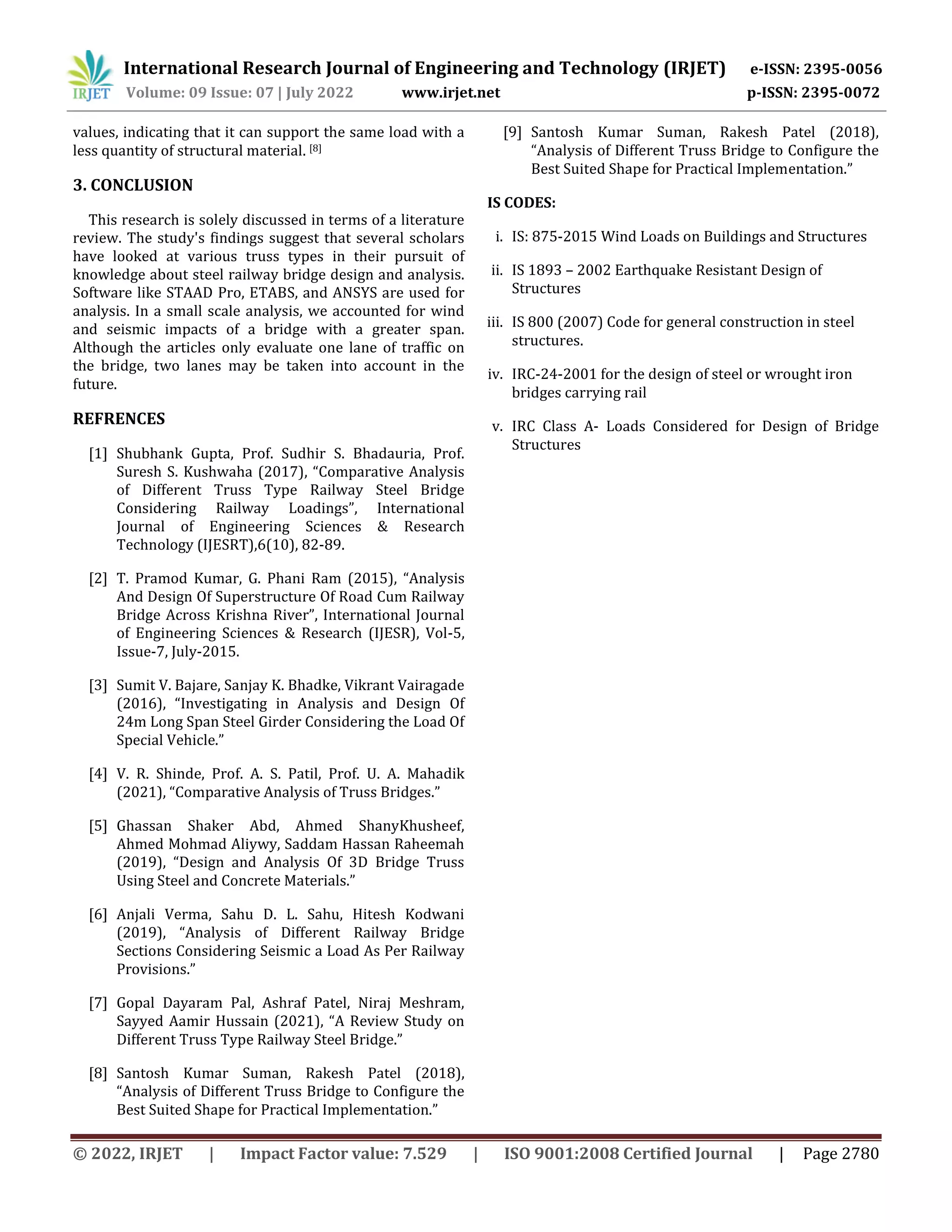 © 2022, IRJET | Impact Factor value: 7.529 | ISO 9001:2008 Certified Journal | Page 2780
values, indicating that it can support the same load with a
less quantity of structural material. [8]
3. CONCLUSION
This research is solely discussed in terms of a literature
review. The study's findings suggest that several scholars
have looked at various truss types in their pursuit of
knowledge about steel railway bridge design and analysis.
Software like STAAD Pro, ETABS, and ANSYS are used for
analysis. In a small scale analysis, we accounted for wind
and seismic impacts of a bridge with a greater span.
Although the articles only evaluate one lane of traffic on
the bridge, two lanes may be taken into account in the
future.
REFRENCES
[1] Shubhank Gupta, Prof. Sudhir S. Bhadauria, Prof.
Suresh S. Kushwaha (2017), “Comparative Analysis
of Different Truss Type Railway Steel Bridge
Considering Railway Loadings”, International
Journal of Engineering Sciences & Research
Technology (IJESRT),6(10), 82-89.
[2] T. Pramod Kumar, G. Phani Ram (2015), “Analysis
And Design Of Superstructure Of Road Cum Railway
Bridge Across Krishna River”, International Journal
of Engineering Sciences & Research (IJESR), Vol-5,
Issue-7, July-2015.
[3] Sumit V. Bajare, Sanjay K. Bhadke, Vikrant Vairagade
(2016), “Investigating in Analysis and Design Of
24m Long Span Steel Girder Considering the Load Of
Special Vehicle.”
[4] V. R. Shinde, Prof. A. S. Patil, Prof. U. A. Mahadik
(2021), “Comparative Analysis of Truss Bridges.”
[5] Ghassan Shaker Abd, Ahmed ShanyKhusheef,
Ahmed Mohmad Aliywy, Saddam Hassan Raheemah
(2019), “Design and Analysis Of 3D Bridge Truss
Using Steel and Concrete Materials.”
[6] Anjali Verma, Sahu D. L. Sahu, Hitesh Kodwani
(2019), “Analysis of Different Railway Bridge
Sections Considering Seismic a Load As Per Railway
Provisions.”
[7] Gopal Dayaram Pal, Ashraf Patel, Niraj Meshram,
Sayyed Aamir Hussain (2021), “A Review Study on
Different Truss Type Railway Steel Bridge.”
[8] Santosh Kumar Suman, Rakesh Patel (2018),
“Analysis of Different Truss Bridge to Configure the
Best Suited Shape for Practical Implementation.”
[9] Santosh Kumar Suman, Rakesh Patel (2018),
“Analysis of Different Truss Bridge to Configure the
Best Suited Shape for Practical Implementation.”
IS CODES:
i. IS: 875-2015 Wind Loads on Buildings and Structures
ii. IS 1893 – 2002 Earthquake Resistant Design of
Structures
iii. IS 800 (2007) Code for general construction in steel
structures.
iv. IRC-24-2001 for the design of steel or wrought iron
bridges carrying rail
v. IRC Class A- Loads Considered for Design of Bridge
Structures
International Research Journal of Engineering and Technology (IRJET) e-ISSN: 2395-0056
Volume: 09 Issue: 07 | July 2022 www.irjet.net p-ISSN: 2395-0072
 