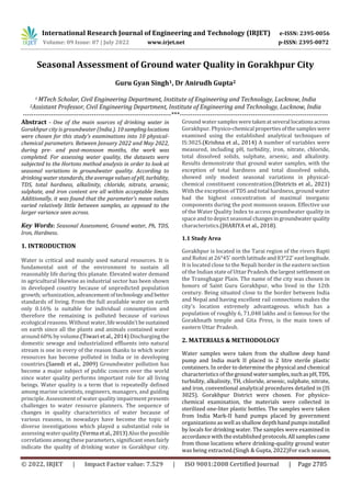 International Research Journal of Engineering and Technology (IRJET) e-ISSN: 2395-0056
Volume: 09 Issue: 07 | July 2022 www.irjet.net p-ISSN: 2395-0072
© 2022, IRJET | Impact Factor value: 7.529 | ISO 9001:2008 Certified Journal | Page 2785
Seasonal Assessment of Ground water Quality in Gorakhpur City
Guru Gyan Singh1, Dr Anirudh Gupta2
1 MTech Scholar, Civil Engineering Department, Institute of Engineering and Technology, Lucknow, India
2Assistant Professor, Civil Engineering Department, Institute of Engineering and Technology, Lucknow, India
---------------------------------------------------------------------***---------------------------------------------------------------------
Abstract - One of the main sources of drinking water in
Gorakhpur city is groundwater (India.). 10 samplinglocations
were chosen for this study's examinations into 10 physical-
chemical parameters. Between January 2022 and May 2022,
during pre- and post-monsoon months, the work was
completed. For assessing water quality, the datasets were
subjected to the Hortons method analysis in order to look at
seasonal variations in groundwater quality. According to
drinking water standards, the average values of pH, turbidity,
TDS, total hardness, alkalinity, chloride, nitrate, arsenic,
sulphate, and iron content are all within acceptable limits.
Additionally, it was found that the parameter's mean values
varied relatively little between samples, as opposed to the
larger variance seen across.
Key Words: Seasonal Assessment, Ground water, Ph, TDS,
Iron, Hardness.
1. INTRODUCTION
Water is critical and mainly used natural resources. It is
fundamental unit of the environment to sustain all
reasonably life during this planate. Elevated water demand
in agricultural likewise as industrial sector has been shown
in developed country because of unpredicted population
growth; urbanization,advancementoftechnologyandbetter
standards of living. From the full available water on earth
only 0.16% is suitable for individual consumption and
therefore the remaining is polluted because of various
ecological reasons. Without water,lifewouldn'tbesustained
on earth since all the plants and animals contained water
around 60% by volume.(Tiwari et al., 2014) Discharging the
domestic sewage and industrialized effluents into natural
stream is one in every of the reason thanks to which water
resources has become polluted in India or in developing
countries.(Saeedi et al., 2009) Groundwater pollution has
become a major subject of public concern over the world
since water quality performs important role for all living
beings. Water quality is a term that is repeatedly defined
among marine scientists, engineers, managers, and guiding
principle. Assessment of water quality impairment presents
challenges to water resource planners. The sequence of
changes in quality characteristics of water because of
various reasons, in nowadays have become the topic of
diverse investigations which played a substantial role in
assessing water quality.(Verma etal.,2013) Alsothepossible
correlations among these parameters, significant onesfairly
indicate the quality of drinking water in Gorakhpur city.
Ground water sampleswere takenatseveral locationsacross
Gorakhpur. Physico-chemical propertiesofthesampleswere
examined using the established analytical techniques of
IS:3025.(Krishna et al., 2014) A number of variables were
measured, including pH, turbidity, iron, nitrate, chloride,
total dissolved solids, sulphate, arsenic, and alkalinity.
Results demonstrate that ground water samples, with the
exception of total hardness and total dissolved solids,
showed only modest seasonal variations in physical-
chemical constituent concentration.(Districts et al., 2021)
With the exception of TDS and total hardness, ground water
had the highest concentration of maximal inorganic
components during the post monsoon season. Effective use
of the Water Quality Index to access groundwater quality in
space and to depict seasonal changesingroundwaterquality
characteristics.(JHARIYA et al., 2018).
1.1 Study Area
Gorakhpur is located in the Tarai region of the rivers Rapti
and Rohni at 26°45' north latitudeand83°22'eastlongitude.
It is located close to the Nepali border in the eastern section
of the Indian state of Uttar Pradesh. thelargestsettlement on
the Transghagar Plain. The name of the city was chosen in
honors of Saint Guru Gorakhpur, who lived in the 12th
century. Being situated close to the border between India
and Nepal and having excellent rail connections makes the
city's location extremely advantageous. which has a
population of roughly 6, 71,048 lakhs and is famous for the
Gorakhnath temple and Gita Press, is the main town of
eastern Uttar Pradesh.
2. MATERIALS & METHODOLOGY
Water samples were taken from the shallow deep hand
pump and India mark II placed in 2 litre sterile plastic
containers. In order to determine the physical and chemical
characteristics of theground watersamples,suchaspH,TDS,
turbidity, alkalinity, TH, chloride, arsenic, sulphate, nitrate,
and iron, conventional analytical procedures detailed in (IS
3025). Gorakhpur District were chosen. For physico-
chemical examination, the materials were collected in
sterilized one-liter plastic bottles. The samples were taken
from India Mark-II hand pumps placed by government
organizations as well as shallow depthhandpumpsinstalled
by locals for drinking water. The samples were examined in
accordance with the established protocols.All samplescame
from those locations where drinking-quality ground water
was being extracted.(Singh & Gupta, 2022)For each season,
 