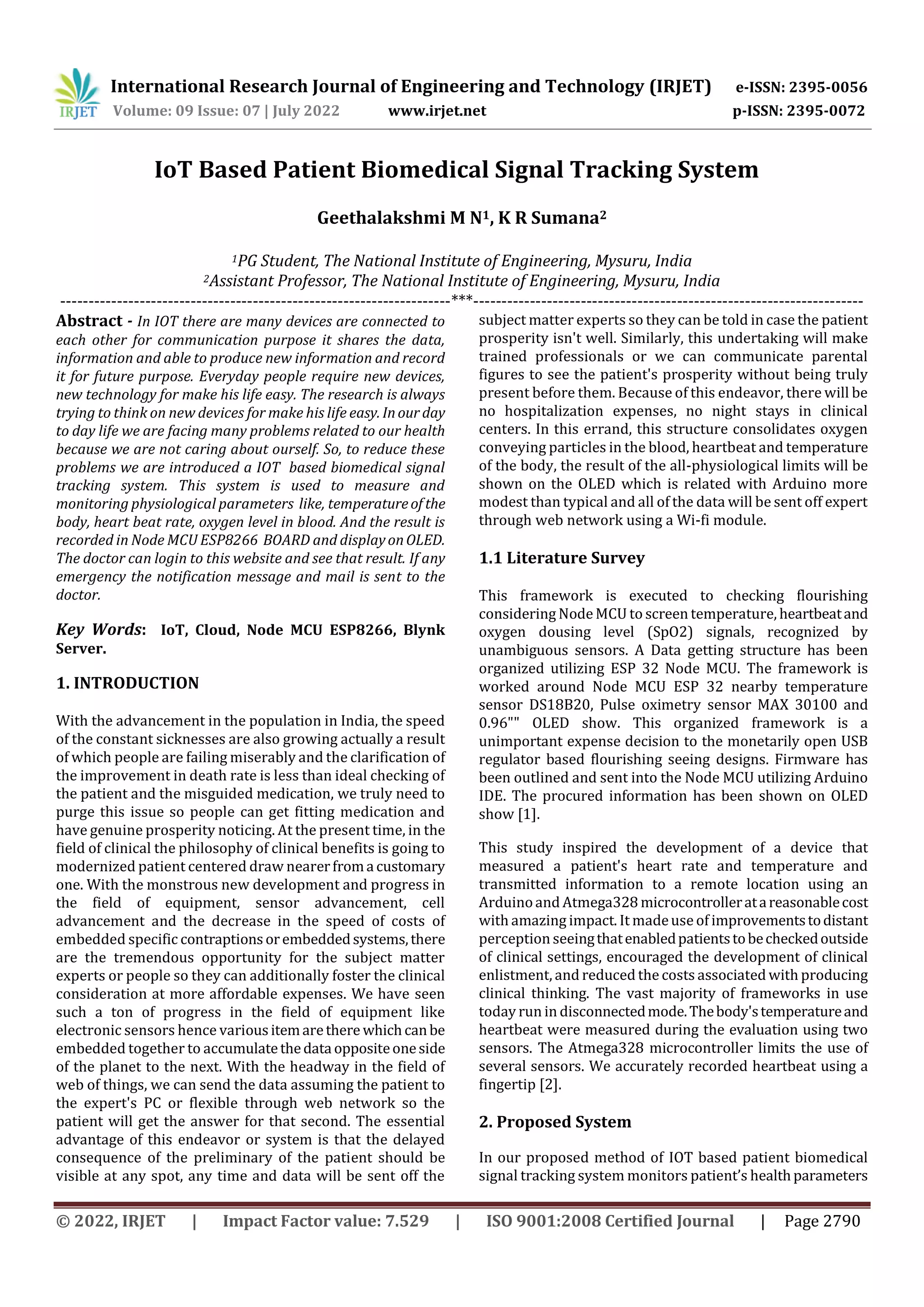 International Research Journal of Engineering and Technology (IRJET) e-ISSN: 2395-0056
Volume: 09 Issue: 07 | July 2022 www.irjet.net p-ISSN: 2395-0072
© 2022, IRJET | Impact Factor value: 7.529 | ISO 9001:2008 Certified Journal | Page 2790
IoT Based Patient Biomedical Signal Tracking System
Geethalakshmi M N1, K R Sumana2
1PG Student, The National Institute of Engineering, Mysuru, India
2Assistant Professor, The National Institute of Engineering, Mysuru, India
---------------------------------------------------------------------***---------------------------------------------------------------------
Abstract - In IOT there are many devices are connected to
each other for communication purpose it shares the data,
information and able to produce new information and record
it for future purpose. Everyday people require new devices,
new technology for make his life easy. The research is always
trying to think on new devices for make his life easy. Inour day
to day life we are facing many problems related to our health
because we are not caring about ourself. So, to reduce these
problems we are introduced a IOT based biomedical signal
tracking system. This system is used to measure and
monitoring physiological parameters like, temperatureof the
body, heart beat rate, oxygen level in blood. And the result is
recorded in Node MCU ESP8266 BOARD and displayonOLED.
The doctor can login to this website and see that result. If any
emergency the notification message and mail is sent to the
doctor.
Key Words: IoT, Cloud, Node MCU ESP8266, Blynk
Server.
1. INTRODUCTION
With the advancement in the population in India, the speed
of the constant sicknesses are also growing actually a result
of which people are failing miserably and the clarification of
the improvement in death rate is less than ideal checking of
the patient and the misguided medication, we truly need to
purge this issue so people can get fitting medication and
have genuine prosperity noticing. At the present time, in the
field of clinical the philosophy of clinical benefits is going to
modernized patient centered draw nearerfroma customary
one. With the monstrous new development and progress in
the field of equipment, sensor advancement, cell
advancement and the decrease in the speed of costs of
embedded specific contraptionsorembeddedsystems,there
are the tremendous opportunity for the subject matter
experts or people so they can additionally foster the clinical
consideration at more affordable expenses. We have seen
such a ton of progress in the field of equipment like
electronic sensors hence variousitemarethere whichcanbe
embedded together to accumulatethedata oppositeoneside
of the planet to the next. With the headway in the field of
web of things, we can send the data assuming the patient to
the expert's PC or flexible through web network so the
patient will get the answer for that second. The essential
advantage of this endeavor or system is that the delayed
consequence of the preliminary of the patient should be
visible at any spot, any time and data will be sent off the
subject matter experts so they can be told in case the patient
prosperity isn't well. Similarly, this undertaking will make
trained professionals or we can communicate parental
figures to see the patient's prosperity without being truly
present before them. Because of this endeavor, there will be
no hospitalization expenses, no night stays in clinical
centers. In this errand, this structure consolidates oxygen
conveying particles in the blood, heartbeat and temperature
of the body, the result of the all-physiological limits will be
shown on the OLED which is related with Arduino more
modest than typical and all of the data will be sent off expert
through web network using a Wi-fi module.
1.1 Literature Survey
This framework is executed to checking flourishing
considering NodeMCU to screen temperature, heartbeatand
oxygen dousing level (SpO2) signals, recognized by
unambiguous sensors. A Data getting structure has been
organized utilizing ESP 32 Node MCU. The framework is
worked around Node MCU ESP 32 nearby temperature
sensor DS18B20, Pulse oximetry sensor MAX 30100 and
0.96ʺʺ OLED show. This organized framework is a
unimportant expense decision to the monetarily open USB
regulator based flourishing seeing designs. Firmware has
been outlined and sent into the Node MCU utilizing Arduino
IDE. The procured information has been shown on OLED
show [1].
This study inspired the development of a device that
measured a patient's heart rate and temperature and
transmitted information to a remote location using an
Arduinoand Atmega328 microcontrolleratareasonablecost
with amazing impact. It madeuse of improvementstodistant
perception seeingthatenabledpatientstobecheckedoutside
of clinical settings, encouraged the development of clinical
enlistment, and reduced the costs associated with producing
clinical thinking. The vast majority of frameworks in use
today run in disconnectedmode.Thebody'stemperatureand
heartbeat were measured during the evaluation using two
sensors. The Atmega328 microcontroller limits the use of
several sensors. We accurately recorded heartbeat using a
fingertip [2].
2. Proposed System
In our proposed method of IOT based patient biomedical
signal tracking system monitors patient’s healthparameters
 