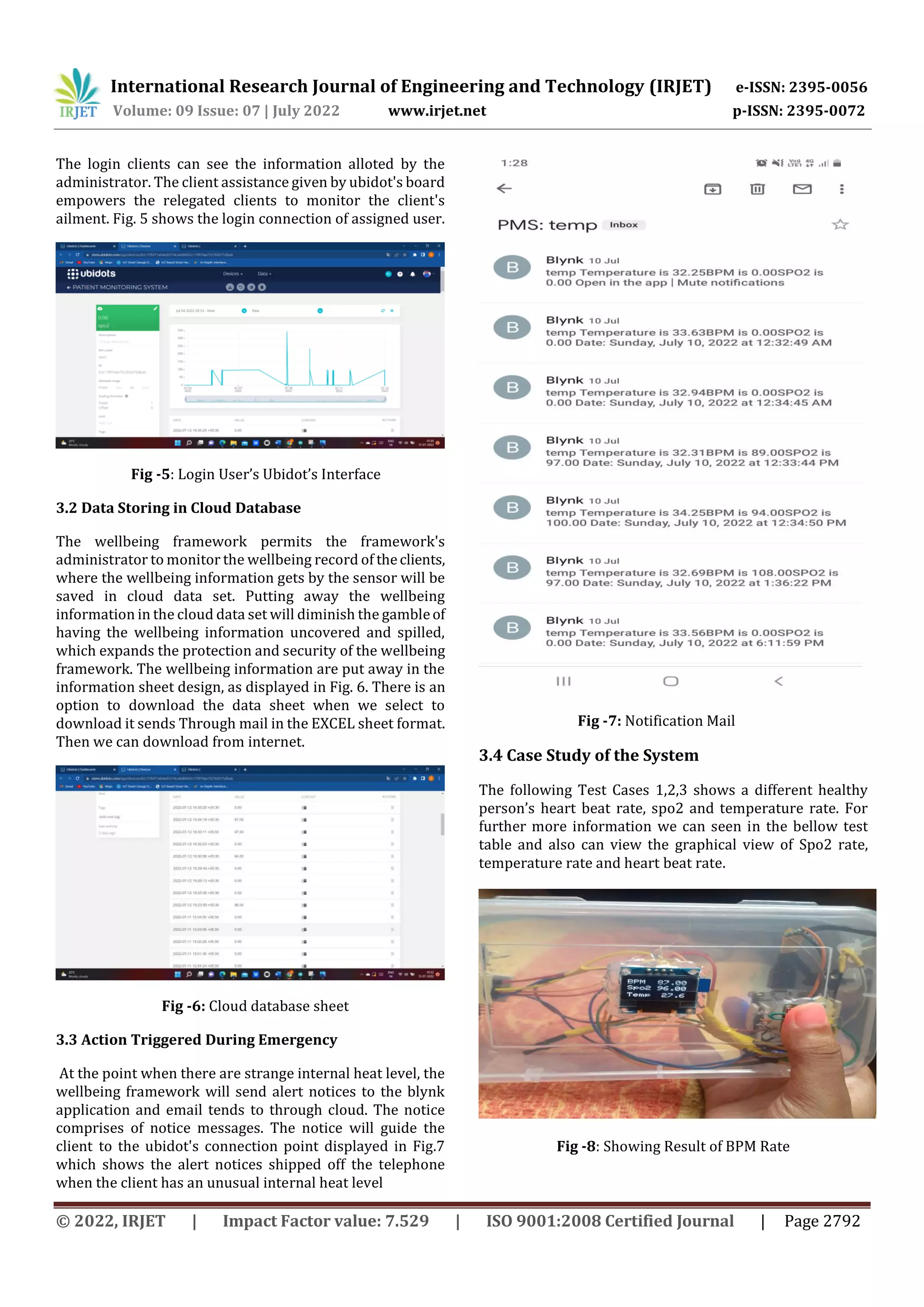 International Research Journal of Engineering and Technology (IRJET) e-ISSN: 2395-0056
Volume: 09 Issue: 07 | July 2022 www.irjet.net p-ISSN: 2395-0072
© 2022, IRJET | Impact Factor value: 7.529 | ISO 9001:2008 Certified Journal | Page 2792
The login clients can see the information alloted by the
administrator. The client assistance given by ubidot's board
empowers the relegated clients to monitor the client's
ailment. Fig. 5 shows the login connection of assigned user.
Fig -5: Login User’s Ubidot’s Interface
3.2 Data Storing in Cloud Database
The wellbeing framework permits the framework's
administrator to monitor the wellbeing record of theclients,
where the wellbeing information gets by the sensor will be
saved in cloud data set. Putting away the wellbeing
information in the cloud data set will diminish the gambleof
having the wellbeing information uncovered and spilled,
which expands the protection and security of the wellbeing
framework. The wellbeing information are put away in the
information sheet design, as displayed in Fig. 6. There is an
option to download the data sheet when we select to
download it sends Through mail in the EXCEL sheet format.
Then we can download from internet.
Fig -6: Cloud database sheet
3.3 Action Triggered During Emergency
At the point when there are strange internal heat level, the
wellbeing framework will send alert notices to the blynk
application and email tends to through cloud. The notice
comprises of notice messages. The notice will guide the
client to the ubidot's connection point displayed in Fig.7
which shows the alert notices shipped off the telephone
when the client has an unusual internal heat level
Fig -7: Notification Mail
3.4 Case Study of the System
The following Test Cases 1,2,3 shows a different healthy
person’s heart beat rate, spo2 and temperature rate. For
further more information we can seen in the bellow test
table and also can view the graphical view of Spo2 rate,
temperature rate and heart beat rate.
Fig -8: Showing Result of BPM Rate
 