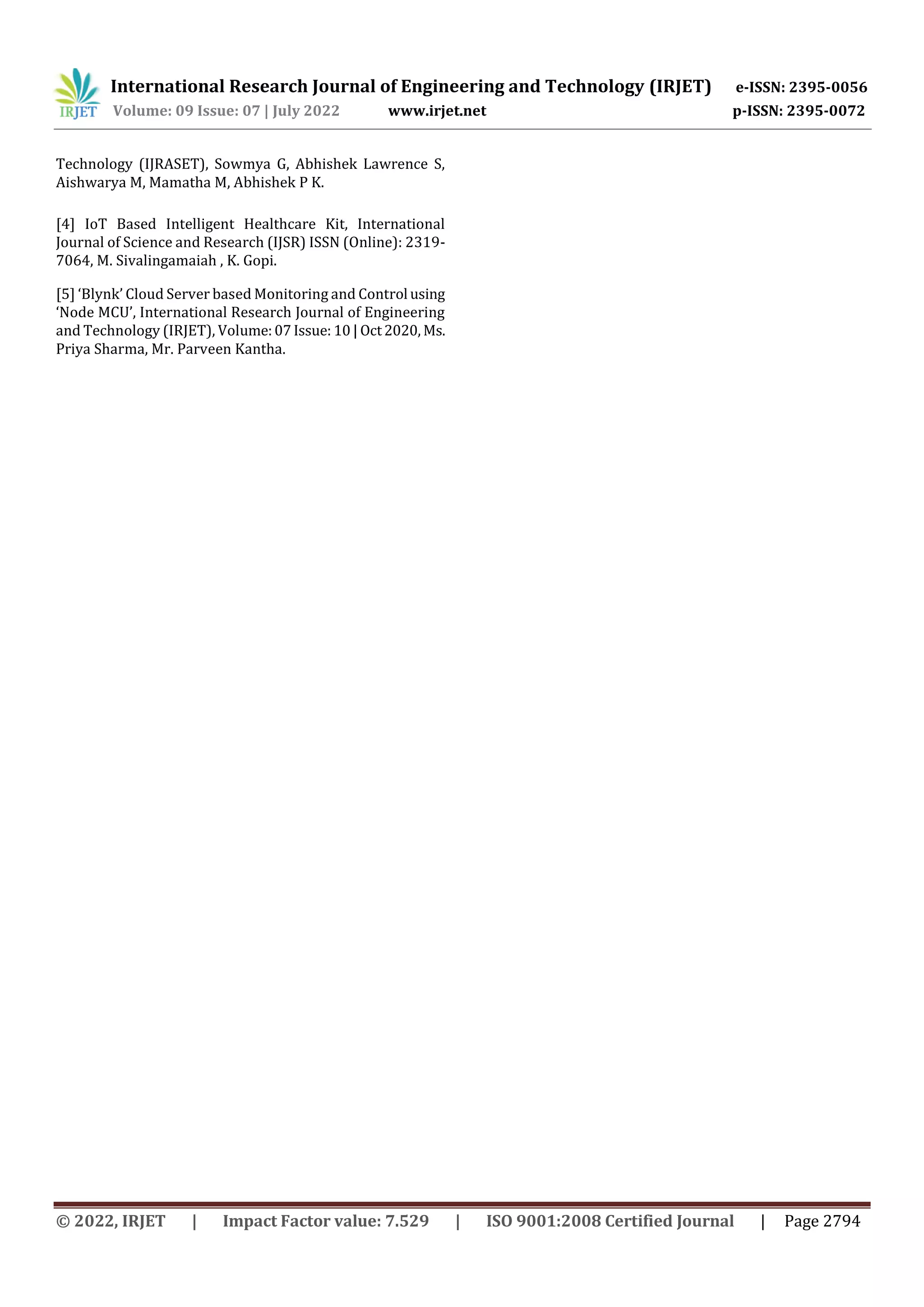 International Research Journal of Engineering and Technology (IRJET) e-ISSN: 2395-0056
Volume: 09 Issue: 07 | July 2022 www.irjet.net p-ISSN: 2395-0072
© 2022, IRJET | Impact Factor value: 7.529 | ISO 9001:2008 Certified Journal | Page 2794
Technology (IJRASET), Sowmya G, Abhishek Lawrence S,
Aishwarya M, Mamatha M, Abhishek P K.
[4] IoT Based Intelligent Healthcare Kit, International
Journal of Science and Research (IJSR) ISSN (Online): 2319-
7064, M. Sivalingamaiah , K. Gopi.
[5] ‘Blynk’ Cloud Server based Monitoring and Control using
‘Node MCU’, International Research Journal of Engineering
and Technology (IRJET), Volume:07Issue: 10| Oct2020, Ms.
Priya Sharma, Mr. Parveen Kantha.
 