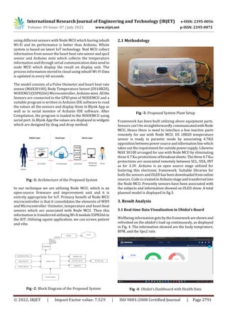 International Research Journal of Engineering and Technology (IRJET) e-ISSN: 2395-0056
Volume: 09 Issue: 07 | July 2022 www.irjet.net p-ISSN: 2395-0072
© 2022, IRJET | Impact Factor value: 7.529 | ISO 9001:2008 Certified Journal | Page 2791
using different sensors with Node MCU which having inbuilt
Wi-Fi and its performance is better than Arduino. Whole
system is based on latest IoT technology. Nod MCU collect
information from sensor the heart beat ratesensorandspo2
sensor and Arduino mini which collects the temperature
information and through serial communication data send to
node MCU which display the result on display unit. The
process information stored in cloud using inbuilt Wi-Fi Data
is updated in every 60 seconds.
The model consists of a Pulse Oximeter and heart beat rate
sensor (MAX30100), Body Temperature Sensor (DS18B20),
NODEMCU(ESP8266) Microcontroller, Arduino mini. All the
Sensors are connected to the GPIO pins of NODEMCU and a
suitable program is written in Arduino IDE software to read
the values all the sensors and display them in Blynk App as
well as in serial monitor of Arduino IDE software. After
Compilation, the program is loaded to the NODEMCU using
serial port. In Blynk App the values are displayed in widgets
which are designed by drag and drop method.
Fig -1: Architecture of the Proposed System
In our technique we are utilizing Node MCU, which is an
open-source firmware and improvement unit and it is
entirely appropriate for IoT. Primary benefit of Node MCU
microcontroller is that it consolidates the elements of WIFI
and Microcontroller. Oximeter, temperature and heart beat
sensors which are associated with Node MCU. Then this
information is transferred utilizingWi-fi module ESP8266to
the IOT. Utilizing squint application, we can screen patient
and vibe.
Fig -2: Block Diagram of the Proposed System
2.1 Methodology
Fig -3: Proposed System Plant Setup
Framework has been built utilizing above equipment parts.
Sensors can't be straightforwardly communicatedwithNode
MCU, Hence there is need to interface a few inactive parts
remotely for use with Node MCU. DS 18B20 temperature
sensor is ready in parasitic mode by associating 4.7KΩ
oppositionbetweenpowersourceandinformationlinewhich
takes out the requirementforoutsidepowersupply.Likewise
MAX 30100 arranged for use with Node MCU by eliminating
three 4.7 Kωprotectionsofbreakoutsheets.Thethree4.7Kω
protections are associated remotely between SCL, SDA, INT
as for 3.3V. Arduino is an open source stage utilized for
fostering this electronic framework. Suitable libraries for
both the sensors andOLEDhasbeendownloadedfromonline
sources. Codeis createdinArduinostageandtransferredinto
the Node MCU. Presently sensors have been associated with
the subjects and information showed on OLED show. A total
planned model is displayed in fig.3.
3. Result Analysis
3.1 Real-time Data Visualization in Ubidot’s Board
Wellbeing information gets by the frameworkareshownand
refreshed on the ubidot's load up continuously, as displayed
in Fig. 4. The information showed are the body temprature,
BPM, and the Spo2 rate.
Fig -4: Ubidot’s Dashboard with Health Data
 