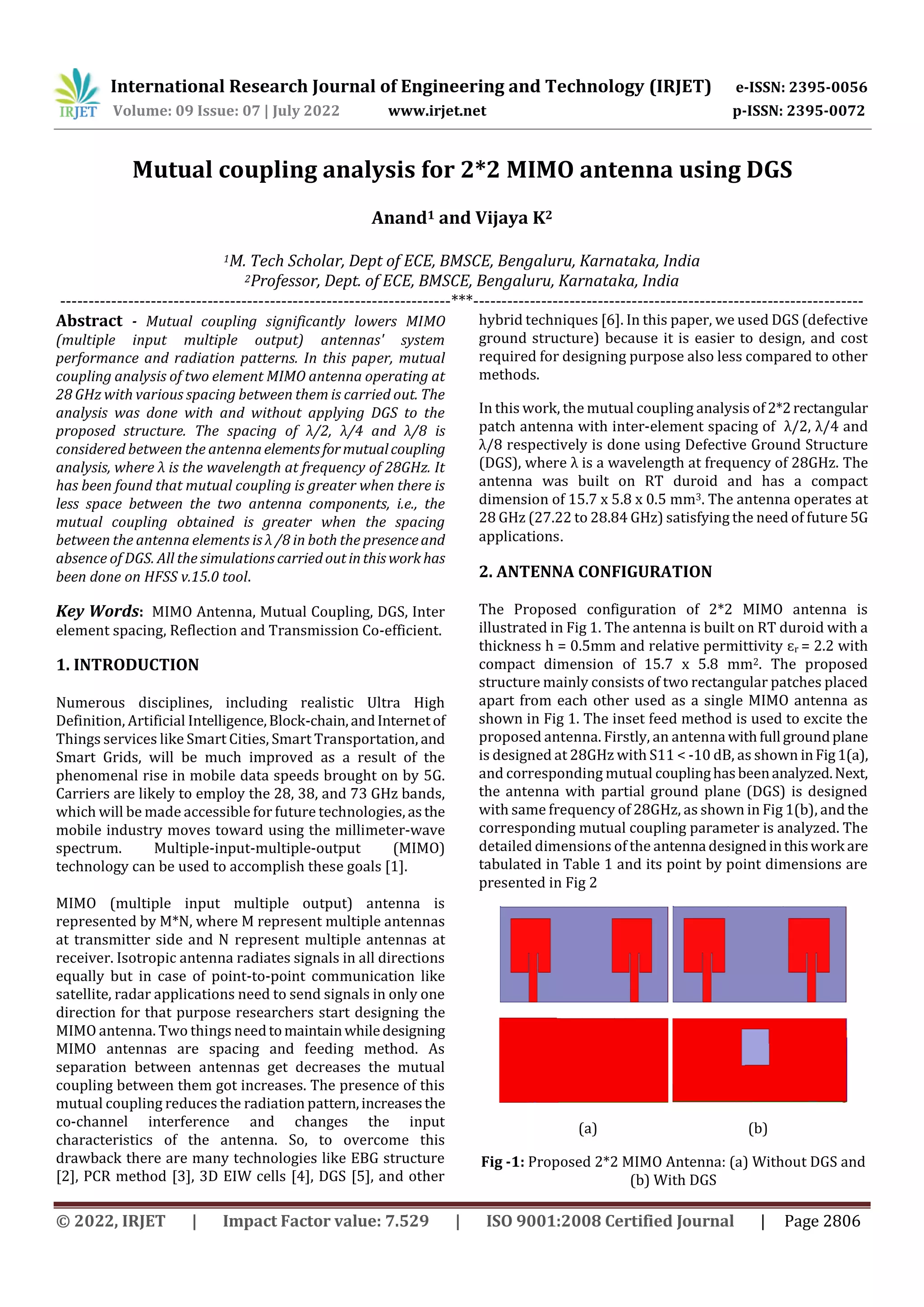 International Research Journal of Engineering and Technology (IRJET) e-ISSN: 2395-0056
Volume: 09 Issue: 07 | July 2022 www.irjet.net p-ISSN: 2395-0072
© 2022, IRJET | Impact Factor value: 7.529 | ISO 9001:2008 Certified Journal | Page 2806
Mutual coupling analysis for 2*2 MIMO antenna using DGS
Anand1 and Vijaya K2
1M. Tech Scholar, Dept of ECE, BMSCE, Bengaluru, Karnataka, India
2Professor, Dept. of ECE, BMSCE, Bengaluru, Karnataka, India
---------------------------------------------------------------------***---------------------------------------------------------------------
Abstract - Mutual coupling significantly lowers MIMO
(multiple input multiple output) antennas' system
performance and radiation patterns. In this paper, mutual
coupling analysis of two element MIMO antenna operating at
28 GHz with various spacing between them is carried out. The
analysis was done with and without applying DGS to the
proposed structure. The spacing of λ/2, λ/4 and λ/8 is
considered between the antennaelementsformutualcoupling
analysis, where λ is the wavelength at frequency of 28GHz. It
has been found that mutual coupling is greater when there is
less space between the two antenna components, i.e., the
mutual coupling obtained is greater when the spacing
between the antenna elements is λ /8 in both the presenceand
absence of DGS. All the simulationscarriedoutinthiswork has
been done on HFSS v.15.0 tool.
Key Words: MIMO Antenna, Mutual Coupling, DGS, Inter
element spacing, Reflection and Transmission Co-efficient.
1. INTRODUCTION
Numerous disciplines, including realistic Ultra High
Definition, Artificial Intelligence,Block-chain,andInternetof
Things services like Smart Cities, Smart Transportation, and
Smart Grids, will be much improved as a result of the
phenomenal rise in mobile data speeds brought on by 5G.
Carriers are likely to employ the 28, 38, and 73 GHz bands,
which will be made accessible for future technologies, asthe
mobile industry moves toward using the millimeter-wave
spectrum. Multiple-input-multiple-output (MIMO)
technology can be used to accomplish these goals [1].
MIMO (multiple input multiple output) antenna is
represented by M*N, where M represent multiple antennas
at transmitter side and N represent multiple antennas at
receiver. Isotropic antenna radiates signals in all directions
equally but in case of point-to-point communication like
satellite, radar applications need to send signals in only one
direction for that purpose researchers start designing the
MIMO antenna. Two things needtomaintainwhiledesigning
MIMO antennas are spacing and feeding method. As
separation between antennas get decreases the mutual
coupling between them got increases. The presence of this
mutual coupling reduces the radiation pattern,increasesthe
co-channel interference and changes the input
characteristics of the antenna. So, to overcome this
drawback there are many technologies like EBG structure
[2], PCR method [3], 3D EIW cells [4], DGS [5], and other
hybrid techniques [6]. In this paper, we used DGS (defective
ground structure) because it is easier to design, and cost
required for designing purpose also less compared to other
methods.
In this work, the mutual coupling analysis of 2*2rectangular
patch antenna with inter-element spacing of λ/2, λ/4 and
λ/8 respectively is done using Defective Ground Structure
(DGS), where λ is a wavelength at frequency of 28GHz. The
antenna was built on RT duroid and has a compact
dimension of 15.7 x 5.8 x 0.5 mm3. The antenna operates at
28 GHz (27.22 to 28.84 GHz) satisfying the need of future 5G
applications.
2. ANTENNA CONFIGURATION
The Proposed configuration of 2*2 MIMO antenna is
illustrated in Fig 1. The antenna is built on RT duroid with a
thickness h = 0.5mm and relative permittivity ɛr = 2.2 with
compact dimension of 15.7 x 5.8 mm2. The proposed
structure mainly consists of two rectangular patches placed
apart from each other used as a single MIMO antenna as
shown in Fig 1. The inset feed method is used to excite the
proposed antenna. Firstly, an antenna withfull groundplane
is designed at 28GHz with S11 < -10 dB, as shown inFig1(a),
and corresponding mutual couplinghasbeenanalyzed.Next,
the antenna with partial ground plane (DGS) is designed
with same frequency of 28GHz, as shown in Fig 1(b), and the
corresponding mutual coupling parameter is analyzed. The
detailed dimensions of the antenna designedinthiswork are
tabulated in Table 1 and its point by point dimensions are
presented in Fig 2
(a) (b)
Fig -1: Proposed 2*2 MIMO Antenna: (a) Without DGS and
(b) With DGS
 