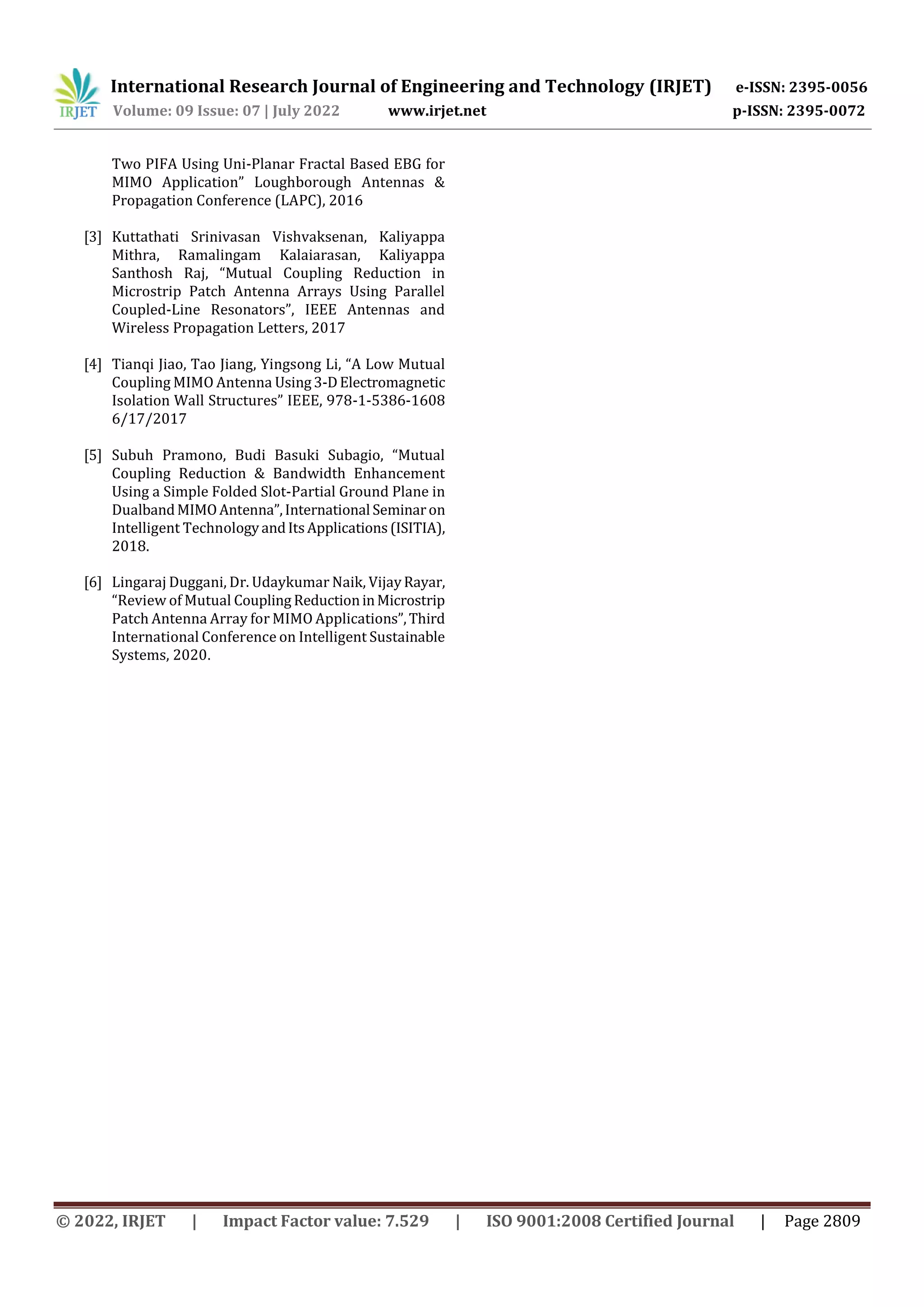 International Research Journal of Engineering and Technology (IRJET) e-ISSN: 2395-0056
Volume: 09 Issue: 07 | July 2022 www.irjet.net p-ISSN: 2395-0072
© 2022, IRJET | Impact Factor value: 7.529 | ISO 9001:2008 Certified Journal | Page 2809
Two PIFA Using Uni-Planar Fractal Based EBG for
MIMO Application” Loughborough Antennas &
Propagation Conference (LAPC), 2016
[3] Kuttathati Srinivasan Vishvaksenan, Kaliyappa
Mithra, Ramalingam Kalaiarasan, Kaliyappa
Santhosh Raj, “Mutual Coupling Reduction in
Microstrip Patch Antenna Arrays Using Parallel
Coupled-Line Resonators”, IEEE Antennas and
Wireless Propagation Letters, 2017
[4] Tianqi Jiao, Tao Jiang, Yingsong Li, “A Low Mutual
Coupling MIMO Antenna Using3-DElectromagnetic
Isolation Wall Structures” IEEE, 978-1-5386-1608
6/17/2017
[5] Subuh Pramono, Budi Basuki Subagio, “Mutual
Coupling Reduction & Bandwidth Enhancement
Using a Simple Folded Slot-Partial Ground Plane in
DualbandMIMOAntenna”,International Seminaron
Intelligent TechnologyandItsApplications(ISITIA),
2018.
[6] Lingaraj Duggani, Dr. Udaykumar Naik, VijayRayar,
“Review of Mutual Coupling ReductioninMicrostrip
Patch Antenna Array for MIMO Applications”,Third
International Conference on Intelligent Sustainable
Systems, 2020.
 
