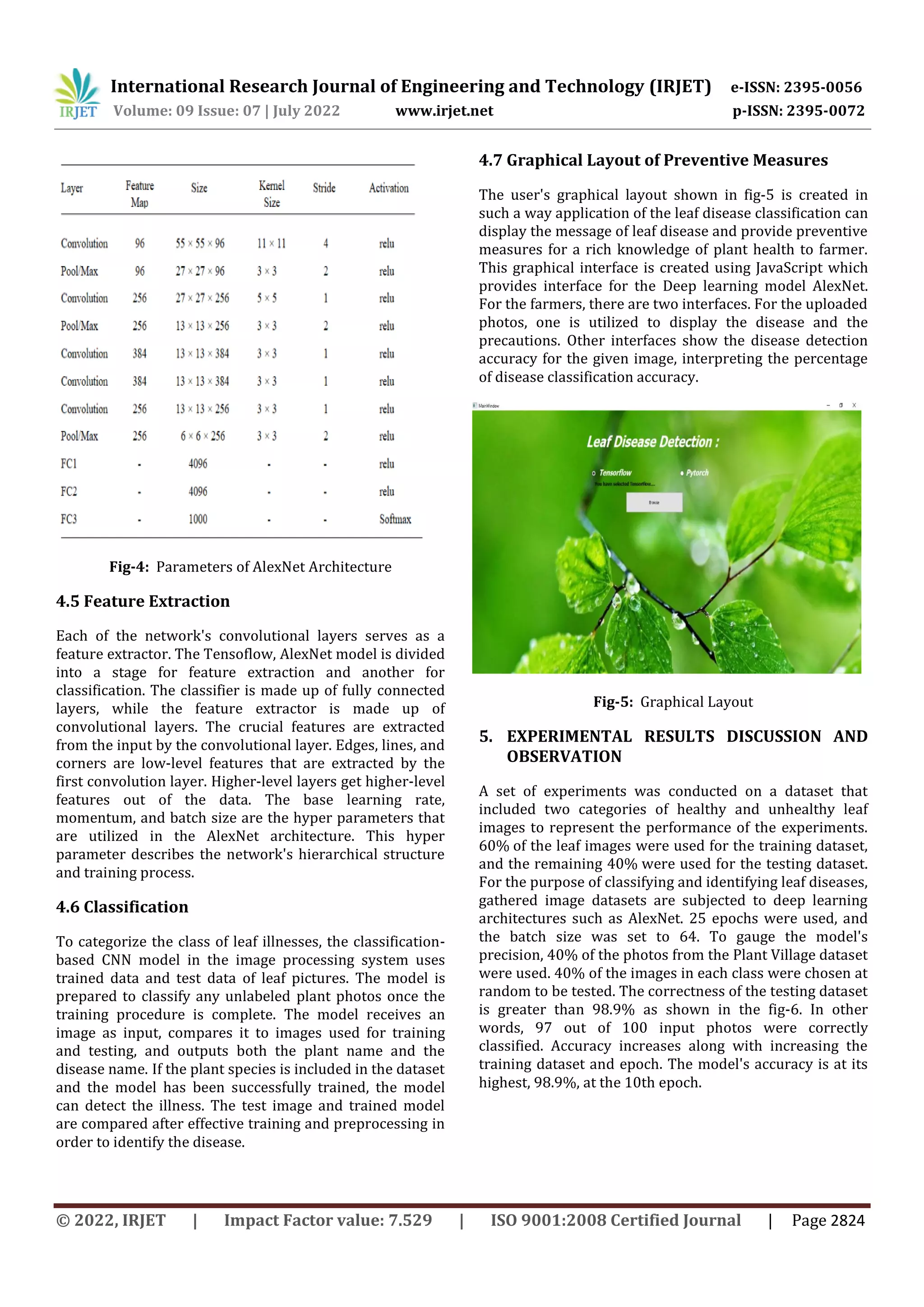 International Research Journal of Engineering and Technology (IRJET) e-ISSN: 2395-0056
Volume: 09 Issue: 07 | July 2022 www.irjet.net p-ISSN: 2395-0072
© 2022, IRJET | Impact Factor value: 7.529 | ISO 9001:2008 Certified Journal | Page 2824
Fig-4: Parameters of AlexNet Architecture
4.5 Feature Extraction
Each of the network's convolutional layers serves as a
feature extractor. The Tensoflow, AlexNet model is divided
into a stage for feature extraction and another for
classification. The classifier is made up of fully connected
layers, while the feature extractor is made up of
convolutional layers. The crucial features are extracted
from the input by the convolutional layer. Edges, lines, and
corners are low-level features that are extracted by the
first convolution layer. Higher-level layers get higher-level
features out of the data. The base learning rate,
momentum, and batch size are the hyper parameters that
are utilized in the AlexNet architecture. This hyper
parameter describes the network's hierarchical structure
and training process.
4.6 Classification
To categorize the class of leaf illnesses, the classification-
based CNN model in the image processing system uses
trained data and test data of leaf pictures. The model is
prepared to classify any unlabeled plant photos once the
training procedure is complete. The model receives an
image as input, compares it to images used for training
and testing, and outputs both the plant name and the
disease name. If the plant species is included in the dataset
and the model has been successfully trained, the model
can detect the illness. The test image and trained model
are compared after effective training and preprocessing in
order to identify the disease.
4.7 Graphical Layout of Preventive Measures
The user's graphical layout shown in fig-5 is created in
such a way application of the leaf disease classification can
display the message of leaf disease and provide preventive
measures for a rich knowledge of plant health to farmer.
This graphical interface is created using JavaScript which
provides interface for the Deep learning model AlexNet.
For the farmers, there are two interfaces. For the uploaded
photos, one is utilized to display the disease and the
precautions. Other interfaces show the disease detection
accuracy for the given image, interpreting the percentage
of disease classification accuracy.
Fig-5: Graphical Layout
5. EXPERIMENTAL RESULTS DISCUSSION AND
OBSERVATION
A set of experiments was conducted on a dataset that
included two categories of healthy and unhealthy leaf
images to represent the performance of the experiments.
60% of the leaf images were used for the training dataset,
and the remaining 40% were used for the testing dataset.
For the purpose of classifying and identifying leaf diseases,
gathered image datasets are subjected to deep learning
architectures such as AlexNet. 25 epochs were used, and
the batch size was set to 64. To gauge the model's
precision, 40% of the photos from the Plant Village dataset
were used. 40% of the images in each class were chosen at
random to be tested. The correctness of the testing dataset
is greater than 98.9% as shown in the fig-6. In other
words, 97 out of 100 input photos were correctly
classified. Accuracy increases along with increasing the
training dataset and epoch. The model's accuracy is at its
highest, 98.9%, at the 10th epoch.
 