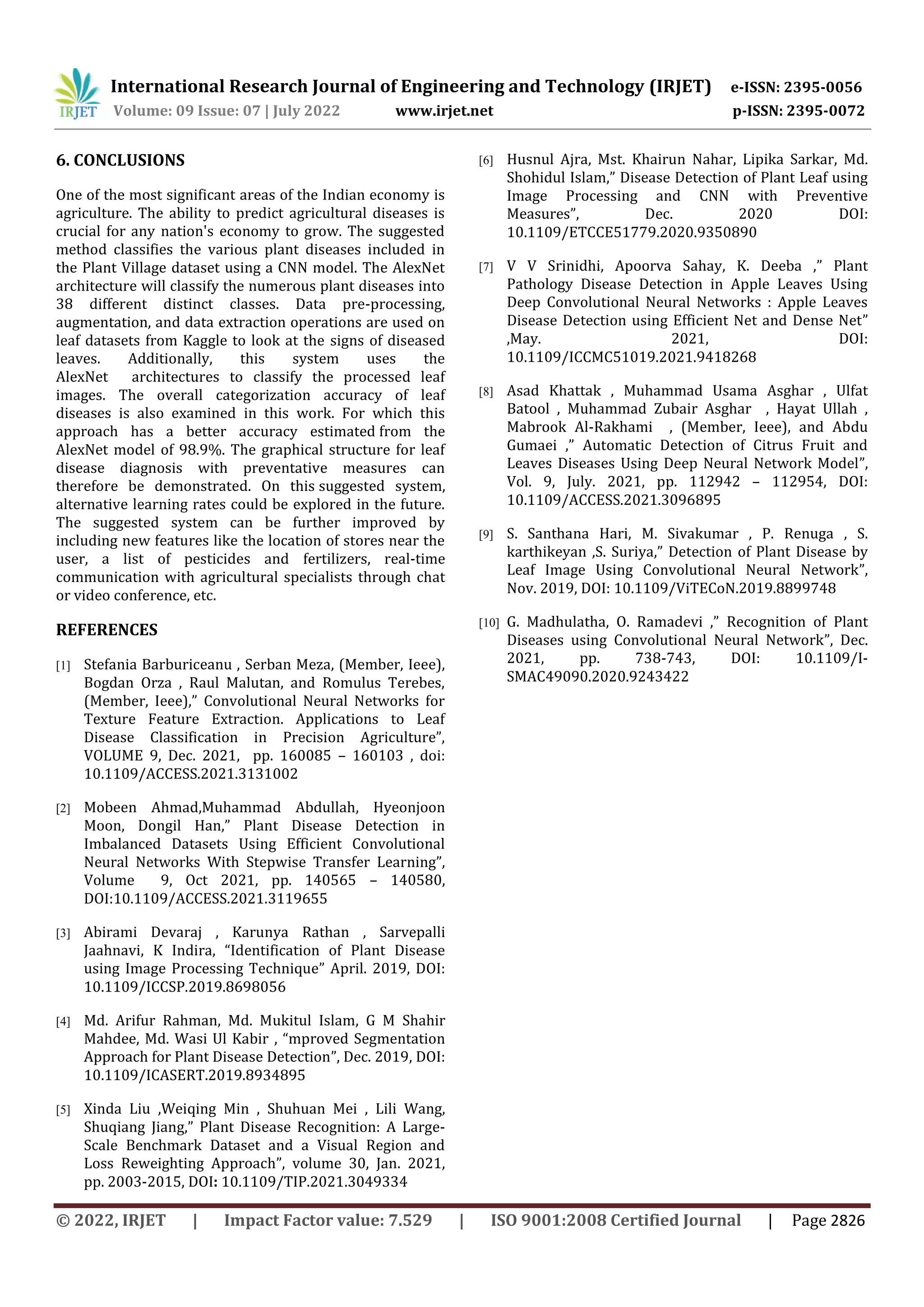 International Research Journal of Engineering and Technology (IRJET) e-ISSN: 2395-0056
Volume: 09 Issue: 07 | July 2022 www.irjet.net p-ISSN: 2395-0072
© 2022, IRJET | Impact Factor value: 7.529 | ISO 9001:2008 Certified Journal | Page 2826
6. CONCLUSIONS
One of the most significant areas of the Indian economy is
agriculture. The ability to predict agricultural diseases is
crucial for any nation's economy to grow. The suggested
method classifies the various plant diseases included in
the Plant Village dataset using a CNN model. The AlexNet
architecture will classify the numerous plant diseases into
38 different distinct classes. Data pre-processing,
augmentation, and data extraction operations are used on
leaf datasets from Kaggle to look at the signs of diseased
leaves. Additionally, this system uses the
AlexNet architectures to classify the processed leaf
images. The overall categorization accuracy of leaf
diseases is also examined in this work. For which this
approach has a better accuracy estimated from the
AlexNet model of 98.9%. The graphical structure for leaf
disease diagnosis with preventative measures can
therefore be demonstrated. On this suggested system,
alternative learning rates could be explored in the future.
The suggested system can be further improved by
including new features like the location of stores near the
user, a list of pesticides and fertilizers, real-time
communication with agricultural specialists through chat
or video conference, etc.
REFERENCES
[1] Stefania Barburiceanu , Serban Meza, (Member, Ieee),
Bogdan Orza , Raul Malutan, and Romulus Terebes,
(Member, Ieee),” Convolutional Neural Networks for
Texture Feature Extraction. Applications to Leaf
Disease Classification in Precision Agriculture”,
VOLUME 9, Dec. 2021, pp. 160085 – 160103 , doi:
10.1109/ACCESS.2021.3131002
[2] Mobeen Ahmad,Muhammad Abdullah, Hyeonjoon
Moon, Dongil Han,” Plant Disease Detection in
Imbalanced Datasets Using Efficient Convolutional
Neural Networks With Stepwise Transfer Learning”,
Volume 9, Oct 2021, pp. 140565 – 140580,
DOI:10.1109/ACCESS.2021.3119655
[3] Abirami Devaraj , Karunya Rathan , Sarvepalli
Jaahnavi, K Indira, “Identification of Plant Disease
using Image Processing Technique” April. 2019, DOI:
10.1109/ICCSP.2019.8698056
[4] Md. Arifur Rahman, Md. Mukitul Islam, G M Shahir
Mahdee, Md. Wasi Ul Kabir , “mproved Segmentation
Approach for Plant Disease Detection”, Dec. 2019, DOI:
10.1109/ICASERT.2019.8934895
[5] Xinda Liu ,Weiqing Min , Shuhuan Mei , Lili Wang,
Shuqiang Jiang,” Plant Disease Recognition: A Large-
Scale Benchmark Dataset and a Visual Region and
Loss Reweighting Approach”, volume 30, Jan. 2021,
pp. 2003-2015, DOI: 10.1109/TIP.2021.3049334
[6] Husnul Ajra, Mst. Khairun Nahar, Lipika Sarkar, Md.
Shohidul Islam,” Disease Detection of Plant Leaf using
Image Processing and CNN with Preventive
Measures”, Dec. 2020 DOI:
10.1109/ETCCE51779.2020.9350890
[7] V V Srinidhi, Apoorva Sahay, K. Deeba ,” Plant
Pathology Disease Detection in Apple Leaves Using
Deep Convolutional Neural Networks : Apple Leaves
Disease Detection using Efficient Net and Dense Net”
,May. 2021, DOI:
10.1109/ICCMC51019.2021.9418268
[8] Asad Khattak , Muhammad Usama Asghar , Ulfat
Batool , Muhammad Zubair Asghar , Hayat Ullah ,
Mabrook Al-Rakhami , (Member, Ieee), and Abdu
Gumaei ,” Automatic Detection of Citrus Fruit and
Leaves Diseases Using Deep Neural Network Model”,
Vol. 9, July. 2021, pp. 112942 – 112954, DOI:
10.1109/ACCESS.2021.3096895
[9] S. Santhana Hari, M. Sivakumar , P. Renuga , S.
karthikeyan ,S. Suriya,” Detection of Plant Disease by
Leaf Image Using Convolutional Neural Network”,
Nov. 2019, DOI: 10.1109/ViTECoN.2019.8899748
[10] G. Madhulatha, O. Ramadevi ,” Recognition of Plant
Diseases using Convolutional Neural Network”, Dec.
2021, pp. 738-743, DOI: 10.1109/I-
SMAC49090.2020.9243422
 