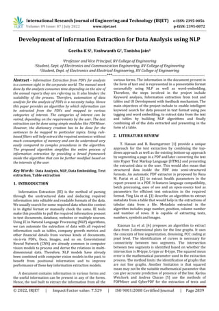International Research Journal of Engineering and Technology (IRJET) e-ISSN: 2395-0056
Volume: 09 Issue: 07 | July 2022 www.irjet.net p-ISSN: 2395-0072
© 2022, IRJET | Impact Factor value: 7.529 | ISO 9001:2008 Certified Journal | Page 2839
Development of Information Extraction for Data Analysis using NLP
Geetha K S1, Yashwanth G2, Tanisha Jain3
1Professor and Vice Principal, RV College of Engineering
1Student, Dept. of Electronics and Communication Engineering, RV College of Engineering
3Student, Dept. of Electronics and Electrical Engineering, RV College of Engineering
---------------------------------------------------------------------***---------------------------------------------------------------------
Abstract - Information Extraction from PDFs for analysis
is a common sight in the corporate world. The manual work
done by the analysts consumes time depending on the size of
the annual reports they are referring to. It also hinders the
scalability of the process. Therefore, automation of data
analysis for the analysis of PDFs is a necessity today. Hence
this paper provides an algorithm by which information can
be extracted from the PDFs and mapped to various
categories of interest. The categories of interest can be
varied, depending on the requirements by the user. The text
extraction can be done using simple modules like PDFMiner.
However, the dictionary creation has to be done for the
sentences to be mapped to particular topics. Using rule-
based filters will help extract the required sentences without
much consumption of memory and can be understood very
easily compared to complex procedures in the algorithm.
The proposed algorithm simplifies the entire process of
information extraction by providing a broad framework
inside the algorithm that can be further modified based on
the interests of the user.
Key Words: Data Analysis, NLP, Data Embedding, Text
extraction, Table extraction
1. INTRODUCTION
Information Extraction (IE) is the method of parsing
through the unstructured data and deducing required
information into editable and readable formats of the data.
We usually search for some required data when the context
is in digital format or manually check the same. IE tools
make this possible to pull the required information present
in text documents, database, websites or multiple sources.
Using IE in Natural Language Processing (NLP) algorithms,
we can automate the extraction of data with all required
information such as tables, company growth metrics and
other financial details from various kinds of documents,
vis-à-vis PDFs, Docs, Images, and so on. Convolutional
Neural Network (CNN) are already common in computer
vision models to process and derive the relations in multi-
dimensional data. Therefore, NLP models have already
been combined with computer vision models in the past, to
benefit from positional information and to improve
performance of these key information extraction models.
A document contains information in various forms and
the useful information can be present in any of the forms.
Hence, the tool built to extract the information from all the
various forms. The information in the document present in
the form of text and is represented in a presentable format
successfully using NLP as well as word-embedding.
Therefore, the steps involved in the project include
Keyword analysis, Information extraction from text and
tables and UI Development with feedback mechanism. The
main objectives of the project include to enable intelligent
keyword search for data present in text format using pos
tagging and word embedding, to extract data from the text
and tables by building NLP algorithms and finally
combining all of the data extracted and presenting in the
form of a table.
2. LITERATURE REVIEW
T. Hassan and R. Baumgartner [1] provide a unique
approach for the text extraction by combining the top-
down approach as well as the existing bottom-up approach
by segmenting a page in a PDF and later converting the text
into Hyper Text Markup Language (HTML) and presenting
the extracted data to the user. This would also mean that
structured data inside the PDF into semi-structured
formats. An automatic PDF extractor is proposed by Reza
M. Parizi et al. [2] to extract health parameters in the
report present in a PDF. It features language compatibility,
batch processing, ease of use and an open-source tool as
parameters for efficient text extraction in the required
format. Ying Liu et al. [3] describe an algorithm to extract
metadata from a table that would help in the extractions of
tabular data from a file. Metadata extracted in the
algorithm includes page number, position, column number
and number of rows. It is capable of extracting texts,
numbers, symbols and images.
Xiaonan Lu et al. [4] proposes an algorithm to extract
data from 2-dimensional plots for the line graphs. It uses
the concepts of line segmentation, denoising, PCC coding at
pixel level. The identification of curves is necessary for
connectivity between two segments. The intersection
between two segments is identified based on whether the
intersection is M-type, L-type or R-type. The squared mean
error is the mathematical parameter used in the extraction
process. The method limits the identification of graphs that
are not line graphs. Another limitation is that squared
mean may not be the suitable mathematical parameter that
can give accurate prediction of presence of the line. Karina
Weichork and Andrea Charao [5] use the methods of
PDFMiner and CyberPDF for the extraction of texts and
 