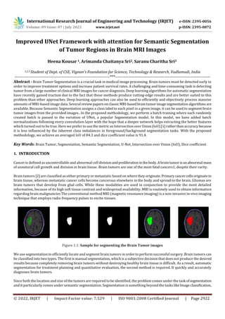 International Research Journal of Engineering and Technology (IRJET) e-ISSN: 2395-0056
Volume: 09 Issue: 07 | July 2022 www.irjet.net p-ISSN: 2395-0072
© 2022, IRJET | Impact Factor value: 7.529 | ISO 9001:2008 Certified Journal | Page 2922
Improved UNet Framework with attention for Semantic Segmentation
of Tumor Regions in Brain MRI Images
Heena Kousar 1, Arimanda Chaitanya Sri2, Saranu Charitha Sri3
1,2,3 Student of Dept. of CSE, Vignan’s Foundation for Science, Technology & Research, Vadlamudi, India
---------------------------------------------------------------------***---------------------------------------------------------------------
Abstract - Brain Tumor Segmentation is a crucial task in medical image processing. Brain tumors must be detected early in
order to improve treatment options and increase patient survival rates. A challenging and time-consuming task is detecting
tumor from a large number of clinical MRI images for cancer diagnosis. Deep learning algorithms for automatic segmentation
have recently gained traction due to the fact that these methods produce cutting-edge results and are better suited to this
problem than other approaches. Deep learning approaches can also be used to efficiently and objectively process massive
amounts of MRI-based image data. Several reviewpapers onclassicMRI-basedbraintumorimagesegmentationalgorithmsare
available. Because Semantic Segmentation assigns a class label to each pixel in a given image, it can be used to segment brain
tumor images from the provided images.. In the proposed methodology, we perform a batch training where each randomly
created batch is passed to the variation of UNet, a popular Segmentation model. In this model, we have added batch
normalizations following every convolution layer with the hope that a deeper network helps extracting the better features
which turned out to be true. Here we prefer to use the metric as Intersection overUnion(IoU)[1]ratherthanaccuracybecause
it is less influenced by the inherent class imbalances in foreground/background segmentation tasks. With the proposed
methodology, we achieve an averaged IoU of 84.3 and dice coefficient value is 91.4.
Key Words: Brain Tumor, Segmentation, Semantic Segmentation, U-Net, Intersection over Union (IoU), Dice coefficient
1. INTRODUCTION
Cancer is defined as uncontrollable and abnormal cell divisionandproliferationinthe body.Abraintumorisanabnormal mass
of unnatural cell growth and division in brain tissue. Brain tumors are one of the most fatal cancers1, despite their rarity.
Brain tumors [2] are classified as either primary or metastatic based on where they originate. Primarycancercellsoriginatein
brain tissue, whereas metastatic cancer cells become cancerous elsewhere in the body and spread to the brain. Gliomas are
brain tumors that develop from glial cells. While these modalities are used in conjunction to provide the most detailed
information, because of its high soft tissue contrast and widespread availability, MRI is routinely used to obtain information
regarding brain malignancies The conventional method MRI (magnetic resonance imaging) is a non-invasive in-vivo imaging
technique that employs radio frequency pulses to excite tissues.
Figure 1.1: Sample for segmenting the Brain Tumor images
We use segmentation to efficiently locate and segment brain tumors in order to perform successful surgery. Brain tumors can
be classified into two types. The first is manual segmentation, which is a subjective decision that does not produce the desired
results because completely removing brain tumors without destroying healthy brain tissue is difficult. As a result, automatic
segmentation for treatment planning and quantitative evaluation, the second method is required. It quickly and accurately
diagnoses brain tumors.
Since both the location and size of the tumors are required to be identified, the problem comes under the task ofsegmentation
and it particularly comes under semantic segmentation. Segmentation is something beyond the taskslikeImageclassification,
 