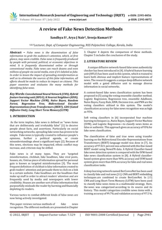 International Research Journal of Engineering and Technology (IRJET) e-ISSN: 2395-0056
Volume: 09 Issue: 07 | July 2022 www.irjet.net p-ISSN: 2395-0072
© 2022, IRJET | Impact Factor value: 7.529 | ISO 9001:2008 Certified Journal | Page 2941
A review of Fake News Detection Methods
Sandhya S1, Arya J Nair2, Sreeja Kumari S3
1,2,3 Lecturer, Dept. of Computer Engineering, NSS Polytechnic College, Kerala, India
---------------------------------------------------------------------***---------------------------------------------------------------------
Abstract – False news is the dissemination of false
information to grab the audience's attention, which, at first
glance, may seem credible. False news is frequently produced
by people with personal, political, or economic objectives in
mind. It is frequently disseminated online or through
conventional media. Fake news can reach dozens and even
millions of people via social media, even if it's labeled as fake.
In order to lessen the impact of spreading misinformation as
well as to eliminate the sources of this false information, all
efforts should be made to reduce its impact on citizens. This
paper examines and evaluates the many methods for
identifying false news.
Key Words: ConvolutionalNeuralNetwork(CNN),Hybrid
feature learning unit (HFLU), K NearestNeighbors(KNN),
Support Vector Machine (SVM), Naïve Bayes, Random
Forest, Regression Tree, Bidirectional Encoder
Representations from Transformers (BERT), GDU (Gated
Diffusive Unit), Long Short Term Memory(LSTM)
1. INTRODUCTION
As the term implies, fake news is defined as "news items
that are deliberately and irrefutably false" [1] to deceive
people about facts, and assertions. Particularly on social
networking networks, spreading fake news hasprovento be
simple. Fake news is typically created to influence people's
opinions, further a political agenda, or create
misunderstandings about a significant topic [2]. Because of
this news, elections may be impacted, ethnic conflict may
increase, and criticism may be stifled.
Fake news is of many types. They are ‘targeted
misinformation, clickbait, fake headlines, fake viral posts,
hoaxes, etc. Untrue piece of information spread for personal
gain is known as targeted misinformation [3]. The most
frequent definition of clickbaitisfalseinformationcreatedto
grab readers' attention and persuade them to click on a link
to a certain website. Fake headlines are the headlines that
make up stuff in order to attract readers' attention and are
frequently used by media and newspapers with lower
credibility. Hoaxes are another sort of false informationthat
purposefully misleads the reader by harmingandfinancially
depleting its readers.
Various tactics to combat different kinds of false news are
now being actively investigated.
This paper reviews various methods of fake news
recognition. The different methods are presentedinChapter
3. Chapter 4 depicts the comparison of these methods.
Chapter 5 includes the conclusion of the study.
2. LITERATURE REVIEW
A unique diffusive network-basedfalsenewsauthenticity
checker has been introducedin [4]. A hybrid featurelearning
unit (HFLU) has been used in this system, which is trained to
learn both obvious and implicit feature representations of
news. The research suggests a uniquedeepdiffusivenetwork
model with a gated diffusive unit to manage diverse
information in social networks.
A content-based fake news classification system has been
proposed in [5] using the voting ensemble classifier method.
Logistic Regression, Regression tree, ensemble AdaBoost,
Naïve Bayes, Fuzzy Rule, KNN, Decision tree,andPNNarethe
voting classifiers utilized in this system. The model's
classification accuracy forfalse news recognition wasashigh
as 95%.
Soft voting classifiers in [6] incorporated four machine
learning techniquesi.e.,NaiveBayes,SupportVectorMachine
(SVM), and Logistic Regression—to classify news items as
false or authentic.Thisapproachgivesanaccuracyof93%for
fake news classification.
The classification of false and true news using transfer
learning on the Bidirectional Encoder Representations from
Transformers (BERT) language model was done in [7]. An
accuracy of 97.021 percent wasachievedwiththisfine-tuned
BERT model using NewsFN data. A Hybrid Classifier-based
fake news detection system is compared withtheSVM-based
fake news classification system in [8]. A Hybrid classifier-
based system gives more than 90% accuracy and SVM based
system gives more than 84%accuracy forfake and real news
classification tasks.
A deep learning network named BerConvoNet has beenused
to classify fake and realnews[11]. CNNandBERTembedding
techniques are combined to create BerConvNet. In [13]
CNN and Long Short-Term Memory (LSTM) have been used
to classify false news items in a multimodal strategy. Here,
the news was categorized according to its source and its
history. This model categorizes credible news items with a
training accuracyof99.7%and validationaccuracyof 97.5%.
 