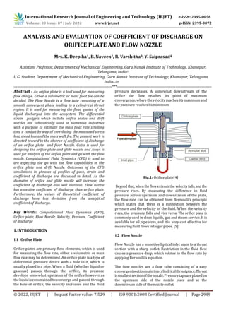 International Research Journal of Engineering and Technology (IRJET) e-ISSN: 2395-0056
Volume: 09 Issue: 07 | July 2022 www.irjet.net p-ISSN: 2395-0072
© 2022, IRJET | Impact Factor value: 7.529 | ISO 9001:2008 Certified Journal | Page 2949
ANALYSIS AND EVALUATION OF COEFFICIENT OF DISCHARGE ON
ORIFICE PLATE AND FLOW NOZZLE
Mrs. K. Deepika1, B. Naveen2, R. Varshitha3, Y. Saiprasad4
Assistant Professor, Department of Mechanical Engineering, Guru Nanak Institute of Technology, Khanapur,
Telangana, India1
U.G. Student, Department of Mechanical Engineering, Guru Nanak Institute of Technology, Khanapur, Telangana,
India2,3,4
-------------------------------------------------------------------------------***----------------------------------------------------------------------------
Abstract - An orifice plate is a tool used for measuring
flow charge. Either a volumetric or mass float fee can be
decided. The Flow Nozzle is a flow tube consisting of a
smooth convergent phase leading to a cylindrical throat
region. It is used for measuring the float quotes of the
liquid discharged into the ecosystem. The differential
strain gadgets which include orifice plates and drift
nozzles are substantially used in numerous industries
with a purpose to estimate the mass float rate strolling
thru a conduit by way of correlating the measured stress
loss, speed loss and the mass waft fee. The present work is
directed toward to the observe of coefficient of discharge
of an orifice plate and float Nozzle. Catia is used for
designing the orifice plate and glide nozzle and Ansys is
used for analysis of the orifice plate and go with the flow
nozzle. Computational Fluid Dynamics (CFD) is used to
are expecting the go with the flow capabilities in the
orifice plate and drift Nozzle. Outcomes of the CFD
simulations in phrases of profiles of pace, strain and
coefficient of discharge are discussed in detail. As the
diameter of orifice and glide nozzle will increase, the
coefficient of discharge also will increase. Flow nozzle
has excessive coefficient of discharge than orifice plate.
Furthermore, the values of theoretical coefficient of
discharge have less deviation from the analytical
coefficient of discharge.
Key Words: Computational Fluid Dynamics (CFD),
Orifice plate, Flow Nozzle, Velocity, Pressure, Coefficient
of discharge
1.INTRODUCTION
1.1 Orifice Plate
Orifice plates are primary flow elements, which is used
for measuring the flow rate, either a volumetric or mass
flow rate may be determined. An orifice plate is a type of
differential pressure device with a hole in it, which is
usuallyplacedina pipe. When a fluid (whether liquid or
gaseous) passes through the orifice, its pressure
develops somewhat upstream of the orifice however as
theliquidisconstrained to converge and passed through
the hole of orifice, the velocity increases and the fluid
pressure decreases. A somewhat downstream of the
orifice the flow reaches its point of maximum
convergence,wherethevelocityreaches its maximum and
the pressure reaches its minimum.
Fig.1: Orifice plate[4]
Beyond that, when theflow extends the velocityfalls,and the
pressure rises. By measuring the difference in fluid
pressure across upstream and downstream of the plate,
the flow rate can be obtained from Bernoulli’s principle
which states that there is a connection between the
pressure and the velocity of the fluid. When the velocity
rises, the pressure falls and vice versa. The orifice plate is
commonly used in clean liquids, gas and steam service. It is
available for all pipe sizes, and it is very cost effective for
measuringfluidflowsinlargerpipes. [5]
1.2 Flow Nozzle
Flow Nozzle has a smooth elliptical inlet main to a throat
section with a sharp outlet. Restriction in the fluid flow
causes a pressure drop, which relates to the flow rate by
applying Bernoulli’s equation.
The flow nozzles are a flow tube consisting of a easy
convergentsectionmaintoacylindricalthroatplace.Throat
issmallestsectionofthenozzle.Pressuretapsareplacedon
the upstream side of the nozzle plate and at the
downstream side of the nozzleoutlet.
 