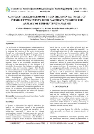 © 2022, IRJET | Impact Factor value: 7.529 | ISO 9001:2008 Certified Journal | Page 442
COMPARATIVE EVALUATION OF THE ENVIRONMENTAL IMPACT OF
FLEXIBLE PAVEMENTS VS. RIGID PAVEMENTS, THROUGH THE
ANALYSIS OF TEMPERATURE VARIATION
Carlos Alberto Bravo Aguilar.1* – Manuel Aristides Hernández Salazar.2
*Correspondence author
1Civil Engineer. Professor, Department: Ordenamiento Territorial y Construccion, Facultad de Ingeniería Agricola
Universidad Nacional Agraria La Molina, Lima Perú.
2Agricultural Engineer, Independent researcher
-----------------------------------------------------------------------***-----------------------------------------------------------------------
ABSTRACT
The evaluation of the environmental impact generated
by rigid pavements and flexible pavements is proposed
by studying the variation of the surface temperature,
through an environmental approach, whose climatic
impact is generated from the effect of the placement of
rigid and flexible pavements. There are economic
justifications for deciding to use any of the traditional
track materials (made from asphalt and / or concrete),
however, there is no sustainable justification, with
reference to heat generation for this decision. It is
intended to demonstrate that rigid pavements (concrete)
generate less environmental impact than flexible
pavements (bituminous material), based on the analysis
of surface temperature as an environmental variable,
through the study of temperature variation, in addition
to the relationship and / or influence of green areas on
these temperature differentials. Temperature
measurements of up to 30ºC have been taken in the
asphalt packs, which contribute to an increase in the
temperature of the environment in the area involved,
which was 17.6ºC on average. In future studies, variables
such as traffic, reflectance, construction processes and
others can be included that would present us with a
more complex panorama for the choice of "friendly"
paving alternatives with the environment.
Keywords: Environmental impact, Heat Island, Flexible
pavements, Rigid pavements
RESUMEN
Se plantea la evaluación del impacto ambiental que
generan los pavimentos rígidos y los pavimentos
flexibles mediante el estudio de variación de la
temperatura superficial, a través de un enfoque
ambiental, cuyo impacto climático se genera a partir del
efecto de la colocación de pavimentos rígidos y flexibles.
Existen justificaciones económicas para decidirse a
emplear cualquiera de los materiales tradicionales en
pistas (hechas a partir de asfalto y/o concreto), sin
embargo, no existe una justificación sostenible, con
referencia a la generación de calor para esta decisión. Se
pretende demostrar que los pavimentos rígidos (de
concreto) generan menos impacto ambiental que los
pavimentos flexibles (material bituminoso), partiendo
del análisis de la temperatura superficial como variable
ambiental, mediante el estudio de variación de la
temperatura, además de la relación y/o influencia de las
áreas verdes en estos diferenciales de temperatura. Se
han tomado mediciones de temperaturas hasta de 30ºC
en las carpetas asfálticas, las cuales aportan elevación de
temperatura del medio ambiente en la zona involucrada,
que fue de 17.6ºC en promedio. En futuros estudios, se
puede incluir variables como tráfico, reflectancia,
procesos constructivos y otros que nos presentarían un
panorama más complejo para la elección de alternativas
de pavimentación “amigables” con el medio ambiente.
Palabras clave: Impacto ambiental, Isla de calor,
Pavimentos flexibles, Pavimentos rígidos.
1. INTRODUCTION
In Peru there is a stage of growth in different important
areas for development; This growth is reflected in fields
such as the productive, industrial, economic and
construction sector, which leads to the well-being of its
population, we are talking about: canals, reservoirs,
buildings, tracks, roads, etc. However, this growth in the
construction sector leads us to reflect, how many of
these constructions affect the care of the environment in
the short, medium and long term?
There is a growing demand for vehicular circulation
routes, generally, new lanes are proposed, repairs of
others.
Regarding environmental evaluations, generally with
few research on the subject, there is a phenomenon of
International Research Journal of Engineering and Technology (IRJET) e-ISSN: 2395-0056
Volume: 09 Issue: 07 | July 2022 www.irjet.net p-ISSN: 2395-0072
 
