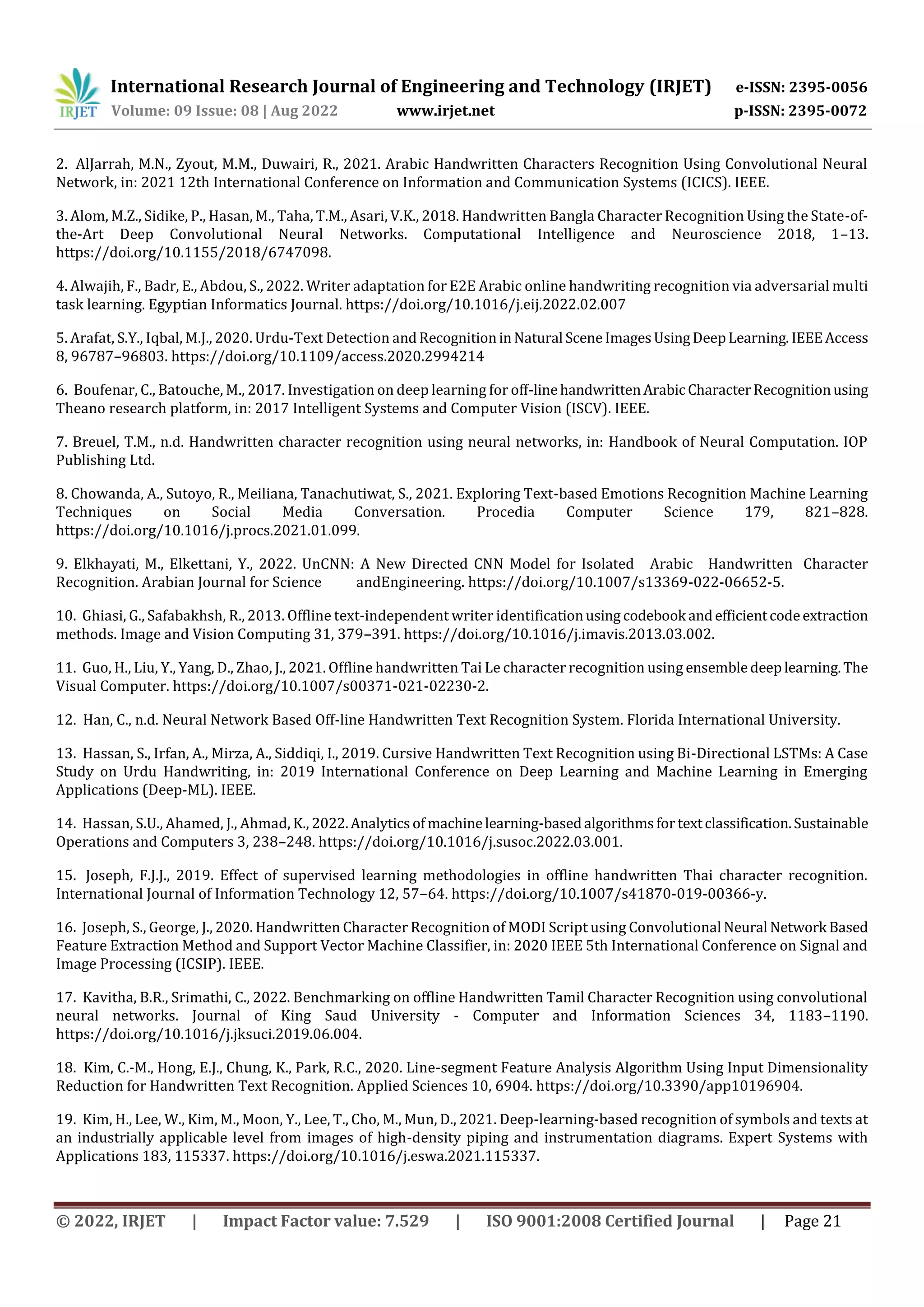 International Research Journal of Engineering and Technology (IRJET) e-ISSN: 2395-0056 Volume: 09 Issue: 08 | Aug 2022 www.irjet.net p-ISSN: 2395-0072 © 2022, IRJET | Impact Factor value: 7.529 | ISO 9001:2008 Certified Journal | Page 21 2. AlJarrah, M.N., Zyout, M.M., Duwairi, R., 2021. Arabic Handwritten Characters Recognition Using Convolutional Neural Network, in: 2021 12th International Conference on Information and Communication Systems (ICICS). IEEE. 3. Alom, M.Z., Sidike, P., Hasan, M., Taha, T.M., Asari, V.K., 2018. Handwritten Bangla Character Recognition Using the State-of- the-Art Deep Convolutional Neural Networks. Computational Intelligence and Neuroscience 2018, 1–13. https://doi.org/10.1155/2018/6747098. 4. Alwajih, F., Badr, E., Abdou, S., 2022. Writer adaptation for E2E Arabic online handwriting recognition via adversarial multi task learning. Egyptian Informatics Journal. https://doi.org/10.1016/j.eij.2022.02.007 5. Arafat, S.Y., Iqbal, M.J., 2020. Urdu-Text Detection andRecognitioninNatural SceneImagesUsingDeepLearning. IEEEAccess 8, 96787–96803. https://doi.org/10.1109/access.2020.2994214 6. Boufenar, C., Batouche, M., 2017. Investigation on deep learning for off-linehandwrittenArabicCharacterRecognitionusing Theano research platform, in: 2017 Intelligent Systems and Computer Vision (ISCV). IEEE. 7. Breuel, T.M., n.d. Handwritten character recognition using neural networks, in: Handbook of Neural Computation. IOP Publishing Ltd. 8. Chowanda, A., Sutoyo, R., Meiliana, Tanachutiwat, S., 2021. Exploring Text-based Emotions Recognition Machine Learning Techniques on Social Media Conversation. Procedia Computer Science 179, 821–828. https://doi.org/10.1016/j.procs.2021.01.099. 9. Elkhayati, M., Elkettani, Y., 2022. UnCNN: A New Directed CNN Model for Isolated Arabic Handwritten Character Recognition. Arabian Journal for Science andEngineering. https://doi.org/10.1007/s13369-022-06652-5. 10. Ghiasi, G., Safabakhsh, R., 2013. Offline text-independent writer identificationusing codebook andefficientcodeextraction methods. Image and Vision Computing 31, 379–391. https://doi.org/10.1016/j.imavis.2013.03.002. 11. Guo, H., Liu, Y., Yang, D., Zhao, J., 2021. Offline handwritten Tai Le character recognition using ensembledeeplearning.The Visual Computer. https://doi.org/10.1007/s00371-021-02230-2. 12. Han, C., n.d. Neural Network Based Off-line Handwritten Text Recognition System. Florida International University. 13. Hassan, S., Irfan, A., Mirza, A., Siddiqi, I., 2019. Cursive Handwritten Text Recognition using Bi-Directional LSTMs: A Case Study on Urdu Handwriting, in: 2019 International Conference on Deep Learning and Machine Learning in Emerging Applications (Deep-ML). IEEE. 14. Hassan, S.U., Ahamed, J., Ahmad, K., 2022.Analyticsof machinelearning-basedalgorithmsfortextclassification.Sustainable Operations and Computers 3, 238–248. https://doi.org/10.1016/j.susoc.2022.03.001. 15. Joseph, F.J.J., 2019. Effect of supervised learning methodologies in offline handwritten Thai character recognition. International Journal of Information Technology 12, 57–64. https://doi.org/10.1007/s41870-019-00366-y. 16. Joseph, S., George, J., 2020. Handwritten Character Recognition of MODI Script using Convolutional Neural Network Based Feature Extraction Method and Support Vector Machine Classifier, in: 2020 IEEE 5th International Conference on Signal and Image Processing (ICSIP). IEEE. 17. Kavitha, B.R., Srimathi, C., 2022. Benchmarking on offline Handwritten Tamil Character Recognition using convolutional neural networks. Journal of King Saud University - Computer and Information Sciences 34, 1183–1190. https://doi.org/10.1016/j.jksuci.2019.06.004. 18. Kim, C.-M., Hong, E.J., Chung, K., Park, R.C., 2020. Line-segment Feature Analysis Algorithm Using Input Dimensionality Reduction for Handwritten Text Recognition. Applied Sciences 10, 6904. https://doi.org/10.3390/app10196904. 19. Kim, H., Lee, W., Kim, M., Moon, Y., Lee, T., Cho, M., Mun, D., 2021. Deep-learning-based recognition of symbols and texts at an industrially applicable level from images of high-density piping and instrumentation diagrams. Expert Systems with Applications 183, 115337. https://doi.org/10.1016/j.eswa.2021.115337. 