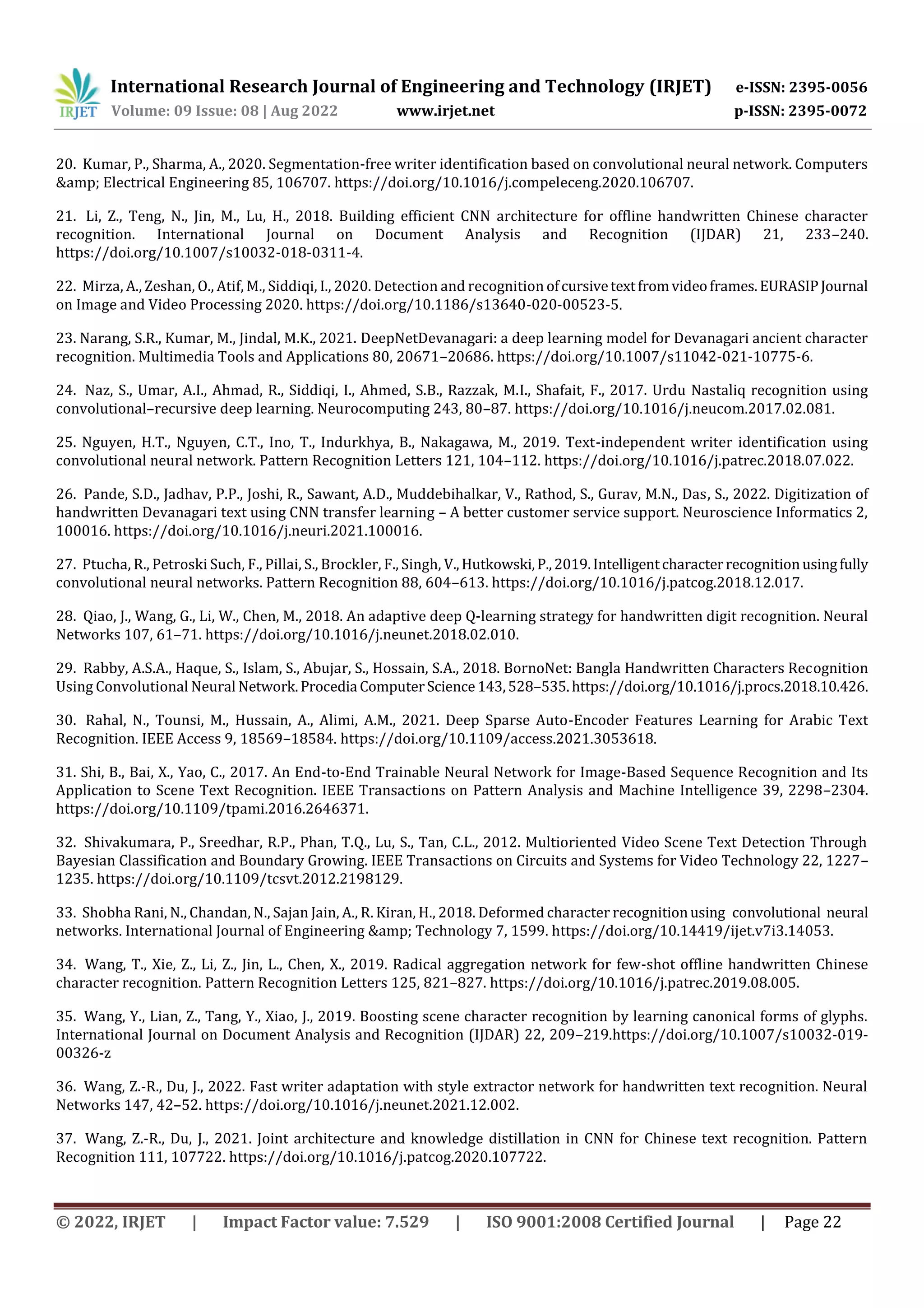 International Research Journal of Engineering and Technology (IRJET) e-ISSN: 2395-0056 Volume: 09 Issue: 08 | Aug 2022 www.irjet.net p-ISSN: 2395-0072 © 2022, IRJET | Impact Factor value: 7.529 | ISO 9001:2008 Certified Journal | Page 22 20. Kumar, P., Sharma, A., 2020. Segmentation-free writer identification based on convolutional neural network. Computers &amp; Electrical Engineering 85, 106707. https://doi.org/10.1016/j.compeleceng.2020.106707. 21. Li, Z., Teng, N., Jin, M., Lu, H., 2018. Building efficient CNN architecture for offline handwritten Chinese character recognition. International Journal on Document Analysis and Recognition (IJDAR) 21, 233–240. https://doi.org/10.1007/s10032-018-0311-4. 22. Mirza, A., Zeshan, O., Atif, M., Siddiqi, I., 2020. Detection and recognition ofcursivetextfromvideoframes.EURASIPJournal on Image and Video Processing 2020. https://doi.org/10.1186/s13640-020-00523-5. 23. Narang, S.R., Kumar, M., Jindal, M.K., 2021. DeepNetDevanagari: a deep learning model for Devanagari ancient character recognition. Multimedia Tools and Applications 80, 20671–20686. https://doi.org/10.1007/s11042-021-10775-6. 24. Naz, S., Umar, A.I., Ahmad, R., Siddiqi, I., Ahmed, S.B., Razzak, M.I., Shafait, F., 2017. Urdu Nastaliq recognition using convolutional–recursive deep learning. Neurocomputing 243, 80–87. https://doi.org/10.1016/j.neucom.2017.02.081. 25. Nguyen, H.T., Nguyen, C.T., Ino, T., Indurkhya, B., Nakagawa, M., 2019. Text-independent writer identification using convolutional neural network. Pattern Recognition Letters 121, 104–112. https://doi.org/10.1016/j.patrec.2018.07.022. 26. Pande, S.D., Jadhav, P.P., Joshi, R., Sawant, A.D., Muddebihalkar, V., Rathod, S., Gurav, M.N., Das, S., 2022. Digitization of handwritten Devanagari text using CNN transfer learning – A better customer service support. Neuroscience Informatics 2, 100016. https://doi.org/10.1016/j.neuri.2021.100016. 27. Ptucha, R., Petroski Such, F., Pillai, S., Brockler, F., Singh, V.,Hutkowski,P.,2019.Intelligentcharacterrecognitionusingfully convolutional neural networks. Pattern Recognition 88, 604–613. https://doi.org/10.1016/j.patcog.2018.12.017. 28. Qiao, J., Wang, G., Li, W., Chen, M., 2018. An adaptive deep Q-learning strategy for handwritten digit recognition. Neural Networks 107, 61–71. https://doi.org/10.1016/j.neunet.2018.02.010. 29. Rabby, A.S.A., Haque, S., Islam, S., Abujar, S., Hossain, S.A., 2018. BornoNet: Bangla Handwritten Characters Recognition Using Convolutional Neural Network.Procedia ComputerScience143,528–535.https://doi.org/10.1016/j.procs.2018.10.426. 30. Rahal, N., Tounsi, M., Hussain, A., Alimi, A.M., 2021. Deep Sparse Auto-Encoder Features Learning for Arabic Text Recognition. IEEE Access 9, 18569–18584. https://doi.org/10.1109/access.2021.3053618. 31. Shi, B., Bai, X., Yao, C., 2017. An End-to-End Trainable Neural Network for Image-Based Sequence Recognition and Its Application to Scene Text Recognition. IEEE Transactions on Pattern Analysis and Machine Intelligence 39, 2298–2304. https://doi.org/10.1109/tpami.2016.2646371. 32. Shivakumara, P., Sreedhar, R.P., Phan, T.Q., Lu, S., Tan, C.L., 2012. Multioriented Video Scene Text Detection Through Bayesian Classification and Boundary Growing. IEEE Transactions on Circuits and Systems for Video Technology 22, 1227– 1235. https://doi.org/10.1109/tcsvt.2012.2198129. 33. Shobha Rani, N., Chandan, N., Sajan Jain, A., R. Kiran, H., 2018. Deformed character recognitionusing convolutional neural networks. International Journal of Engineering &amp; Technology 7, 1599. https://doi.org/10.14419/ijet.v7i3.14053. 34. Wang, T., Xie, Z., Li, Z., Jin, L., Chen, X., 2019. Radical aggregation network for few-shot offline handwritten Chinese character recognition. Pattern Recognition Letters 125, 821–827. https://doi.org/10.1016/j.patrec.2019.08.005. 35. Wang, Y., Lian, Z., Tang, Y., Xiao, J., 2019. Boosting scene character recognition by learning canonical forms of glyphs. International Journal on Document Analysis and Recognition (IJDAR) 22, 209–219.https://doi.org/10.1007/s10032-019- 00326-z 36. Wang, Z.-R., Du, J., 2022. Fast writer adaptation with style extractor network for handwritten text recognition. Neural Networks 147, 42–52. https://doi.org/10.1016/j.neunet.2021.12.002. 37. Wang, Z.-R., Du, J., 2021. Joint architecture and knowledge distillation in CNN for Chinese text recognition. Pattern Recognition 111, 107722. https://doi.org/10.1016/j.patcog.2020.107722. 
