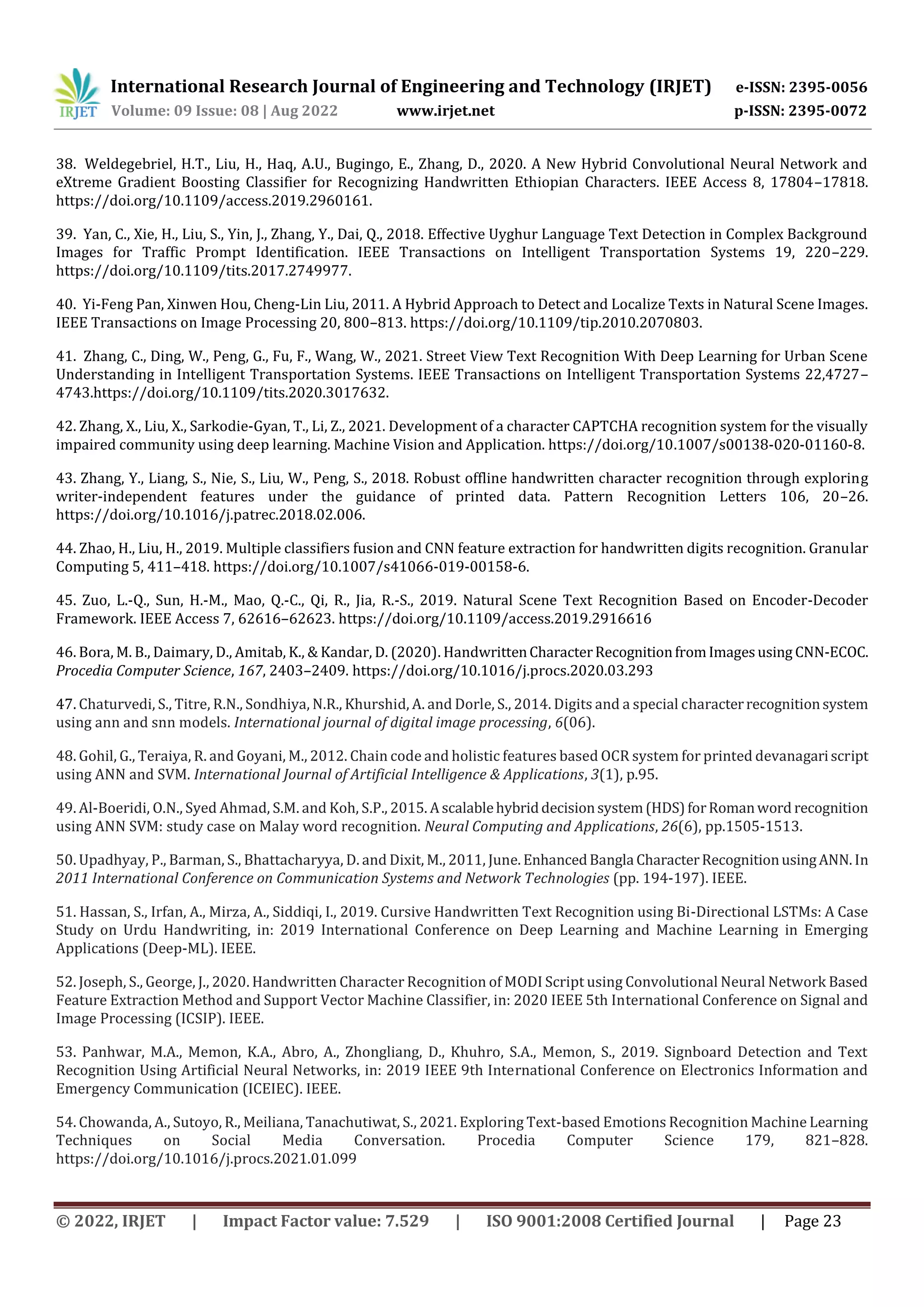 International Research Journal of Engineering and Technology (IRJET) e-ISSN: 2395-0056 Volume: 09 Issue: 08 | Aug 2022 www.irjet.net p-ISSN: 2395-0072 © 2022, IRJET | Impact Factor value: 7.529 | ISO 9001:2008 Certified Journal | Page 23 38. Weldegebriel, H.T., Liu, H., Haq, A.U., Bugingo, E., Zhang, D., 2020. A New Hybrid Convolutional Neural Network and eXtreme Gradient Boosting Classifier for Recognizing Handwritten Ethiopian Characters. IEEE Access 8, 17804–17818. https://doi.org/10.1109/access.2019.2960161. 39. Yan, C., Xie, H., Liu, S., Yin, J., Zhang, Y., Dai, Q., 2018. Effective Uyghur Language Text Detection in Complex Background Images for Traffic Prompt Identification. IEEE Transactions on Intelligent Transportation Systems 19, 220–229. https://doi.org/10.1109/tits.2017.2749977. 40. Yi-Feng Pan, Xinwen Hou, Cheng-Lin Liu, 2011. A Hybrid Approach to Detect and Localize Texts in Natural Scene Images. IEEE Transactions on Image Processing 20, 800–813. https://doi.org/10.1109/tip.2010.2070803. 41. Zhang, C., Ding, W., Peng, G., Fu, F., Wang, W., 2021. Street View Text Recognition With Deep Learning for Urban Scene Understanding in Intelligent Transportation Systems. IEEE Transactions on Intelligent Transportation Systems 22,4727– 4743.https://doi.org/10.1109/tits.2020.3017632. 42. Zhang, X., Liu, X., Sarkodie-Gyan, T., Li, Z., 2021. Development of a character CAPTCHA recognition system for the visually impaired community using deep learning. Machine Vision and Application. https://doi.org/10.1007/s00138-020-01160-8. 43. Zhang, Y., Liang, S., Nie, S., Liu, W., Peng, S., 2018. Robust offline handwritten character recognition through exploring writer-independent features under the guidance of printed data. Pattern Recognition Letters 106, 20–26. https://doi.org/10.1016/j.patrec.2018.02.006. 44. Zhao, H., Liu, H., 2019. Multiple classifiers fusion and CNN feature extraction for handwritten digits recognition. Granular Computing 5, 411–418. https://doi.org/10.1007/s41066-019-00158-6. 45. Zuo, L.-Q., Sun, H.-M., Mao, Q.-C., Qi, R., Jia, R.-S., 2019. Natural Scene Text Recognition Based on Encoder-Decoder Framework. IEEE Access 7, 62616–62623. https://doi.org/10.1109/access.2019.2916616 46. Bora, M. B., Daimary, D., Amitab, K., & Kandar, D. (2020). HandwrittenCharacterRecognitionfromImagesusing CNN-ECOC. Procedia Computer Science, 167, 2403–2409. https://doi.org/10.1016/j.procs.2020.03.293 47. Chaturvedi, S., Titre, R.N., Sondhiya, N.R., Khurshid, A. and Dorle, S., 2014. Digits and a special characterrecognitionsystem using ann and snn models. International journal of digital image processing, 6(06). 48. Gohil, G., Teraiya, R. and Goyani, M., 2012. Chain code and holistic features based OCR system for printed devanagariscript using ANN and SVM. International Journal of Artificial Intelligence & Applications, 3(1), p.95. 49. Al-Boeridi, O.N., Syed Ahmad, S.M. and Koh, S.P., 2015. Ascalablehybriddecisionsystem(HDS)forRomanword recognition using ANN SVM: study case on Malay word recognition. Neural Computing and Applications, 26(6), pp.1505-1513. 50. Upadhyay, P., Barman, S., Bhattacharyya, D. and Dixit, M., 2011, June. EnhancedBangla CharacterRecognitionusingANN.In 2011 International Conference on Communication Systems and Network Technologies (pp. 194-197). IEEE. 51. Hassan, S., Irfan, A., Mirza, A., Siddiqi, I., 2019. Cursive Handwritten Text Recognition using Bi-Directional LSTMs: A Case Study on Urdu Handwriting, in: 2019 International Conference on Deep Learning and Machine Learning in Emerging Applications (Deep-ML). IEEE. 52. Joseph, S., George, J., 2020. Handwritten Character Recognition of MODI Script using Convolutional Neural Network Based Feature Extraction Method and Support Vector Machine Classifier, in: 2020 IEEE 5th International Conference on Signal and Image Processing (ICSIP). IEEE. 53. Panhwar, M.A., Memon, K.A., Abro, A., Zhongliang, D., Khuhro, S.A., Memon, S., 2019. Signboard Detection and Text Recognition Using Artificial Neural Networks, in: 2019 IEEE 9th International Conference on Electronics Information and Emergency Communication (ICEIEC). IEEE. 54. Chowanda, A., Sutoyo, R., Meiliana, Tanachutiwat, S., 2021. Exploring Text-based Emotions Recognition Machine Learning Techniques on Social Media Conversation. Procedia Computer Science 179, 821–828. https://doi.org/10.1016/j.procs.2021.01.099 