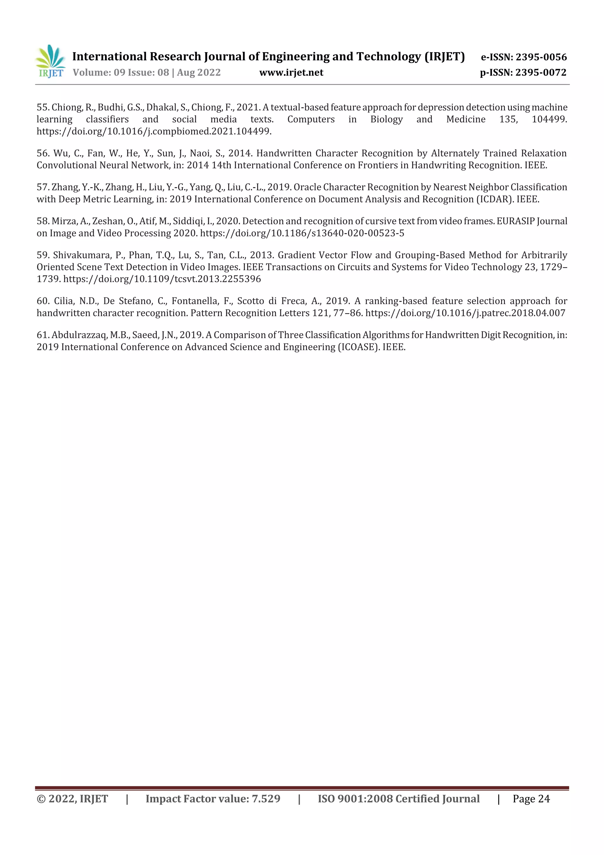 International Research Journal of Engineering and Technology (IRJET) e-ISSN: 2395-0056 Volume: 09 Issue: 08 | Aug 2022 www.irjet.net p-ISSN: 2395-0072 © 2022, IRJET | Impact Factor value: 7.529 | ISO 9001:2008 Certified Journal | Page 24 55. Chiong, R., Budhi, G.S., Dhakal, S., Chiong, F., 2021. A textual-basedfeatureapproachfordepressiondetectionusingmachine learning classifiers and social media texts. Computers in Biology and Medicine 135, 104499. https://doi.org/10.1016/j.compbiomed.2021.104499. 56. Wu, C., Fan, W., He, Y., Sun, J., Naoi, S., 2014. Handwritten Character Recognition by Alternately Trained Relaxation Convolutional Neural Network, in: 2014 14th International Conference on Frontiers in Handwriting Recognition. IEEE. 57. Zhang, Y.-K., Zhang, H., Liu, Y.-G., Yang, Q., Liu, C.-L., 2019. Oracle Character Recognition by Nearest Neighbor Classification with Deep Metric Learning, in: 2019 International Conference on Document Analysis and Recognition (ICDAR). IEEE. 58. Mirza, A., Zeshan, O., Atif, M., Siddiqi, I., 2020. Detection and recognition of cursive text fromvideoframes.EURASIP Journal on Image and Video Processing 2020. https://doi.org/10.1186/s13640-020-00523-5 59. Shivakumara, P., Phan, T.Q., Lu, S., Tan, C.L., 2013. Gradient Vector Flow and Grouping-Based Method for Arbitrarily Oriented Scene Text Detection in Video Images. IEEE Transactions on Circuits and Systems for Video Technology 23, 1729– 1739. https://doi.org/10.1109/tcsvt.2013.2255396 60. Cilia, N.D., De Stefano, C., Fontanella, F., Scotto di Freca, A., 2019. A ranking-based feature selection approach for handwritten character recognition. Pattern Recognition Letters 121, 77–86. https://doi.org/10.1016/j.patrec.2018.04.007 61. Abdulrazzaq, M.B., Saeed, J.N., 2019. A Comparison of ThreeClassificationAlgorithmsforHandwrittenDigitRecognition, in: 2019 International Conference on Advanced Science and Engineering (ICOASE). IEEE. 