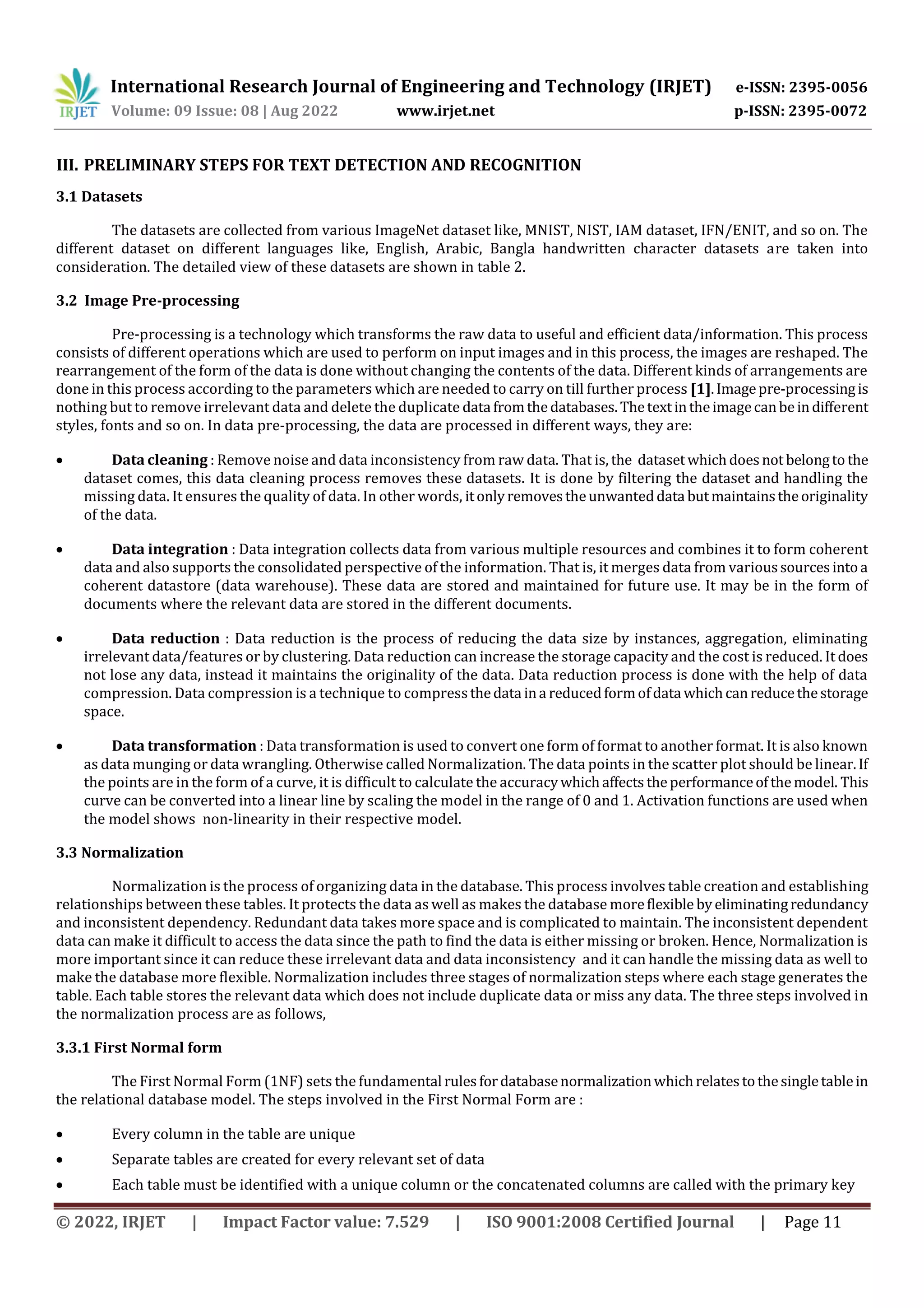 International Research Journal of Engineering and Technology (IRJET) e-ISSN: 2395-0056 Volume: 09 Issue: 08 | Aug 2022 www.irjet.net p-ISSN: 2395-0072 © 2022, IRJET | Impact Factor value: 7.529 | ISO 9001:2008 Certified Journal | Page 11 III. PRELIMINARY STEPS FOR TEXT DETECTION AND RECOGNITION 3.1 Datasets The datasets are collected from various ImageNet dataset like, MNIST, NIST, IAM dataset, IFN/ENIT, and so on. The different dataset on different languages like, English, Arabic, Bangla handwritten character datasets are taken into consideration. The detailed view of these datasets are shown in table 2. 3.2 Image Pre-processing Pre-processing is a technology which transforms the raw data to useful and efficient data/information. This process consists of different operations which are used to perform on input images and in this process, the images are reshaped. The rearrangement of the form of the data is done without changing the contents of the data. Different kinds of arrangements are done in this process according to the parameters which are needed to carry on till further process [1].Imagepre-processingis nothing but to remove irrelevant data and delete the duplicate data fromthedatabases.Thetextintheimagecanbeindifferent styles, fonts and so on. In data pre-processing, the data are processed in different ways, they are:  Data cleaning : Remove noise and data inconsistency from raw data. That is, the datasetwhichdoesnot belongto the dataset comes, this data cleaning process removes these datasets. It is done by filtering the dataset and handling the missing data. It ensures the quality of data. In other words, itonlyremovestheunwanteddata butmaintainstheoriginality of the data.  Data integration : Data integration collects data from various multiple resources and combines it to form coherent data and also supports the consolidated perspective of the information. That is, it merges data from varioussourcesintoa coherent datastore (data warehouse). These data are stored and maintained for future use. It may be in the form of documents where the relevant data are stored in the different documents.  Data reduction : Data reduction is the process of reducing the data size by instances, aggregation, eliminating irrelevant data/features or by clustering. Data reduction can increase the storage capacity and the cost is reduced. It does not lose any data, instead it maintains the originality of the data. Data reduction process is done with the help of data compression. Data compression is a technique to compressthedata ina reducedformofdata whichcanreducethestorage space.  Data transformation : Data transformation is used to convert one form of format to another format. It is also known as data munging or data wrangling. Otherwise called Normalization. The data points in the scatter plot should be linear.If the points are in the form of a curve, it is difficult to calculate the accuracywhichaffects theperformanceofthemodel. This curve can be converted into a linear line by scaling the model in the range of 0 and 1. Activation functions are used when the model shows non-linearity in their respective model. 3.3 Normalization Normalization is the process of organizing data in the database. This process involves table creation and establishing relationships between these tables. It protects the data as well as makes the database moreflexible byeliminatingredundancy and inconsistent dependency. Redundant data takes more space and is complicated to maintain. The inconsistent dependent data can make it difficult to access the data since the path to find the data is either missing or broken. Hence, Normalization is more important since it can reduce these irrelevant data and data inconsistency and it can handle the missing data as well to make the database more flexible. Normalization includes three stages of normalization steps where each stage generates the table. Each table stores the relevant data which does not include duplicate data or miss any data. The three steps involved in the normalization process are as follows, 3.3.1 First Normal form The First Normal Form (1NF) sets the fundamental rulesfordatabasenormalizationwhichrelatestothesingletablein the relational database model. The steps involved in the First Normal Form are :  Every column in the table are unique  Separate tables are created for every relevant set of data  Each table must be identified with a unique column or the concatenated columns are called with the primary key 