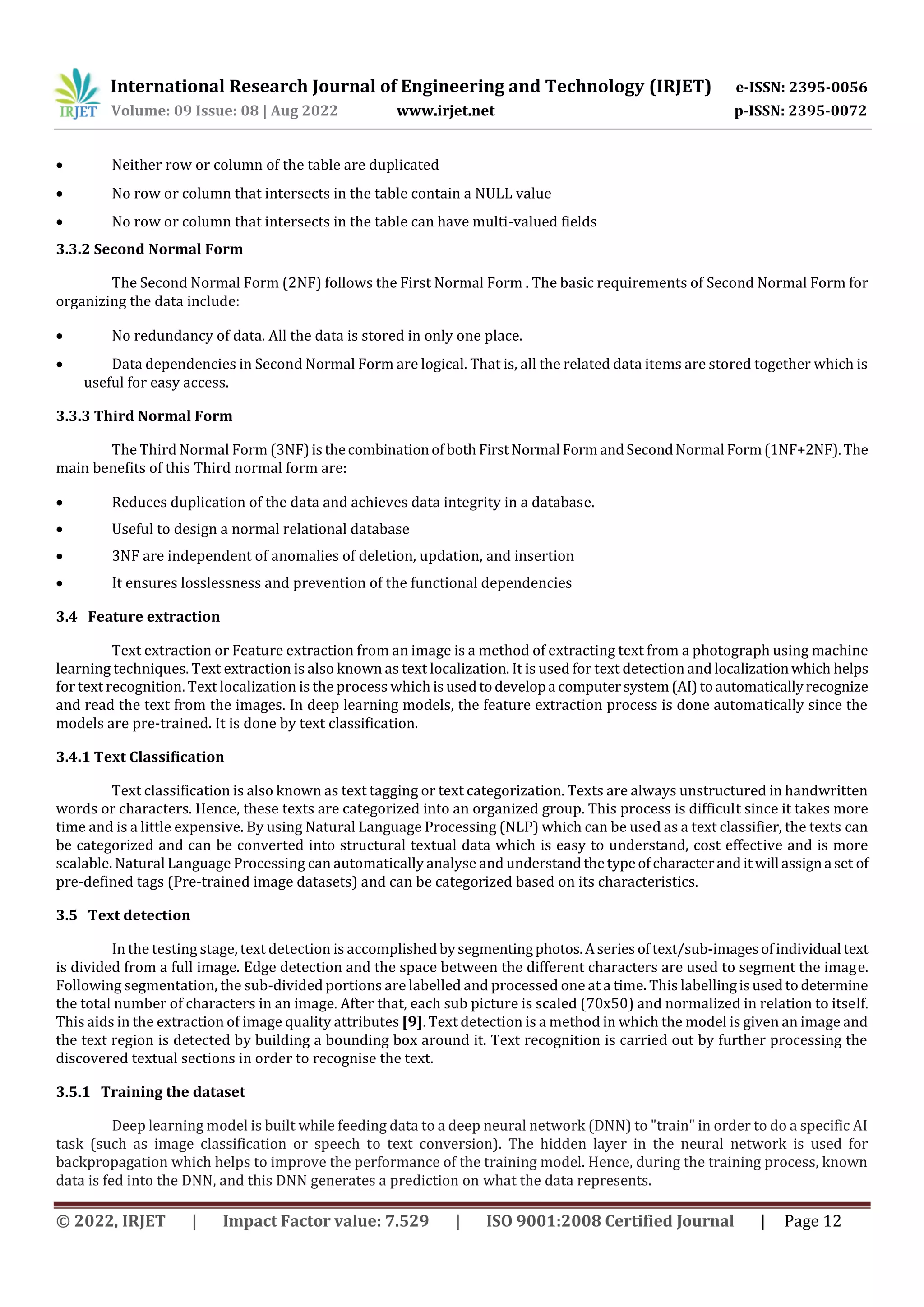 International Research Journal of Engineering and Technology (IRJET) e-ISSN: 2395-0056 Volume: 09 Issue: 08 | Aug 2022 www.irjet.net p-ISSN: 2395-0072 © 2022, IRJET | Impact Factor value: 7.529 | ISO 9001:2008 Certified Journal | Page 12  Neither row or column of the table are duplicated  No row or column that intersects in the table contain a NULL value  No row or column that intersects in the table can have multi-valued fields 3.3.2 Second Normal Form The Second Normal Form (2NF) follows the First Normal Form . The basic requirements of Second Normal Form for organizing the data include:  No redundancy of data. All the data is stored in only one place.  Data dependencies in Second Normal Form are logical. That is, all the related data items are stored together which is useful for easy access. 3.3.3 Third Normal Form The Third Normal Form (3NF)isthecombinationof both FirstNormal FormandSecondNormal Form(1NF+2NF).The main benefits of this Third normal form are:  Reduces duplication of the data and achieves data integrity in a database.  Useful to design a normal relational database  3NF are independent of anomalies of deletion, updation, and insertion  It ensures losslessness and prevention of the functional dependencies 3.4 Feature extraction Text extraction or Feature extraction from an image is a method of extracting text from a photograph using machine learning techniques. Text extraction is also known as text localization. It is used for text detection and localizationwhich helps for text recognition. Text localization is the process which isusedtodevelopa computersystem(AI)toautomaticallyrecognize and read the text from the images. In deep learning models, the feature extraction process is done automatically since the models are pre-trained. It is done by text classification. 3.4.1 Text Classification Text classification is also known as text tagging or text categorization. Texts are always unstructured in handwritten words or characters. Hence, these texts are categorized into an organized group. This process is difficult since it takes more time and is a little expensive. By using Natural Language Processing (NLP) which can be used as a text classifier, the texts can be categorized and can be converted into structural textual data which is easy to understand, cost effective and is more scalable. Natural Language Processing can automatically analyse and understandthetypeofcharacteranditwill assigna set of pre-defined tags (Pre-trained image datasets) and can be categorized based on its characteristics. 3.5 Text detection In the testing stage, text detection is accomplishedbysegmentingphotos.Aseriesoftext/sub-imagesofindividual text is divided from a full image. Edge detection and the space between the different characters are used to segment the image. Following segmentation, the sub-divided portions are labelled and processed one at a time. This labellingisusedto determine the total number of characters in an image. After that, each sub picture is scaled (70x50) and normalized in relation to itself. This aids in the extraction of image quality attributes [9]. Text detection is a method in which the model is given an image and the text region is detected by building a bounding box around it. Text recognition is carried out by further processing the discovered textual sections in order to recognise the text. 3.5.1 Training the dataset Deep learning model is built while feeding data to a deep neural network (DNN) to "train" in order to do a specific AI task (such as image classification or speech to text conversion). The hidden layer in the neural network is used for backpropagation which helps to improve the performance of the training model. Hence, during the training process, known data is fed into the DNN, and this DNN generates a prediction on what the data represents. 