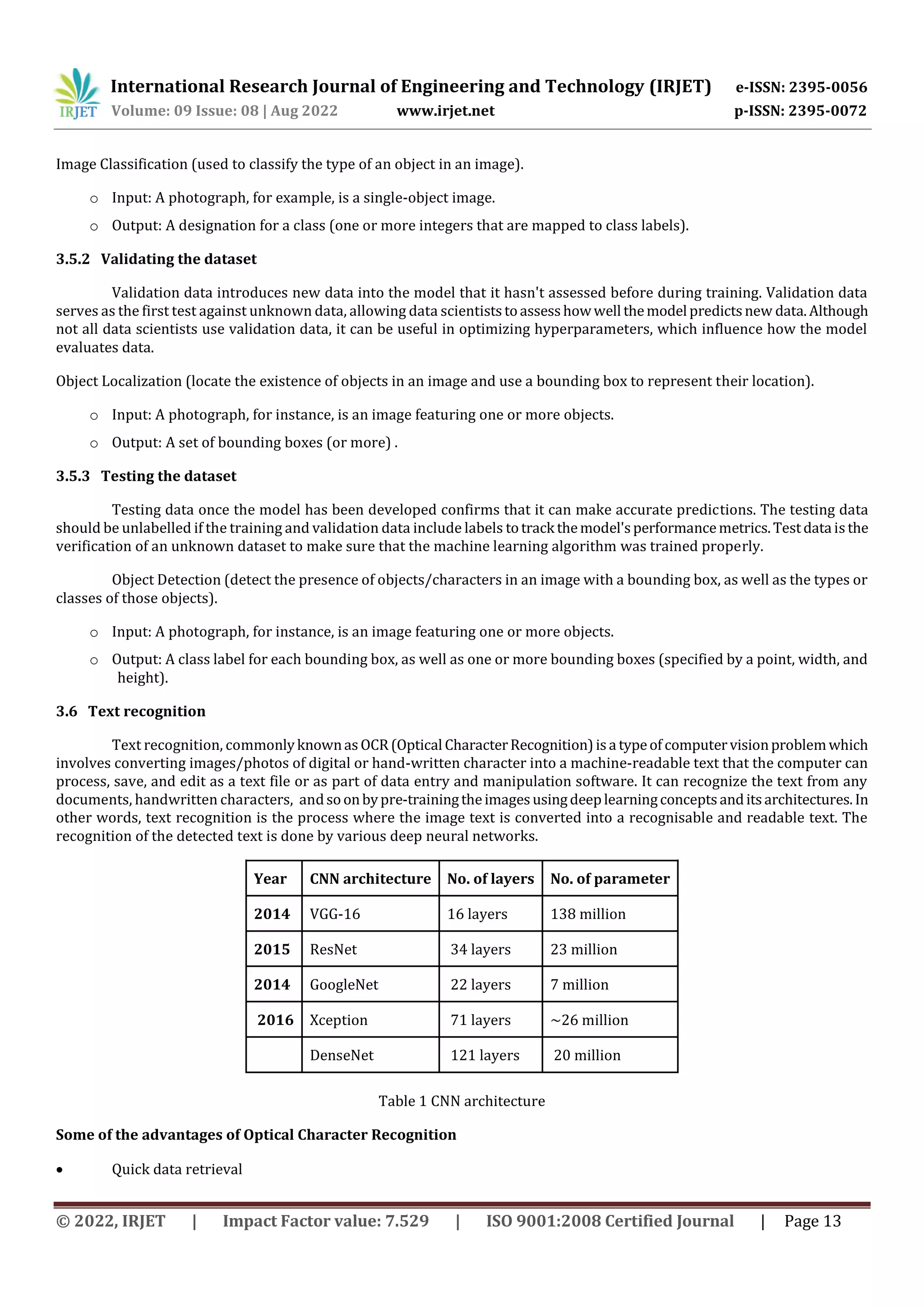 International Research Journal of Engineering and Technology (IRJET) e-ISSN: 2395-0056 Volume: 09 Issue: 08 | Aug 2022 www.irjet.net p-ISSN: 2395-0072 © 2022, IRJET | Impact Factor value: 7.529 | ISO 9001:2008 Certified Journal | Page 13 Image Classification (used to classify the type of an object in an image). o Input: A photograph, for example, is a single-object image. o Output: A designation for a class (one or more integers that are mapped to class labels). 3.5.2 Validating the dataset Validation data introduces new data into the model that it hasn't assessed before during training. Validation data serves as the first test against unknown data, allowing data scientiststoassesshowwell themodel predictsnew data.Although not all data scientists use validation data, it can be useful in optimizing hyperparameters, which influence how the model evaluates data. Object Localization (locate the existence of objects in an image and use a bounding box to represent their location). o Input: A photograph, for instance, is an image featuring one or more objects. o Output: A set of bounding boxes (or more) . 3.5.3 Testing the dataset Testing data once the model has been developed confirms that it can make accurate predictions. The testing data should be unlabelled if the training and validation data include labels totrack themodel'sperformancemetrics.Testdata isthe verification of an unknown dataset to make sure that the machine learning algorithm was trained properly. Object Detection (detect the presence of objects/characters in an image with a bounding box, as well as the types or classes of those objects). o Input: A photograph, for instance, is an image featuring one or more objects. o Output: A class label for each bounding box, as well as one or more bounding boxes (specified by a point, width, and height). 3.6 Text recognition Text recognition, commonlyknownasOCR (Optical CharacterRecognition)isa typeof computervisionproblemwhich involves converting images/photos of digital or hand-written character into a machine-readable text that the computer can process, save, and edit as a text file or as part of data entry and manipulation software. It can recognize the text from any documents, handwritten characters, andsoonbypre-trainingtheimagesusingdeeplearningconceptsanditsarchitectures.In other words, text recognition is the process where the image text is converted into a recognisable and readable text. The recognition of the detected text is done by various deep neural networks. Year CNN architecture No. of layers No. of parameter 2014 VGG-16 16 layers 138 million 2015 ResNet 34 layers 23 million 2014 GoogleNet 22 layers 7 million 2016 Xception 71 layers ~26 million DenseNet 121 layers 20 million Table 1 CNN architecture Some of the advantages of Optical Character Recognition  Quick data retrieval 